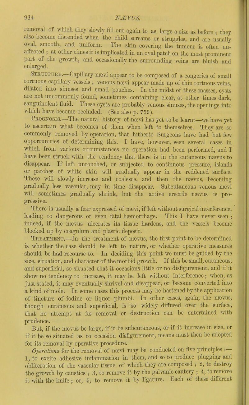 removal of wlncli they slowly fill out again to as large a size as before ; they also become distended when the child screams or struggles, and are usually oval, smooth, and uniform. The skin covering the tumour is often un- affected ; at other times it is implicated in an oval patch on the most prominent part of the growth, and occasionally the surrounding veins are bluish and enlarged. Structure.-—CaifiUary nmvi appear to be composed of a congeries of small tortuous capillary vessels ; venous ntc'S'i appear made up of thin tortuous veins, dilated into sinuses and small pouches. In the midst of these masses, cysts are not uncommonly found, sometimes containing clear, at other times dark, sanguinolent fluid. These cysts are probably venous sinuses, the openings into which ha-^^e become occluded. (See also p. 759). Prognosis.—The natural history of ntevi has yet to be learnt—we have yet to ascertain what becomes of them when left to themselves. They are so commonly removed by operation, that hitherto Surgeons have had but few opportunities of determining this. I have, however, seen several cases in which fL’om various circumstances no operation had been performed, and I have been struck with the tendency that there is in the cutaneous naevus to disajDpear. If left untouched, or subjected to continuous pressine, islands or jiatches of white skin will gradually appear in the reddened sinface. These will slowly increase and coalesce, and then the mevus, becoming gradually less vascular, may in time disappear. Subcutaneous venous nasvi will sometimes gradually shrink, but the active erectile uaevus is pro- gxessive. There is usually a fear expressed of naevi, if left without surgical interference, leading to dangerous or even fatal haemorrhage. This I have never seen ; indeed, if the nmvus ulcerates its tissue hardens, and the vessels become blocked up by coagulum and plastic deposit. Treatment.—In the treatment of neevus, the first point to be detennined is whether the case should be left to natm-e, or whether operative measures should be had recom’se to. In deciding this point we must be guided by the size, situation, and character of the morbid growth. If this be small, cutaneous, and superficial, so situated that it occasions little or no disfigm-ement, and if it show no tendency to increase, it may be left without interference; when, as just stated, it may eventually shrivel and disappear, or become converted into a kind of mole. In some cases this process may be hastened by the ajDphcation of tincture of iodine or liquor plumbi. In other cases, again, the ntevus, though cutaneous and superficial, is so widely diffused over the surface, that no attempt at its removal or destruction can be entertained vlth prudence. But, if the nmvus be large, if it be subcutaneous, or if it increase in size, or if it be so situated as to occasion disfigmement, means must then be adojited for its removal by operative procedure. Operations for the removal of mevi may be conducted on five principles : 1, to excite adhesive inflammation in them, and so to produce plugging and obliteration of the vascular tissue of which they are composed ; 2, to destroy the gx'owth by caustics ; 3, to remove it by the galvanic cautery ; 4, to remove it with the knife; or, 5, to remove it by ligatme. Each ot these different