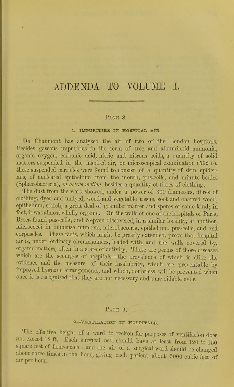 Page 8. 1.—IMPURITIES IN HOSPITAL AIR. De Chaumout has analyzed the air of two of the London hospitals. Besides gaseous impurities in the form of free and albuminoid ammonia, organic oxygen, carbonic acid, nitric and nitrous acids, a quantity of solid matters suspended in the inspired air, on microscopical examination (5G2 d), these suspended particles were found to consist of a quantity of skin epider- mis, of nucleated epithelium from the mouth, pus-cells, and minute bodies (Sphicrobacteria), in active motion, besides a quantity of fibres of clothing. The dust from the ward showed, under a power of 300 diameters, fibres of clothing, dyed and midyed, wood and vegetable tissue, soot and charred wood, epithehmn, starch, a great deal of granular matter and spores of some kind; in fact, it was almost wholly organic. On the walls of one of the hospitals of Paris, Broca found pus-cells; and Nepveu discovered, in a similar locahty, at another, micrococci in immense numbers, microbacteria, epithelium, pus-ceUs, and red corpuscles. These facts, which might be greatly extended, prove that hospital air is, under ordinary circumstances, loaded with, and the Avails covered by, organic matters, often in a state of activity. These are germs of those diseases Avhich are the scourges of hospitals—the prevalence of Avhich is alike the evidence and the measure of their insalubrity, Avhich ai'e preventable by improA cd hygienic arrangements, and which, doubtless, Avill be prevented when once it is recognised that they arc not necessary and unavoidable cauIs. Page 9. 2.—VENTILATION IN HOSPITALS. Ihe effective height of a Avard to reckon for purposes of ventilation does not exceed 1:2 ft. Each surgical bed should have at least from 120 to 150 square feet of floor-space ; and the air of a surgical ward should be chanf^ed about three times in the hour, giving each patient about 5000 cubic feet° of air per hour.