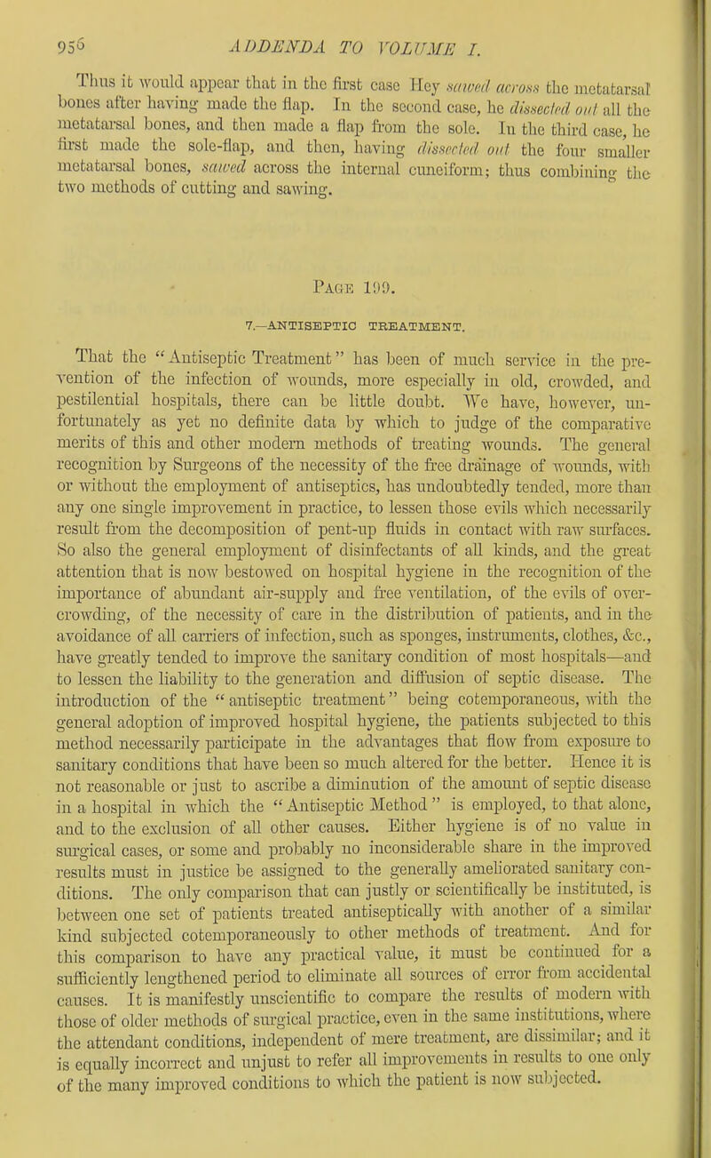 lluis it would appear tliat in tlic first case Mey mwf;d across tlio metatarsal bones after ha\ing made the flap. In the second case, he disseclccl out all the metatarsal bones, and then made a flap from the sole. In the third case, he first made the sole-flap, and then, having ilissecleit out the four smaller metatarsal bones, scuoed across the internal cuneiform; thus comlrining the two methods of cutting and sawing. Page HU). 7.—ANTISEPTIC TREATMENT. That the “Antiseptic Treatment” has been of much service in the pre- '\-ention of the infection of wounds, more especially in old, crowded, and pestilential hospitals, there can be little doubt. lYe have, however, un- fortunately as yet no definite data by which to judge of the comparative merits of this and other modern methods of treating wounds. The general recognition by Surgeons of the necessity of the free drainage of woimds, with or without the employment of antiseptics, has undoubtedly tended, more than any one single improvement in practice, to lessen those evils which necessarily result from the decomposition of pent-up fluids in contact with raw surfaces. So also the general employment of disinfectants of aU kinds, and the great attention that is now bestowed on hospital hygiene in the recognition of the importance of abundant air-supply and free ventilation, of the evils of over- crowding, of the necessity of care in the distribution of patients, and in the avoidance of aU carriers of infection, such as sponges, instruments, clothes, &c., have greatly tended to improve the sanitary condition of most hospitals—and to lessen the liability to the generation and diflusion of septic disease. The introduction of the “ antiseptic treatment ” being cotemporaneous, with the general adoption of improved hospital hygiene, the patients subjected to this method necessarily participate in the advantages that flow from exposme to sanitary conditions that have been so much altered for the better. Hence it is not reasonable or just to ascribe a diminution of the amoimt of septic disease in a hospital in which the “Antiseptic Method” is employed, to that alone, and to the exclusion of all other causes. Either hygiene is of no value in surgical cases, or some and probably no inconsiderable share in the improved results must in justice be assigned to the generally ameliorated sanitary con- ditions. The oMy comparison that can justly or scientifically be instituted, is between one set of patients treated antiseptically with another of a similar kind subjected cotemporaneously to other methods of treatment. And for this comparison to have any practical value, it must be continued for a sufficiently lengthened period to eliminate all sources of error from accidental causes. It is manifestly unscientific to compare the results of modern with those of older methods of surgical practice, even in the same institutions, where the attendant conditions, independent of mere treatment, are dissimilar; and it is equally incorrect and unjust to refer all improvements in results to one onl} of the many improved conditions to which the patient is now subjected.