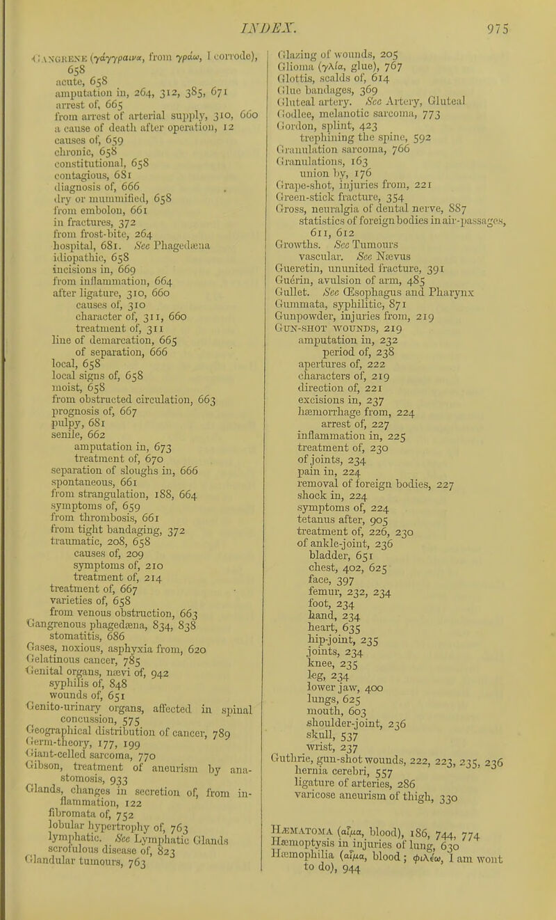 k: VN’GJtEXK {ydyypaiva, from ypdu, 1 cOlTOlIe), 658 acute, 658 amputation in, 264, 312, 385, 671 arrest of, 665 from arrest of arterial supply, 310, 660 a cause of ileatli after operation, 12 causes of, 659 chronic, 658 constitutional, 658 contagious, 681 diagnosis of, 666 dry or mummilied, 658 iVom embolou, 661 in fractures, 372 from frost-bite, 264 hospital, 681. See Pbagcdieua itliopathic, 658 incisions in, 669 from inflammation, 664 alter ligature, 310, 660 causes of, 310 character of, 311, 660 treatment of, 311 line of demarcation, 665 of separation, 666 local, 658 local signs of, 658 moist, 658 from obstructed circulation, 663 prognosis of, 667 pulpy, 681 sende, 662 amputation in, 673 treatment of, 670 separation of sloughs in, 666 spontaneous, 661 from strangulation, 188, 664 symptoms of, 659 from thrombosis, 661 from tight bandaging, 372 traumatic, 208, 658 causes of, 209 symptoms of, 210 treatment of, 214 treatment of, 667 varieties of, 658 from venous obstmction, 663 Gangrenous phagedoena, 834, 838 stomatitis, 686 Gases, noxious, asphyxia from, 620 Gelatinous cancer, 785 tfenital organs, ntcvi of, 942 syphilis of, 848 wounds of, 651 Genito-nrinaiy organs, affected in spinal concussion, 575 Geographical distribution of cancer, 789 Germ-theory, 177, 199 Giant-celled sarcoma, 770 Gibson, treatment of aneurism by ana- stomosis, 933 Glands, changes in secretion of, from in- flammation, 122 fibromata of, 752 lobular hypertrophy of, 763 lymjihatic. See Lymphatic Glands scrofulous disease of, 823 Glandular tumours, 763 Glazing of wounds, 205 Glioma (yf^ia, glue), 767 Glottis, scalds of, 614 Glue bandages, 369 Gluteal artery. Sec Artery, Gluteal Godlee, melanotic sarcoma, 773 Gordon, splint, 423 trephining the spine, 592 Granulation sarcoma, 766 Granulations, 163 union by, 176 Grape-shot, injuries from, 221 Green-stick fracture, 354 Gross, neuralgia of dental nerve, 887 statistics of foreignbodies in air-passages, 611, 612 Growths. See Tumours vascular. See Nmvus Gueretin, ununited fracture, 391 Guerin, avulsion of arm, 485 Gullet. Sec QEsophagus and Pharynx Guramata, syphilitic, 871 Gunpowder, injuries from, 219 Gux-shot avounds, 219 amputation in, 232 period of, 238 apertures of, 222 characters of, 219 direction of, 221 excisions in, 237 liEEinorrhage from, 224 arrest of, 227 inflammation in, 225 treatment of, 230 of joints, 234 pain in, 224 removal of foreign bodies, 227 shock in, 224 .symptoms of, 224 tetanus after, 905 ti’eatment of, 226, 230 of ankle-joint, 236 bladder, 651 chest, 402, 625 face, 397 femur, 232, 234 foot, 234 hand, 234 heart:, 635 hip-joint, 235 joirrts, 234 knee, 23<; l«g, 234 lower jaw, 400 lungs, 625 mouth, 603 shoulder-joint, 236 skull, 537 wrist, 237 Guthrie, gun-shot wounds, 222, 223, 23? 236 hernia cerebri, 557 ’ liga,ture of arteries, 286 varicose aneurism of thigh, 330 H.s:jrA'roirA (of/ra, blood), r86, 744, 774 Hsenroptysis iu^injuries of Itrirg, 630 llannophilia (oFyuo, blood; 1 arrr wont to do), 944