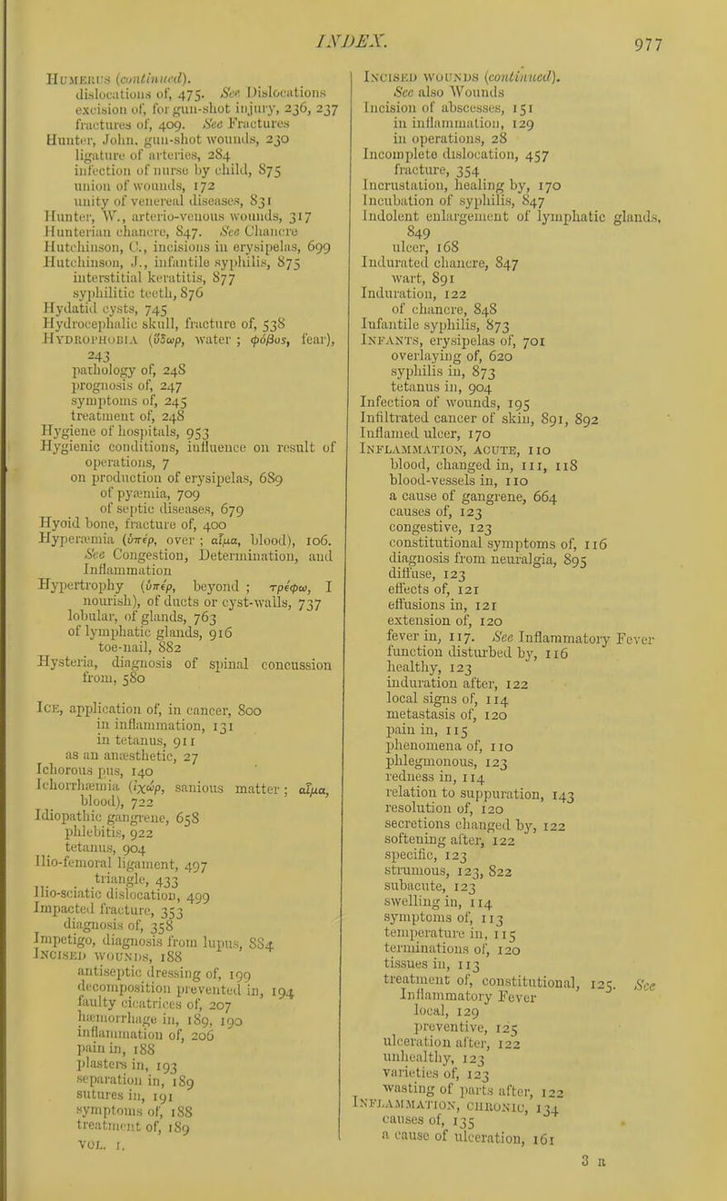 IIL'MEH^^s (amtinunl). dislocations of, 475. Sef, Dislocutioiis excision of, for gun-shot injury, 236, 237 fractures of, 409. See Fractures Hunter, Jolin. gun-shot wounds, 230 ligature of arteries, 2S4 infection of nm-se by child, S75 union of wounds, 172 unity of venereal diseases, S31 Hunter, W., arterio-venous wounds, 317 Hunterian chancre, S47. See Chancre Hutchinson, i'., incisions in erysipelas, 699 Hutchinson, J., infantile syphilis, S75 interstitial keratitis, 87 7 syjdiilitic teeth, S76 Hydatid cysts, 745 Hydrocephalic skull, fracture of, 53S Hydjioi'Hoeia (v5up, water ; epofius, fear), 243 pathology of, 24S 2>rognosis of, 247 symptoms of, 245 treatment of, 248 Hygiene of hospitals, 953 Hygienic conditions, iiilluence on result of operations, 7 on production of erysi^jelas, 689 of pyajmia, 709 of septic diseases, 679 Hyoid bone, fracture of, 400 Hypeiwmia (wrep, over ; alpa, blood), 106. See Congestion, Ueterminatiou, and Inflammation Hypertrophy {inrep, beyond ; rpi<pw, I nourish), of ducts or cyst-walls, 737 lobular, of glands, 763 of lym^jhatic glands, 916 toe-nail, S82 Hysteria, diagnosis of S2>inal concussion from, 580 Ice, application of, in cancer, 800 in inflammation, 131 in tetanus, 911 as an ancesthetic, 27 Ichorous pus, 140 Ichorrh.nemia (lx<^p, sanious matter: oTua, blood), 722 Idiopathic gangi'eue, 658 fihlebitis, 922 tetanus, 904 llio-femoral ligament, 497 triangle, 433 llio-sciatic dislocation, 499 Impacted fracture, 353 diagnosis of, 358 Impetigo, diagnosis from lupus, 884 IjfCISEJ) WOUNDS, 188 antisejitic dressing of, 199 decomposition prevented in, 194 faulty cicatrices of, 207 hicmorrhage in, 189, 190 inflammation of, 206 pain in, 188 plastere in, 193 separation in, 1S9 sutures in, 191 symptoms of, 188 treatment of, 189 VOL. [. Incised wounds {continued). Sec also AVounds Incision of abscesses, 151 in inflammation, 129 in operations, 28 Incomplete dislocation, 457 fracture, 354 Incrustation, liealing by, 170 Incubation of syphilis, 847 Indolent enlargement of lymphatic glands, 849 ulcer, 168 Indurated chancre, 847 wart, 891 Induration, 122 of chancre, 848 Infantile syphilis, 873 Infants, ery.sipelas of, 701 overlaying of, 620 syphilis in, 873 tetanus in, 904 Infection of wounds, 195 Infiltrated cancer of skin, 891, 892 Inflamed ulcer, 170 Inflammation, acute, no blood, changed in, iii, 118 blood-vessels in, no a cause of gangrene, 664 causes of, 123 congestive, 123 constitutional symptoms of, ii6 diagnosis from neuralgia, 895 difl’use, 123 effects of, 121 eft'usions in, 121 extension of, 120 fever in, 117. >S'ee Inflammatory Fever fimction disturbed by, n6 healthy, 123 induration after, 122 local signs of, 114 metastasis of, 120 ]3ain in, 115 j)henomena of, no phlegmonous, 123 redness in, 114 relation to suppuration, 143 resolution of, 120 secretions changed by, 122 softening after, 122 specific, 123 strumous, 123, 822 subacute, 123 swelling in, 114 symptoms of, 113 temperature in, 115 terminations of, 120 tissues in, 113 treatment of, constitutional, 125. See Inflammatory Fever local, 129 preventive, 125 ulceration aftei-, 122 unhealthy, 123 varieties of, 123 wasting of ]>arts after, 122 iNFJ.AJrMATION, CIIIIONIC, 134 causes of, 135 a cause of ulceration, 161 3 II
