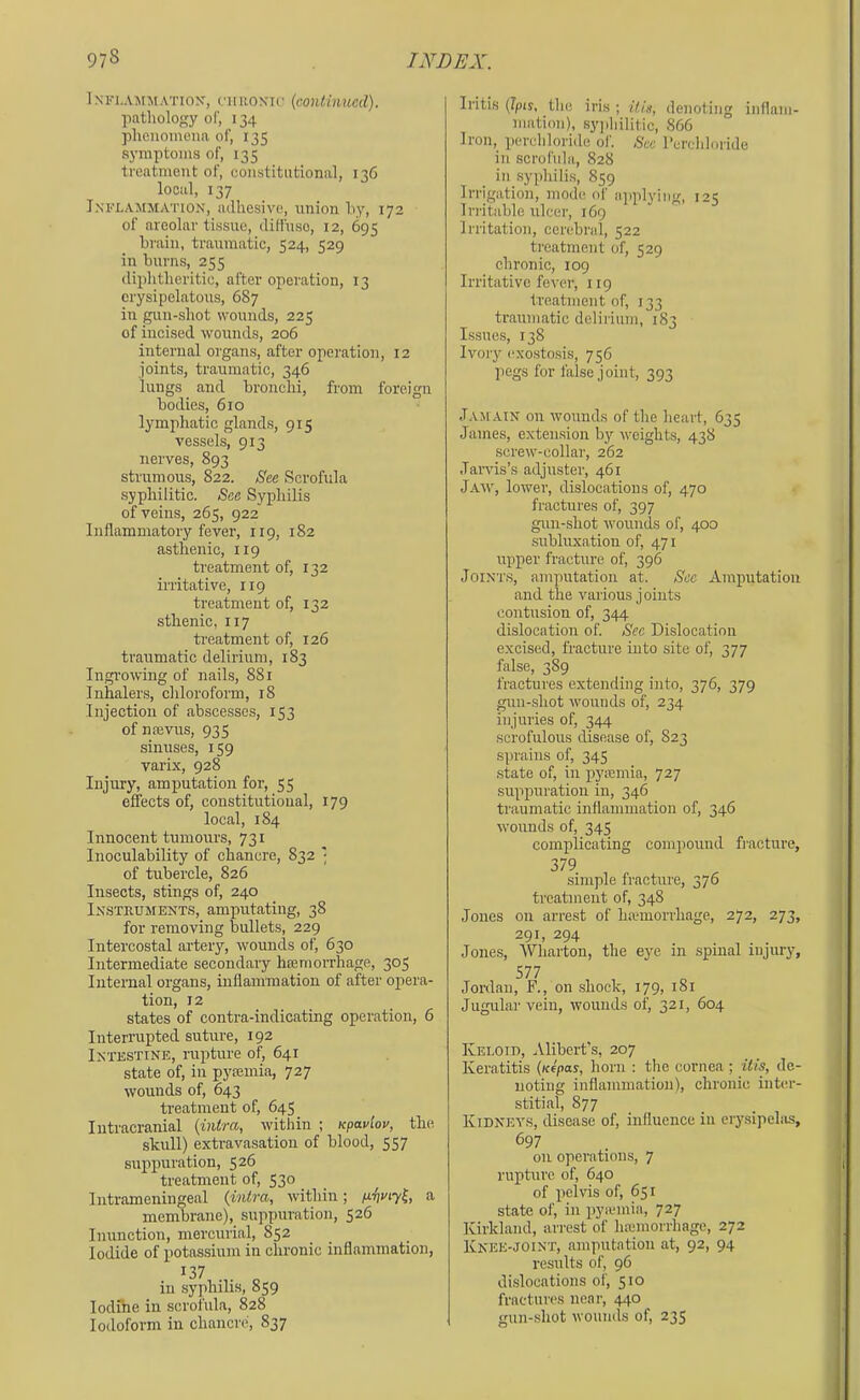 Inflammation, (tironic (continued). pathology of, 134 phenomena of, 135 symptoms of, 135 treatment of, constitutional, 136 local, 137 Inflammation, adhesive, union hy, 172 of areolar tissue, diffuse, 12, 695 brain, traumatic, i;24, 320 in burns, 255 diphtheritic, after operation, 13 erysipelatous, 687 in gun-shot wounds, 225 of incised wounds, 206 internal organs, after operation, 12 joints, traumatic, 346 lungs and bronchi, from foreign bodies, 610 lymphatic glands, 915 vessels, 913 nerves, 893 strumous, 822. See Scrofula syphilitic. See Syphilis of veins, 265, 922' Inflammatory fever, 119, 182 asthenic, 119 treatment of, 132 irritative, 119 treatment of, 132 sthenic, 117 treatment of, 126 traumatic delirium, 183 Ingrowing of nails, 881 Inhalers, chloroform, 18 Injection of abscesses, 153 of niEvus, 935 sinuses, 159 varix, 928 Injury, amputation for, 55 effects of, constitutional, 179 local, 184 Innocent tumours, 731 Inoculability of chancre, 832 of tubercle, 826 Insects, stings of, 240 Instruments, amputating, 38 for removing bullets, 229 Intercostal artery, wounds of, 630 Intermediate secondary hajrriorrhage, 305 Internal organs, inflammation of after ojiera- tion, 12 states of contra-indicating operation, 6 Interrupted suture, 192 Intestine, rupture of, 641 state of, in pyiemia, 727 wounds of, 643 treatment of, 645 Intracranial (intra, within ; npaviov, the skull) extravasation of blood, 557 suppuration, 526 treatment of, 530 Intrameningeal (intra, within; p.vvty^, a membrane), suppuration, 526 Inunction, mercurial, 852 Iodide of potassium in chronic inflammation, 137 in syphilis, 859 lodfne in scrofula, 828 Iodoform in chancre, 837 Iritis (Ipis, the iris ; itie, denoting iiiflam- mation), sy|>hilitic, 866 Iron, perchloride of. See I’crchloride in scrofula, 828 ill syphilis, 859 Irrigation, mode of applyiim, 12; Irritable ulcer, 169 Irritation, cerebral, 522 treatment of, 529 chronic, 109 Irritative fever, 119 Ireatnient of, 133 traumatic delirium, 183 Issues, 138 Ivory exostosis, 756 pegs for false joint, 393 Jamain on wounds of the heart, 635 James, extension by weights, 428 screw-collar, 262 Jaiwis’s adjuster, 461 Jam', lower', dislocations of, 470 fractures of, 397 gun-shot wouirds of, 400 subluxation of, 471 upper fracture of, 396 Joints, amputation at. Sec Amputation and the various joints contusion of, 344 dislocation of. See Dislocation excised, fracture into site of, 377 false, 389 fractures extending into, 376, 379 guu-.shot wounds of, 234 injuries of, 344 scrofulous disease of, 823 sprains of, 345 .state of, in pyiemia, 727 suppuration in, 346 traumatic inflammation of, 346 ■wounds of, 345 complicating compound fracture, 379 simple fracture, 376 treatment of, 348 Jones on arrest of hamorrhage, 272, 273, 291, 294 Jones, Wharton, the eye in .spinal injury, 577 Jordan, F., on shock, 179, 181 Jugular vein, wounds of, 321, 604 IvELOiT), Alibert’s, 207 Keratitis (nipas, horn ; the cornea ; itis, de- noting inflammation), chronic inter- stitial, 877 Kidney.s, disease of, influence in erysipelas, 697 on operations, 7 rupture of, 640 of pelvis of, 651 state of, in pyiemia, 727 Kirkland, arrest of haiiuorrhage, 272 Knee-joint, amputation at, 92, 94 results of, 96 dislocations of, 510 fractures near, 440 gun-.shot woumls of, 235