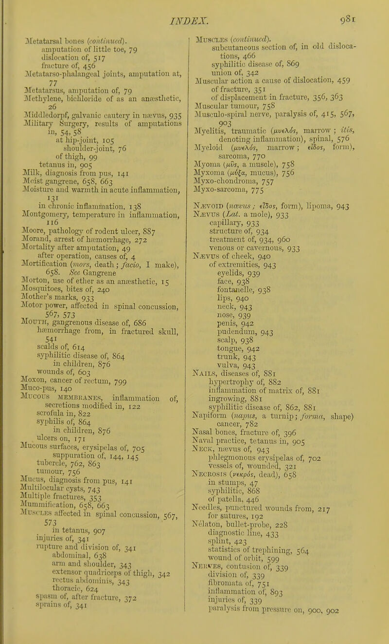 ^[etatarsal bones (coniuiucd). amputation of little toe, 79 dislocation of, 517 fracture of, 456 ]\[etatarso-j)lialangeal joints, amputation at, 77 IMetatarsus, amputation of, 79 iMetbylene, bichloride of as an anoisthetic, 26 iMiddledorpf, galvanic cautery in lucvus, 935 ^Military Surgery, results of amputations ill, 54, 58 at hip-joint, 105 shoulder-joint, 76 of thigh, 99 tetanus in, 905 !Milk, diagnosis from pus, 141 Moist gangi-ene, 658, 663 Moisture and warmth in acute inflammation, in chronic inflammation, 138 Montgomery, temperature in inflammation, 116 Ifloore, pathology of rodent ulcer, 887 Morand, arrest of hemorrhage, 272 Mortality after amputation, 49 after operation, causes of, 4 Mortification (mors, death; facio, I make), 658. See Gangi'ene IMorton, use of ether as an anesthetic, 15 IMosquitoes, bites of, 240 ^Mother’s marks, 933 Jlotor power, affected in spinal concussion, 567, 573 Mouth, gangrenous disease of, 686 hemorrhage from, in fractured skull, 541 scalds of, 614 syi^hilitic disease of, 864 in children, 876 wounds of, 603 Moxon, cancer of rectum, 799 Muco-pus, 140 Mucous MEMBUANES, inflammation of, secretions modified in, 122 scrofula in, 822 syphilis of, 864 in children, 876 ulcers on, 171 Mucous surfaces, erysipelas of, 705 suppuration of, 144, 145 tubercle, 762, 863 tumour, 756 Mucus, diagnosis from pus, 141 Multilocular cysts, 743 Multiple fractures, 353 ^lummification, 658, 663 Muscuks allected in spinal concussion. <67 573 in tetanus, 907 injuries of, 341 nij)ture and division of, 341 abdominal, 638 aiTii and shoulder, 343 extensor quadriceps of thigh, 342 rectus abdominis, 343 thoracic, 624 spasm of, after fracture, 372 sprains of, 341 Muscxes (continued). subcutaneous section of, in old disloca- tions, 466 syjihilitic disease of, 869 union of, 342 Jluscular action a cause of dislocation, 459 of fracture, 351 of displacement in fracture, 356, 363 Jluscular tumour, 758 lUnsculo-spiral nerve, paralysis of, 415, 5^7> 903 Myelitis, traumatic (/j.vt\6s, marrow ; itis, denoting inflammation), spinal, 576 Myeloid (five\6s, marrow; eldos, form), sarcoma, 770 jMyoma (fivs, a muscle), 758 ilyxoma (lUtifa, mucus), 756 !Myxo-chondronia, 757 Myxo-sarcoma, 775 NiEVOiD (ncevus; elSos, fonn), lipoma, 943 NiEtTis (Zed. a mole), 933 capillary, 933 structure of, 934 treatment of, 934, 960 venous or cavernous, 933 NiEVUS of cheek, 940 of extremities, 943 eyelids, 939 lace, 938 fontajielle, 938 lips, 940 neck, 943 nose, 939 penis, 942 pudendum, 943 scalp, 938 tongue, 942 trunk, 943 vulva, 943 Nails, diseases of, 881 hypertrophy of, 882 inflammation of matrix of, 881 ingi-owing, 881 syphilitic disease of, 862, 881 Napiform (napus, a turnip;/orni«, shape) cancer, 782 Nasal bones, fracture of, 396 Naval practice, tetanus in, 905 Neck, n<e.vus of, 943 phlegmonous erysipelas of, 702 vessels of, wounded, 321 NECKOsrs (vfKpos, dead), 65S in stumps, 47 syphilitic, 868 of patella, 446 Needles, punctured wounds from, 217 for sutures, 192 Nelaton, bullet-probe, 228 diagnostic line, 421 splint, 423 statistics of trephining, 564 wound of orbit, 599 Nei’.ves, contusion of, 339 division of, 339 fibromata of, 751 inllammation of, 893 injuries of, 339 ])aralysis Irom pressure on, 900, 902