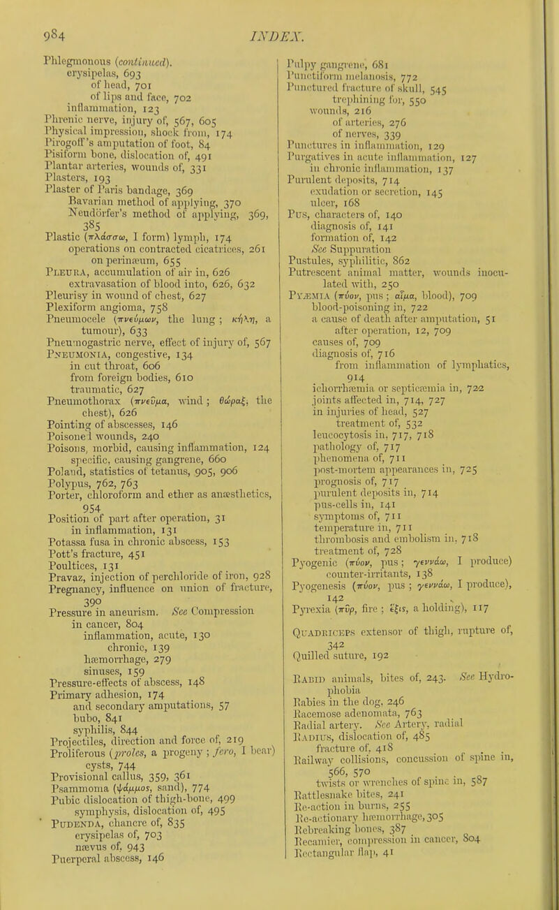 Phlegmonous (continued). erysipelas, 693 of head, 701 of lips and face, 702 inllaramation, 123 Phrenic nerve, injury of, 567, 605 Physical impression, shock from, 174 Pirogoff’s amputation of foot, 84 Pisitorm bone, dislocation of, 491 Plantar arteries, wounds of, 331 Plasters, 193 Plaster of Paris bandage, 369 Bavarian method of ajiplying, 370 Neudbrfer’s method of ajtplying, 369, 38s Plastic {-rrxda-aui, I form! lymph, 174 operations on contracted cicatrices, 261 on perineeuin, 655 Pleura, accumulation of air in, 626 extravasation of blood into, 626, 632 Pleurisy in wound of chest, 627 Plexiform angioma, 758 Pneuiuocele (irveu/j.uv, the lung ; a tumour), 633 Pneumogastric nerve, effect of injury of, 567 P>'EUMONiA, congestive, 134 in cut thi-oat, 606 from foreign bodies, 610 traumatic, 627 Pneumothorax (wvtvfjia, wind; Bdipa^, the chest), 626 Pointing of abscesses, 146 Poisone 1 wounds, 240 Poisons, morbid, causing inflammation, 124 specific, causing gangrene, 660 Poland, statistics of tetanus, 905, 906 Polyjms, 762, 763 Porter, chloroform and ether as ancesthetics, 954 Position of part after operation, 31 in inflammation, 131 Potassa fusa in chronic abscess, 153 Pott’s fracture, 451 Poultices, 131 Pravaz, injection of perchloride of iron, 928 Pregnancy, influence on union of fracture, 390 Pressure in aneurism. See Compression in cancer, 804 inflammation, acute, 130 chronic, 139 luemoiThage, 279 sinuses, 159 Pressure-effects of abscess, 148 Primary adhesion, 174 and secondary amputations, 57 bubo, 841 .syphilis, 844 Projectiles, direction and force of, 219 Proliferous (proles, a progeny ; fero, 1 bear) cysts, 744 Provisional callus, 359> 3°* Psammoma (ij/dp/nos, sand), 774 Pubic dislocation of thigh-bone, 499 symphysis, dislocation of, 49S PuDEKDA, chancre of, 835 erysipelas of, 703 neevus of, 943 Puerperal abscess, 146 Pulpy g.angrene, 681 Punctiform melanosis, 772 Punctured fracture of skull, 545 trephining for, 550 wounds, 216 of arterie.s, 276 of nerves, 339 Punctures in inflammation, 129 Purgatives in acute inflammation, 127 in chronic inflammation, 137 Purulent d(!posits, 714 exudation or secretion, 145 ulcer, 168 Pus, characters of, 140 diagnosis of, 141 formation of, 142 See Suppuration Pu-stules, syphilitic, 862 Putrescent animal matter, wounds inocu- lated with, 250 PviEMI.V (iriioi/, pus ; aT/ua, blood), 709 blood-poisoning in, 722 a cause of death after amputation, 51 after operation, 12, 709 causes of, 709 diagnosis of, 716 from inflammation of lymphatics, 914 ichorrhajmia or septicaemia in, 722 joints affected in, 714, 727 in injuries of head, 527 treatment of, 532 leucocytosis in, 717, 718 pathology of, 717 phenomena of, 711 jjost-mortem appearances in, 725 prognosis of, 717 imrulent deposits in, 714 pus-cells in, 141 symptoms of, 711 temperature in, 711 thrombosis and embolism in, 718 treatment of, 728 P^'Ogenic (Trvor, pus; yerydeo, I produce) (munter-irritants, 138 Pyogenesis (irvoy, pus ; yerydai, I produce), 142 Pj're.xia (irCp, fire : efis, a holding), 117 QuADriiCEP.s extensor of thigh, rupture of, 342 Quilled .suture, 192 Eabid animals, bites of, 243. See Hydro- phobia Babies in the dog, 246 Bacemo.se adenomata, 763 Eadial artery. See Artery, radial Eadius, di.slocation of, 485 fracture of. 418 _ . Eailway collisions, concussion of spine 111, 566, 57° . . o twists or wrenches of spinr, 111, 587 Eattlesnake bites, 241 Ee-action in burns, 255 Eo-actionary hrcmorrhage, 305 Ecbreaking bones, 387 Eecamier, com))re.ssion in cancer, S04 Eectangular lln]), 41