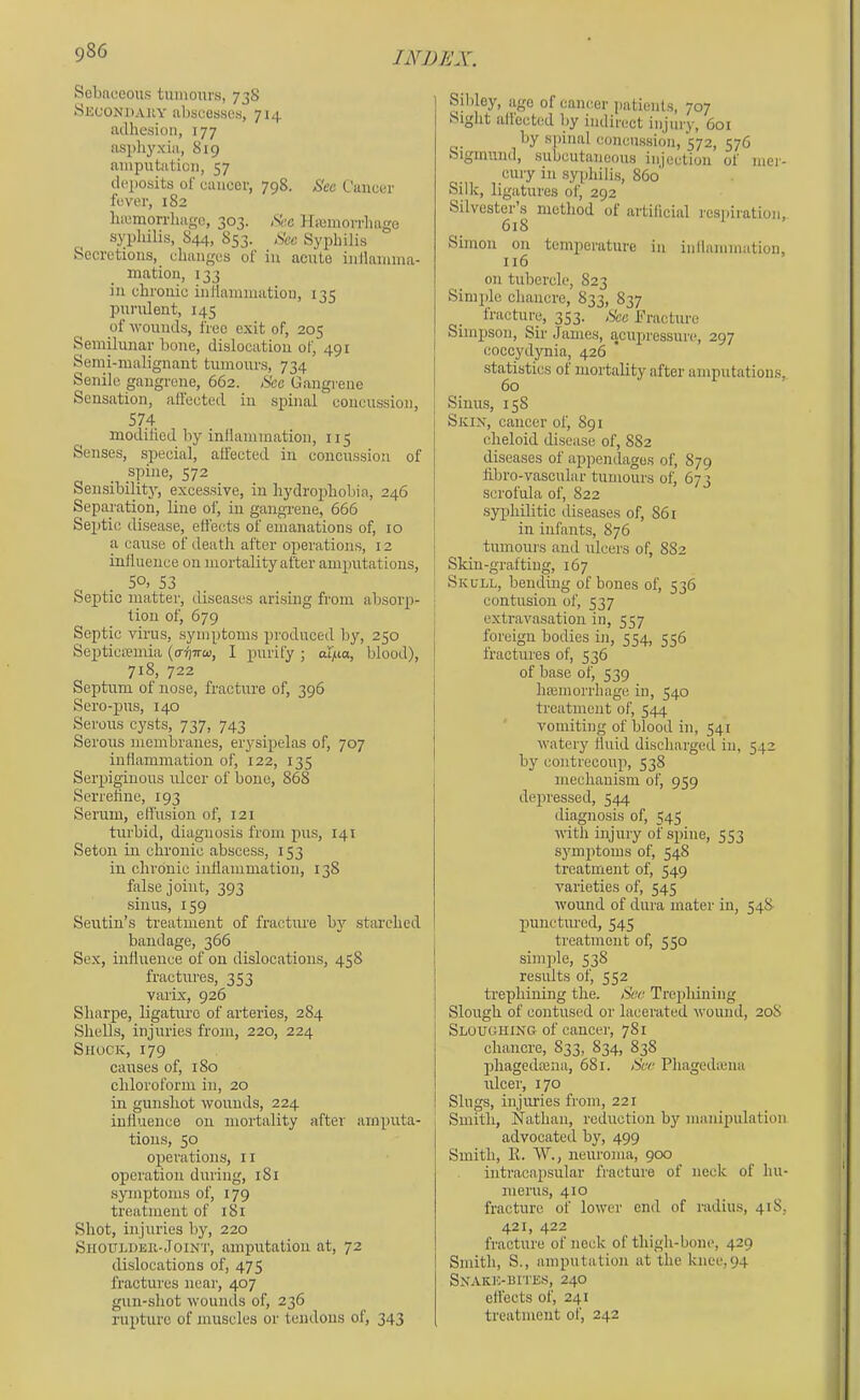 Sobnceous tumours, 73S !Skconi)auy abscesses, 714 adhesion, 177 asphyxia, 819 amputation, 57 dei)osits of cancer, 798. Bee Cancer fever, 182 hicmorrliagc, 303. Be.e Htemorrhago syphilis, S44, 853. Bee Syphilis Seci'ctions, changes ol iu acute inllamma- ination, 133 in chronic inflammation, 135 purulent, 145 of wounds, free exit of, 205 Semilunar bone, dislocation of, 491 Senii-malignant tumours, 734 Senile gangrene, 662. Bee Gangrene Sensation, allected in spinal concussion, 574 modilied by inflammation, 115 Senses, special, allected iu concussion of spine, 572 Sensibility, excessive, in hydrophobia, 246 Separation, line of, in gangi-ene, 666 Septic disease, effects of emanations of, 10 a cause of death after operations, 12 inllueuce on mortality after amputations, . 50, S3 . Septic matter, diseases arising from absorp- tion of, 679 Septic virus, symptoms produced by, 250 Septicremia (a-fjTro), I purify ; a'I]ua, blood), 718, 722 Septum of nose, fracture of, 396 Sero-pus, 140 Serous cysts, 737, 743 Serous membranes, erysipelas of, 707 inflammation of, 122, 135 Serpiginous ulcer of bone, 868 Serrehne, 193 Serum, effusion of, 121 turbid, diagnosis from pus, 141 Seton in chronic abscess, 153 in chronic inflammation, 138 false joint, 393 sinus, 159 Seutin’s treatment of fractiu'e by starched bandage, 366 Sex, influence of on dislocations, 458 fractures, 353 varix, 926 Sharpe, ligature of arteries, 284 Shells, injuries from, 220, 224 Shock, 179 causes of, 180 chloroform in, 20 in gunshot wounds, 224 influence on mortality after amputa- tions, 50 operations, 11 operation during, 181 symptoms of, 179 treatment of 181 Shot, injuries by, 220 SnouLDEii-JoiNT, amputation at, 72 dislocations of, 475 fractures near, 407 gun-shot wounds of, 236 rupture of muscles or tendons of, 343 Sibley, age of cancer jiatients, 707 Sight allected by indirect injury, 601 by spinal concussion, 572, 576 Sigmund, subcutaneous injection of mer- cury in syphilis, 860' Silk, ligatures of, 292 Silvester s method of artifieial respiration, 618 Simon on temperature in inllammation, 116 on tubercle, 823 Simple chancre, 833, 837 fracture, 353. Bee Ifracture Simpson, Sir James, acupressure, 297 eoccydynia, 426 * statistics of mortality after amputations, 60 Sinus, 158 Skix, cancer of, 891 clieloid disease of, 882 diseases of appendages of, 879 fibro-vascular tumours of, 673 scrofula of, 822 syphilitic diseases of, 861 in infants, 876 tumours and ulcers of, 882 Skin-grafting, 167 Skull, bending of bones of, 536 contusion of, 537 extravasation in, 557 foreign bodies in, 554, 556 fractures of, 536 of base of, 539 Ineinorrhage iu, 540 treatment of, 544 vomiting of blood in, S41 watery fluid discharged iu, 542 by contrecoup, 538 mechanism of, 959 depressed, 544 diagnosis of, 545 with injury of spine, 553 symptoms of, 548 treatment of, 549 varieties of, 545 wound of dura mater in, 548 punctured, 545 treatment of, 550 simple, 538 results of, 552 trephining the. Bee Trepliining Slough of contused or laceiuted wound, 208 Sloughing of cancer, 781 chancre, 833, 834, 838 phagedama, 681. Bee Phagediuna ulcer, 170 Slugs, injuries from, 221 Smith, Nathan, reduction by manipulation advocated by, 499 Smith, K. W., neuroma, 900 intracapsular fracture of neck of hu- merus, 410 fracture of lower end of radius, 41S, 421, 422 fracture of neck of thigh-bone, 429 Smith, S., amputation at the knee, 94 Snakk-bites, 240 effects of, 241 treatment of, 242