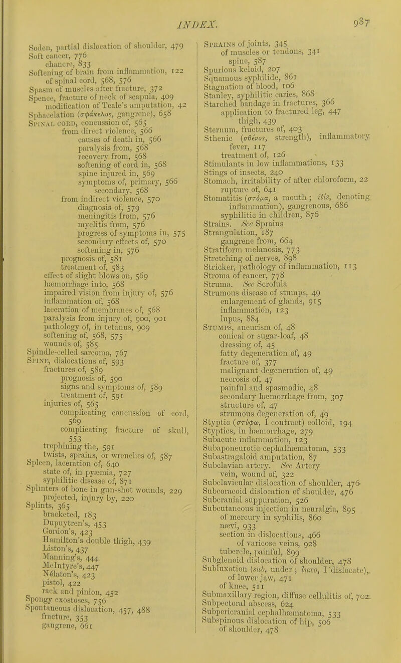 Soden, partial ilislocatiou of sliouklor, 479 Soft cancer, 776 chancre, 833 Softening of brain from inflammation, 122 of spinal coni, 568, 57^ S]iasm of muscles after fracture, 372 Spence, fracture of neck of scapula, 409 mollification of Teale’s amputation, 42 Sphacelation (iripdKe\os, gangrene), 658 SeiXAL COKD, concussion of, 565 from direct rdolence, 566 causes of death in, 566 paralysis from, 568 recovery from, 568 softening of cord in, 56S spine injured in, 569 symptoms of, primary, 566 secondary, 568 from indirect violence, 570 diagnosis of, 579 meningitis from, 576 myelitis from, 576 progress of symptoms in, 575 secondary eliects of, 570 softening in, 576 prognosis of, 581 treatment of, 583 effect of slight blows on, 569 luBinorrliage into, 568 impaii'ed rdsion from injury of, 576 inHammatioii of, 568 laceration of membranes of, 568 paralysis from injury of, 900, 901 pathology of, in tetanus, 909 softening of, 568, 575 wounds of, 585 Spimlle-celled sarcoma, 767 Si’iXE, dislocations of, 593 fractures of, 589 prognosis of, 590 signs and sjnnptoms of, 589 treatment of, 591 injuries of, 565 complicating concussion of cord, 569 complicating fracture of skull, 553 trephining the, 591 twists, sprains, or wrenches of, 587 Silicon, laceration of, 640 state of, in pyannia, 727 syphilitic disesise of, 871 Sidinters of bone in gun-shot wounds, 229 projected, injury by, 220 Splints, 365 bracketed, 183 Bupuytren’s, 453 Gordon’s, 423 Hamilton’s double thigh, 439 Liston’s, 437 Planning’s, 444 PIcIntyre’s, 447 Ndlaton’s, 423 pistol, 422 rack and pinion, 452 Spongy exostoses, 756 Spontaneous dislocation, 4?7, 488 fracture, 353 gangrene, 661 Si'iiAixs of joints, 345 of muscles or tendons, 341 spine, 587 Spurious keloiil, 207 Sipiamous syphilide, 861 Stagnation of blood, 106 Stanley, syphilitic caries, 868 Starched bandage in Iracturcs, 366 application to fractured leg, 447 thigh, 439 Sternum, fractures of, 403 Sthenic {aOtvos, strength), inflammatory fever, 117 treatment of, 126 Stimulants in low inflammations, 133 Stings of insects, 240 Stomach, irritability of after chlorofonn, 22 rupture of, 641 Stomatitis {errS/xa, a mouth ; Uis, denoting inflammation), gangrenous, 686 syphilitic in children, 876 Sti’ains. See Sprains Strangulation, 187 gangrene from, 664 , Stratiform melanosis, 773 ; Stretching of nerves, 898 Strieker, pathology of inflamiuatioii, 113 Stroma of cancer, 778 Struma. See Scrofula Strumous disease of stumiis, 49 enlargement of glands, 915 inflammation, 123 lupus, 884 SxuMi’S, aneurism of, 48 conical or sugar-loaf, 48 dressing of, 45 fatty degeneration of, 49 fracture of, 377 malignant degeneration of, 49 necrosis of, 47 painful and spasmodic, 48 secondary haemorrhage from, 307 structure of, 47 strumous degeneration of, 49 Styptic (ffTv<pQi, I contract) colloid, 194 Styptics, in hannorrhage, 279 Subacute inflammation, 123 Subaponeurotic cephalhicmatoma, 533 Subastragaloid amputation, 87 ] Subclavian artery. tSrr; Artery I vein, wound of, 322 Subclavicular dislocation of shoulder, 476- Subcoracoid dislocation of shoulder, 476 Suberanial suppuration, 526 Subcutaneous injection in neuralgia, 895 of mercury in syphilis, 860 nievi, 933 1 section in dislocations, 466 of varicose veins, 928 tubercle, jrainful, 899 Subglenoid dislocation of shoulder, 47S Subluxation (s«6, under; luxo, I'dislocate),, of lower jaw, 471 of knee, 511 Submaxillary region, diffuse cellulitis of, 702- Subpectoral abscess, 624 Subpericranial cephalhaiinatomo, 533 Subspinous dislocation of hip, 506 of shoulder, 478