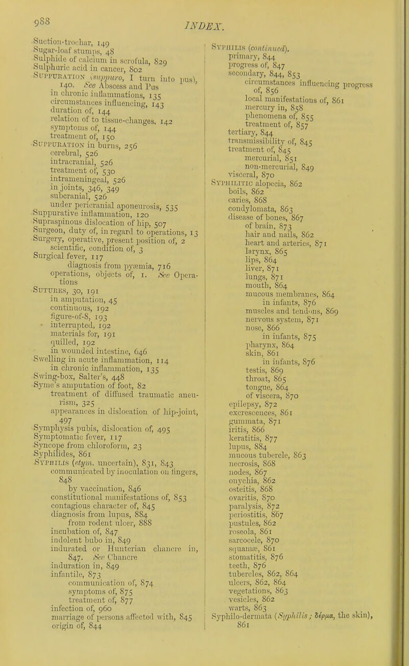 Suctioii-troclun', 149 Sugar-loiif stumps, 48 Siilphulo of calo'ium in scrofula, 829 oulphurie acid in cancer, 802 Sin-PUKATioN I turn into pus), 140. pee Abscess and I’as in chronic indaimnations, 135 circumstances influenchm, I4T duration of, 144 relation of to tissne-clianges, 14'’ symptoms of, 144 treatment of, 150 Sui’i’unATiox in burns, 256 cerebral, 526 intracranial, 526 treatment of, 530 intrameningeal, 526 in joints, 346, 349 subcranial, 526 under pericranial aponeurosis, 535 Suppurative indammatiou, 120 .Suprasj)inous dislocation of hip, 507 Surgeon, duty of, iu regard to operations, 13 Surgery, operative, present position of, 2 scientific, condition of, 3 Surgical fever, 117 diagnosis from p>ya;mia, 716 operations, objects of, i. ,)k‘e Opera- tions SuTURKs, 30, 191 in amputation, 45 continuous, 192 figure-of-8, 193 * interrapted, 192 materials for, 191 quilled, 192 in wounded intestine, 646 Swelling in acute inflammation, 114 in chronic inflammation, 135 Swing-box, Salter’s, 448 Synie’s amputation of foot, 82 treatment of diffused traumatic aneu- rism, 325 a]ipearances in dislocation of hip-joint, ^ 497 Symphj'sis pubis, dislocation of, 495 Symptomatic fever, 117 Syncope from chloroform, 23 Syphilides, 861 Syrniims {e.tym. uncertain), 831, 843 communicated by inoculation on fingers, 848 by vaccination, 846 constitutional manifestations of, 853 contagious character of, 845 diagnosis from lupus, 8S4 from rodent ulcer, 888 incubation of, 847 indolent bubo in, S49 indurated or Hunterian chancre in, 847. AW' Chancre induration in, 849 infantile, 873 communication of, 874 symptoms of, 875 treatment of, 877 infection of, 960 marriage of persons aficcted with, 845 origin of, 844 ' SYriiiLis {cnnlbiucd). ) primary, 844 ! ])rogress of, 847 ' secondary, 844, 853 circumstances influencing progress of, 856 local manifestations of, 861 mercury in, 858 phenomena of, 855 treatment of, 857 tertiary, 844 transmissibility of, 845 treatment of, 845 mercurial, 851 non-mercurial, 849 visceral, 870 Syi'uiLmc alopecia, 862 boils, 862 caries, 868 condylomata, 863 disease of bones, 867 of brain, 873 hair and nails, 862 heart and arteiies, 871 larynx, 865 lips, 864 liver, 871 lungs, 871 mouth, 864 mucous membranes, 864 ill infants, 876 muscles and tend'ms, 869 nervous system, 871 nose, 866 in infants, 875 pharynx, 864 skin, 861 ill infants, 876 testis, 869 throat, S65 tongue, 864 of viscera, 870 epilepsy, 872 excrescences, 861 guiiimata, 871 iritis, 866 I keratitis, 877 I lupus, 884 mucous tubercle, 863 necrosis, 868 I nodes, 867 ' onychia, 862 ' osteitis, 868 ! ovaritis, 870 I paralysis, 872 periostitis, 867 pustules, S62 roseola, 861 sarcocele, 870 sijuama?, 861 stomatitis, 876 teeth, 876 tubercles, S62, 864 ulcers, 862, 864 vegetations, S63 vesicles, 862 warts, 863 Syphilo-dermata {Syphilis; Seppa, the skin), 861