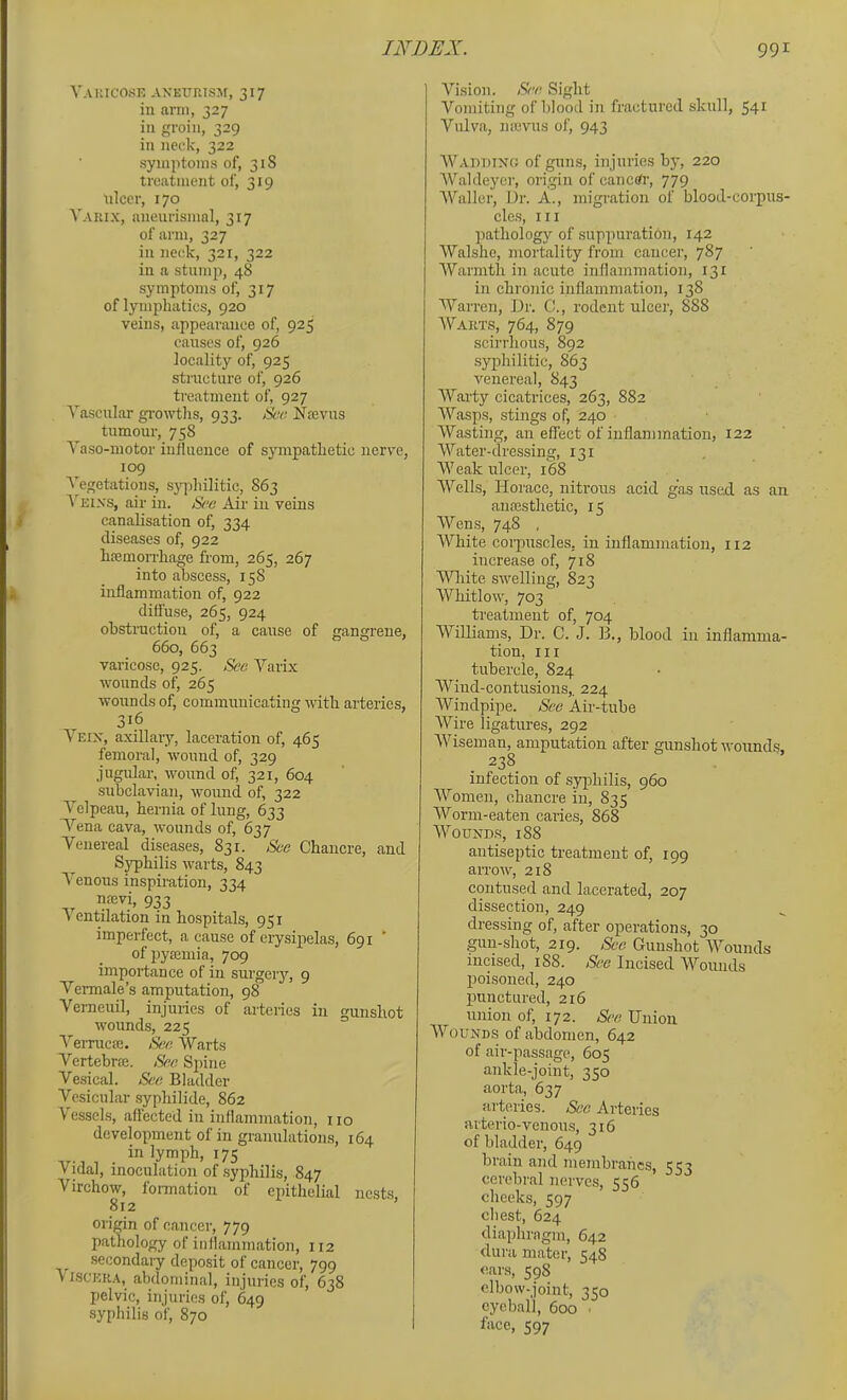 Vauicosk aneurism, 317 in arm, 327 in groin, 329 in neck, 322 symptoms of, 31S treatment of, 319 nicer, 170 Vauix, aneurismal, 317 of arm, 327 in neck, 321, 322 ill a stump, 48 symptoms of, 317 of lymphatics, 920 veins, appearance of, 925 causes of, 926 locality of, 925 stnicture of, 926 treatment of, 927 Yascular growths, 933. 8ec Nieviis tumour, 758 Taso-motor influence of sympathetic nerve, 109 Vegetations, syphilitic, 863 A'eins, air in. See Air in veins canalisation of, 334 diseases of, 922 haemorrhage from, 265, 267 into abscess, 158 inflammation of, 922 dififuse, 265, 924 obstruction of, a cause of anurene, 660, 663 varicose, 925. See A''arix wounds of, 265 wounds of, communicating -with arteries, 316 Vein, axillary, laceration of, 465 femoral, wound of, 329 jugular, wound of, 321, 604 subclavian, wound of, 322 Velpeau, hernia of lung, 633 Vena cava, wounds of, 637 Venereal diseases, 831. See Chancre, and S^hilis warts, 843 A’enous inspiration, 334 mevi, 933 Ventilation in hospitals, 951 imperfect, a cause of erysipelas, 691 of pyamiia, 709 importance of in surgeiy, 9 Vermale’s amputation, 98 Vemeuil, injuries of arteries in gunshot wounds, 225 Vemicie. Sec, Warts Vertebrie. Sec Spine Vesical. See Bladder Vesicular syphilide, 862 Vessels, aflected in inflammation, no development of in granulations, 164 in lymph, 175 Vidal, inoculation of syphilis, 847 Virchow, formation of epithelial nests, 812 orimn of cancer, 779 pathology of inflammation, 112 secondaiy deposit of cancer, 799 VISCERA, abdominal, injuries of, 638 pelvic, injuries of, 649 syphilis of, 870 Vision. See Sight Vomiting of blood in fractured skull, 54^ Vulva, nievus ol', 943 AVaudinc; of guns, injuries b}', 220 AValdeyor, origin of canerfr, 779 AValler, Dr. A., migration of blood-corpus- cle.s. III pathology of suppuration, 142 Walshe, mortality from cancer, 787 AVarmth in acute inflammation, 131 in chronic inflammation, 138 AA’^arren, Dr. C., rodent ulcer, 888 AVakts, 764, 879 scirrhous, 892 syphilitic, 863 venereal, 843 AVarty cicatrices, 263, 882 AVasps, stings of, 240 AVasting, an effect of inflammation, 122 A\^ater-dressing, 131 AA'eak ulcer, 168 AA^ells, Horace, nitrous acid gas used as an amestlietic, 15 AVens, 748 , AVhite coi-puscles, in inflammation, 112 increase of, 718 AAHiite swelling, 823 AVhitlow, 703 treatment of, 704 Williams, Dr. C. J. B., blood in inflamma- tion, III tubercle, 824 AViud-contusions,. 224 AVindpipe. See Air-tube AVire ligatures, 292 AArtseman, amputation after gunshot wounds, 238 infection of sypihilis, 960 AVomen, chancre in, 835 AVorm-eaten caries, 868 AA''ound.s, 188 antiseptic treatment of, 199 arrow, 218 contused and lacerated, 207 dissection, 249 dressing of, after operations, 30 gun-shot, 219. Sec Gunshot AA^ounds incised, 188. See Incised AA'’ounds poisoned, 240 punetured, 216 union of, 172. See Union AVounds of abdomen, 642 of air-passage, 605 ankle-joint, 350 aorta, 637 arteries. Sec Arteries arterio-venous, 316 of bladder, 649 brain and membranes, 553 cerebral nerves, 556 cheeks, 597 chest, 624 diaphragm, 642 dura mater, 548 cars, 598 elbow-joint, 350 eyeball, 600 ■ face, 597