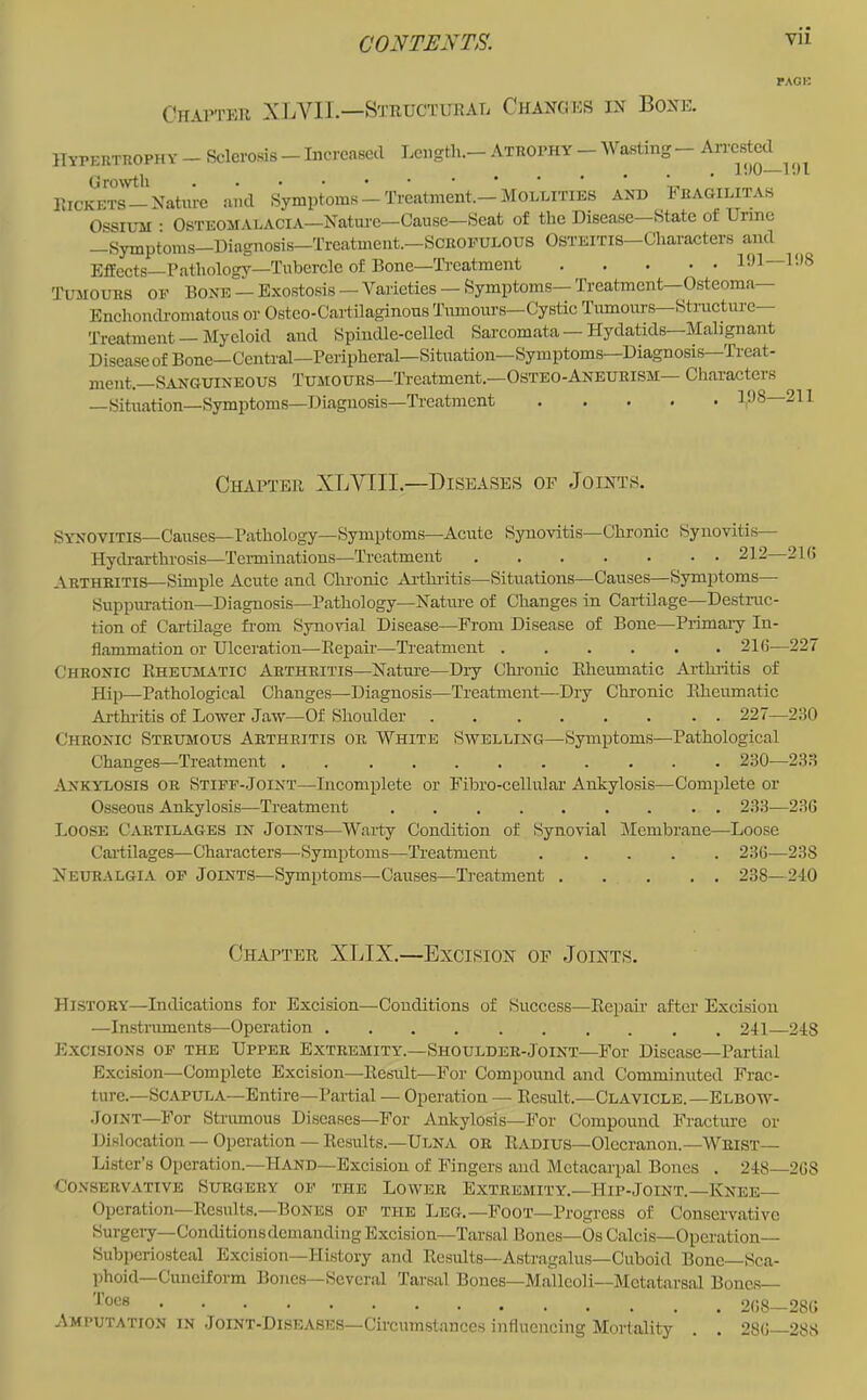 rACK CuAn'ER XLVll—Btructurae Changes in Bone. Hypertrophy - Sclerosis - Increased Length.- Atrophy _ Wasting - AiTcstcc^^ rHc™-'Naturc and Symptoms!Treatment.-Mollities and Feagilitas OssiuM ; Osteomalacia—Nature—Cause—Seat of the Disease State of Unne —Symptoms—Diagnosis—Treatment.—Scrofulous Osteitis—Characters and Effects-Pathology—Tubercle of Bone—Ti’catment Dll ^‘18 Tumours of Bone — Exostosis — Varieties — Symptoms— Treatment Osteoma Enchondromatous or Osteo-Caitilaginous Tumours—Cystic Tumours Structure Treatment Myeloid and Spindle-celled Sarcomata — Hydatids Malignant DiscaseofBone—Ccntral—Peripheral—Situation—Symptoms—Diagnosis Treat- ment.—Sanguineous Tumours-Treatment.—Osteo-Anburism— Characters —Situation—Symptoms—Diagnosis—Treatment ..... 1‘1S 211 Chapter XLVIII.—Diseases of Joints. Synovitis—Causes—Pathology—Symptoms—Acute Synovitis—Chronic Synovitis— Hydrarthrosis—Tei-minations—Treatment 212—21 (> Arthritis—Simple Acute and Chronic Arthritis—Situations—Causes—Symptoms— Suppiu-ation—Diagnosis—Pathology—Nature of Changes in Cartilage—Destruc- tion of Cartilage rtom Synovial Disease—Prom Disease of Bone—Primaiy In- flammation or Ulceration—Eepaii’—Treatment 21fJ—227 Chronic Rheumatic Arthritis—Nature—Diy Chi-onic Rheumatic Arthiitis of Hip—Pathological Changes—Diagnosis—Treatment—Dry Chronic Rheumatic Arthi'itis of Lower Jaw—Of Shoulder ........ 227—230 Chronic Strumous Arthritis or White Swelling—Symptoms—Pathological Changes—Treatment . 230—233 Ankylosis or Stiff-Joint—Incomplete or Fibro-cellular Ankylosis—Complete or Osseous Ankylosis—Treatment 233—236 Loose Cartilages in Joints—Warty Condition of Synovial Membrane—Loose Cartilages—Characters—Symptoms—Treatment 236—238 Neuralgia of Joints—Symptoms—Causes—Treatment 238—240 Chapter XLIX.—Excision of Joints. History—Indications for Excision—Conditions of Success—Rcpaii’ after Excision —Instruments—Operation 241—248 E.xcisions of the Upper Extremity.—Shoulder-Joint—For Disease-Partial Excision—Complete Excision—Result—For Compound and Comminuted Frac- ture.—Scapula—Entire—Partial — Operation — Result.—Clavicle.—Elbow- .JoiNT—For Strumous Diseases—For Ankylosis—For Compound B’racturc or Dislocation — Operation — Results.—Ulna or Radius—Olecranon.—Wrist— Lister’s Operation.—Hand—Excision of Fingers and Metacarpal Bones . 248—268 Conservative Surgery of the Lower Extremity.—Hip-Joint.—Knee— Operation-Results.-Bones of the Leg.—Foot—Progress of Conservative Surgeiy—Conditions demanding Excision—Tarsal Bones—6s Calcis—Operation- Subperiosteal Excision—History and Re.sults—Astragalus—Cuboid Bone—Sca- phoid—Cuneiform Bones—Several Tarsal Bones—Malleoli—Metatarsal Bones— Toes Amputation in .Ioint-Disbases—Circumstances influencing Mortality 268—286 286—288