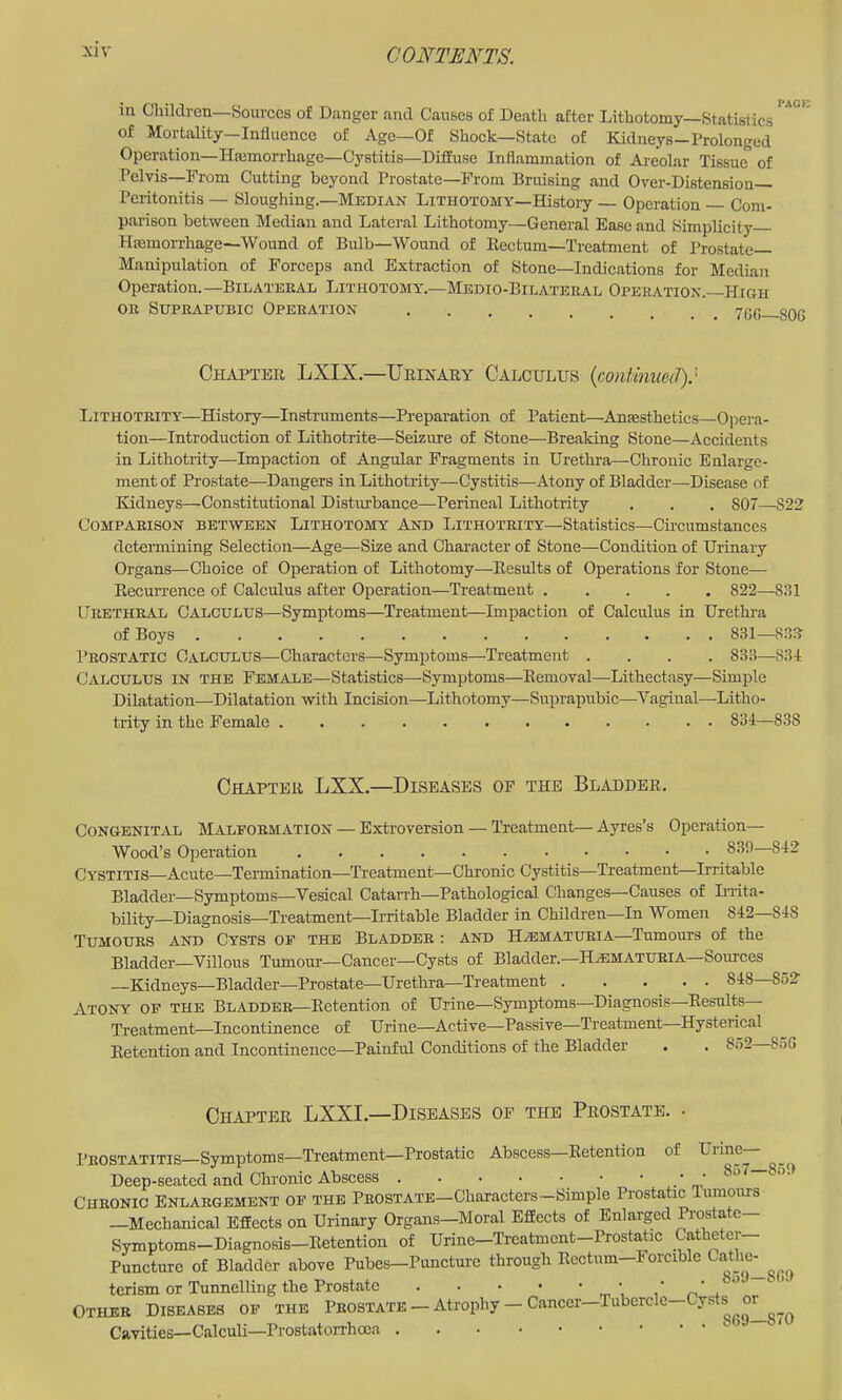 in Children—Sources of Danger and Causes of Death after Lithotomy—Statistics of Mortality—Influence of Age—Of Shock—State of Kidneys-Prolonged Operation—Hemorrhage—Cystitis—Diffuse Inflammation of Areolar Tissue of Pelvis—From Cutting beyond Prostate—From Bruising and Over-Distension— Peritonitis — Sloughing.—Median Lithotomy—Histoiy — Operation — Com- parison between Median and Lateral Lithotomy—General Ease and Simplicity Hemorrhage—Wound of Bulb—Wound of Kectum—Treatment of Prostate- Manipulation of Forceps and Extraction of Stone—Indications for Median Operation. —Bilateral Lithotomy.—Medio-Bilateeal Operation.-High OR Suprapubic Operation ve.r; one Chapter LXIX.—Urikary Calculus (continued).' Lithotrity—History—Instruments—Preparation of Patient—Anesthetics—Opera- tion—Introduction of Lithotrite—Seizure of Stone—Breaking Stone—Accidents in Lithotrity—Impaction of Angular Fragments in Urethra—Chronic Enlarge- ment of Prostate—Dangers in Lithotrity—Cystitis—Atony of Bladder—Disease of Kidneys—Constitutional Disturbance—Perineal Lithotrity . . . 807—S22 Comparison between Lithotomy And Lithotrity—Statistics—Chcumstances detemiining Selection—Age—Size and Character of Stone—Condition of Urinary Organs—Choice of Operation of Lithotomy—Results of Operations for Stone— Recurrence of Calculus after Operation—Treatment 822—831 Urethral Calculus—Symptoms—Treatment—Impaction of Calculus in Urethra of Boys 831—83R Peostatic Calculus—Characters—Symptoms—Treatment .... 833—834 Calculus in the Female—Statistics—Symptoms—Removal—Lithectasy—Simple Dilatation—Dilatation with Incision—Lithotomy—Suprapubic—Vaginal—Litho- trity in the Female 834—838 Chapter LXX.—Diseases of the Bladder. Congenital Malformation — Extroversion — Treatment— Ayres’s Operation— Wood’s Operation 830—842 Cystitis—Acute—Termination—Treatment—Chronic Cystitis—Treatment—Irritable Bladder—Symptoms—Vesical Catan'h—Pathological Changes—Causes of LTita- bility—Diagnosis—Treatment—Irritable Bladder in Children—In Women 842—848 Tumours and Cysts op the Bladder : and H^ematueia—Tumours of the Bladder—Villous Tumour—Cancer—Cysts of Bladder.—Ha3MATuria—Sources —Kidneys—Bladder—Prostate—Uretlira^Treatment . . ' . • • Atony of the Bladder—Retention of Urine—Symptoms—Diagnosis—Results Treatment—Incontinence of Urine—Active—Passive—Treatment Hysterical Retention and Incontinence—Painful Conditions of the Bladder . . 852— Chapter LXXI.—Diseases of the Prostate. Prostatitis Symptoms—Treatment—Prostatic Abscess Retention of Uiine Deep-seated and Chronic Abscess . . . • ■ • ' Chronic Enlargement of the Prostate—Characters—Simple Prostatic Tumours —Mechanical Effects on Urinary Organs—Moral Effects of Enlarged ftostatc- Symptoms-Diagnosis-Retention of Urine-Treatmcnt-Prostatic Catheter- Puncture of Bladder above Pubes—Puncture through Rectum—Forcible Cathe^^^^^ terism or Tunnelling the Prostate Other Diseases of the Prostate — Atrophy — Cancer—Tubercle—Cysts Cavities—Calculi—Prostatorrhcca ’ '