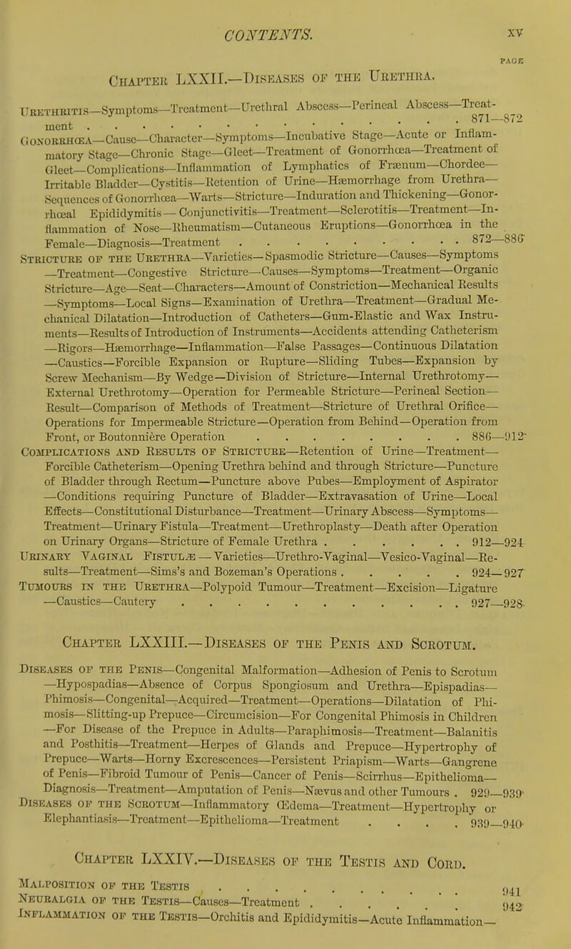 Chapter LXXII.—Diseases oe the Urethra. -872 llKKTHRiTis—Symptoms—Trciitmcnt—Urethral Abscess—Perineal Abscess Treat- i. .••••• 871— CIOXORKHCEA—Cause—Character—Symptoms—Incubative Stage-Acute or Inflam- matory Stage-Chronic Stage—Gleet—Treatment of GonoiThcea—Treatment of (jleet Complications—Inflammation of Lymphatics of Fraenuin—Chorclee Irritable Bladder—Cystitis—lictention of Urine—Hiemorrhage from Urethra Sequences of Gonorrhoea—Warts—Stricture—Induration and Thickening—Gonor- rhoeal Epididymitis — Conjunctivitis—Treatment—Sclerotitis—Treatment—In- flammation of Nose—Ithcumatism—Cutaneous Eruptions—Gonorrhoea in the Female—Diagnosis—Treatment • §'^2 88G' Stricture of the Urethra—Varieties—Spasmodic Stricture—Causes—Symptoms —Treatment—Congestive Strictm-e—Causes—Symptoms—Treatment—Organic Stricture—Age—Seat—Characters—Amount of Constriction—Mechanical Eesults Symptoms—Local Signs—Examination of Urethra—Treatment Gradual Me- chanic.ll Dilatation—Introduction of Catheters—Gum-Elastic and Wax Instru- ments—Eesults of Introduction of Instruments—Accidents attending Catheterism —Eigors—Hiemorrhage—Inflammation—False Passages—Continuous Dilatation —Caustics—Forcible Expansion or Eupture—Sliding Tubes—Expansion by Screw Mechanism—By Wedge—Division of Stricture—Internal Urethrotomy— External Urethrotomy—Operation for Peimeable Strictiu'e—Perineal Section— Eesult—Comparison of Methods of Treatment—Strictm-e of Urethral Orifice- Operations for Impermeable Stricture—Operation from Behind—Operation from Front, or Boutonniere Operation 886— Complications and Eesults of Stricture—Eetention of Urine—Treatment— Forcible Catheterism—Opening Urethra behind and through Stricture—Puncture of Bladder through Eectum—Puncture above Pubes—Employment of Aspirator —Conditions requiring Puncture of Bladder—Extravasation of Urine—Local Effects—Constitutional Distm-bance—Treatment—Urinary Abscess—Symptoms— Treatment—Urinary Fistula—Treatment—Urethroiilasty—Death after Operation on Urinary Organs—Stricture of Female Urethra . . , . . . 912—921 Urinary Vaginal Fistul/e —Varieties—Urethro-Vaginal—Vesico-V.iginal—Ee- sults—Treatment—Sims’s <ind Bozeman’s Operations 924— 927 Tumours in the Urethra-Polypoid Tumour—Treatment—Excision—Ligature —Caustics—Cautery 927 928- 912- Chapter LXXIII.—Diseases oe the Penis and Scrotum. Diseases of the Penis—Congenital Malformation—Adhesion of Penis to Scrotum —Hypospadias—Absence of Corpus Spongiosum and Urethi-a—Epispadias— Phimosis—Congenital—Acquired—Treatment—Operations—Dilatation of Plii- mosis—Slitting-up Prepuce—Circumcision—For Congenital Phimosis in Children —For Disease of the Prepuce in Adults—Paraphimosis—Treatment—Balanitis and Posthitis—Treatment—Herpes of Glands and Prepuce—Hypertrophy of Prepuce—Warts—Horny Excrescences—Persistent Priapism—Warts—Gangrene of Peni.s—Fibroid Tumour of Penis—Cancer of Penis—Sciiriius—Epithelioma- Diagnosis—Treatment—Amputation of Penis—Nmvus and other Tumours . 929 939' Diseases of the Scrotum—Inflammatory Oedema—Treatment—Hypertrophy or ' Elephantiasis-Treatment—Epithelioma—Treatment .... 939_94q. Chapter LXXIV.—Diseases of the Testis and Cord. Malposition of the Testis Neuralgia of the Testis—Causes—Treatment ^ v'auoc.o—xiuatuiuuu • • . , , < Inflammation of the TESTis-Orclutis and Epididymitis-Acute Inflammation- ' 941 942