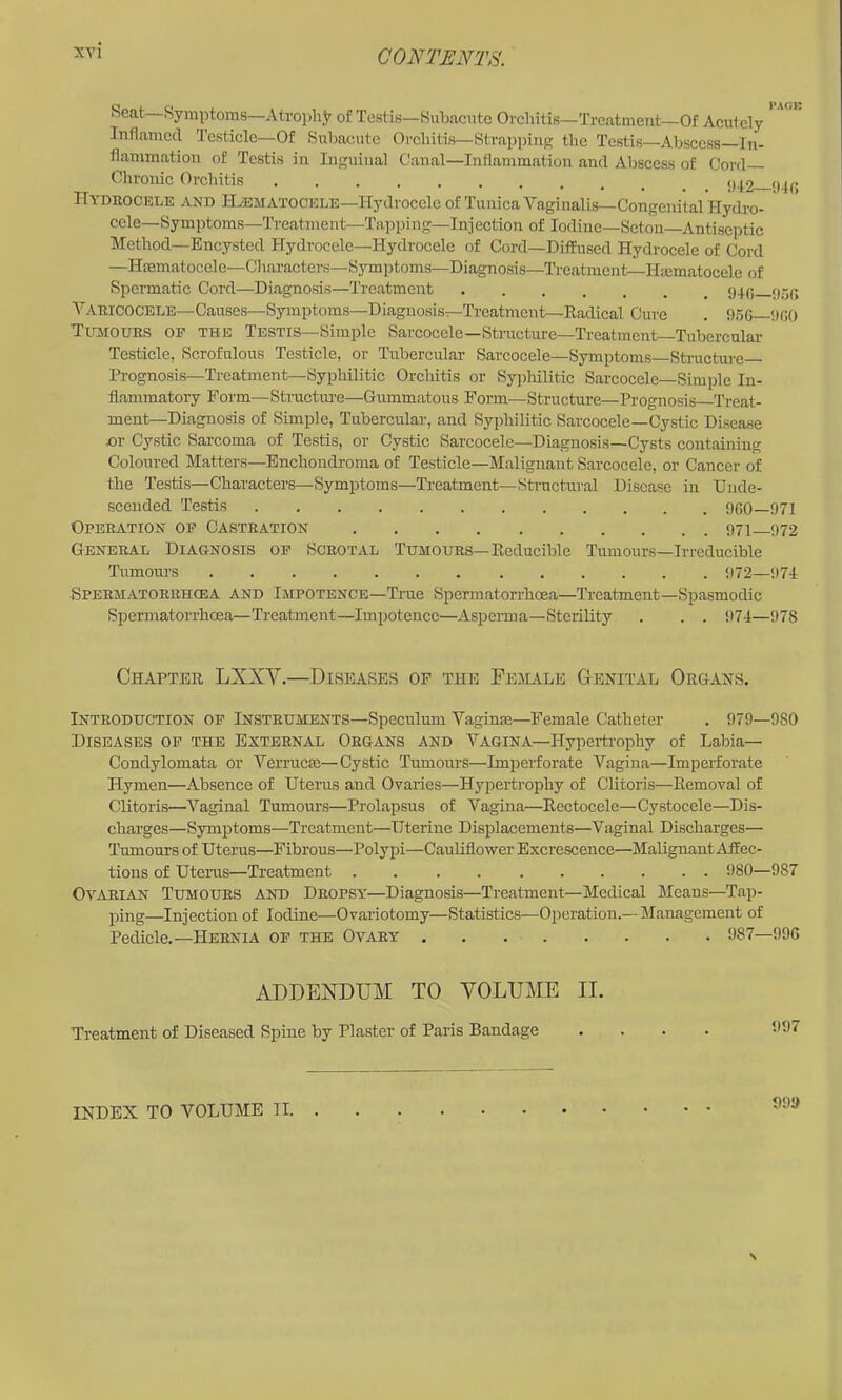 heat Symptoms—Atrophy of Testis—Subacute Orchitis—TrcatmcTit—Of Acutely Inflamed Testicle—Of Subacute Orchitis—Strapping the Testis—Abscess In- flammation of Testis in Inguinal Canal—Inflammation and Abscess of Cord Chronic Orchitis ()^2 94c Hydrocele and H/Ematocele—Hydrocele of Tunica Vaginalis—Congenital Hydro- cele—Symptoms—Treatment—Tapping—Injection of Iodine—Seton—Antiseptic Method—Encysted Hydrocele—Hydrocele of Cord—Diffused Hydrocele of Cord —Hmmatocele—Characters—Symptoms—Diagnosis—Tj-eatment—Haimatoccle of Spermatic Cord—Diagnosis—Treatment 95(5 A’^aricocele-Causes—Symptoms—Diagnosis—Treatment—Eadical Cure . 956—IKK) TirjtOURS OP THE Testis—Simple Sarcocele—Structure—Treatment Tubercular Testicle, Scrofulous Testicle, or Tubercular Sarcocele—Symptoms Strueture Prognosis—Treatment—Syphilitic Orchitis or Syphilitic Sarcocele—Simple In- flammatory Form—Structiu’e—Gummatous Form^—Structure—Proo-nosis Treat- ment—Diagnosis of Simple, Tubereular, and Syphilitic Sarcocele—Cystic Disease or Cystic Sarcoma of Testis, or Cystic Sarcocele—Diagnosis—Cysts containing Coloured Matters—Enchondronia of Testicle—Malignant Sarcocele, or Cancer of the Testis—Characters—Symptoms—Treatment—Structural Disease in Unde- scended Testis 960—971 Operation op Castration 971 972 General Diagnosis op Scrotal Tumours—Eeducible Tumours—Irreducible Tumom-s 972—974 Spermatorrhcea and Impotence—True Spermatorrhoea—Treatment—Spasmodic Spermatorrhoea—Treatment—Impotence—Asperma—Sterility . . . i)74—978 Chaptee LXXV.—Di,seases of the Feaiale Genital Organs. Introduction op Instruments-Speculum Vaginae—Female Catheter . 979—980 Diseases op the External Organs and Vagina—Hypertroiihy of Labia— Condylomata or Verrucae—Cystic Tumours—Imjierforate Vagina—Imperforate Hymen—Absence of Uterus and Ovaries—Hypertrophy of Clitoris—Eemoval of Clitoris—A^aginal Tumours—Prolapsus of Vagina—Eectocele—Cystocele—Dis- charges—Symptoms—Treatment—Uterine Displacements—Vaginal Discharges— Tumours of Uterus—Fibrous—Polypi—Cauliflower Excrescence—Malignant Affec- tions of Uterus—Treatment 980—987 Ovarian Tumours and Dropsy—Diagnosis—Treatment—Medical Means—Tap- ping—Injection of Iodine—Ovariotomy—Statistics—Operation.— Management of Pedicle.—Hernia op the Ovary 987—996 ADDENDUM TO VOLUME II. Treatment of Diseased Spine by Plaster of Paris Bandage .... 997 991> INDEX TO AiOLUME II. .