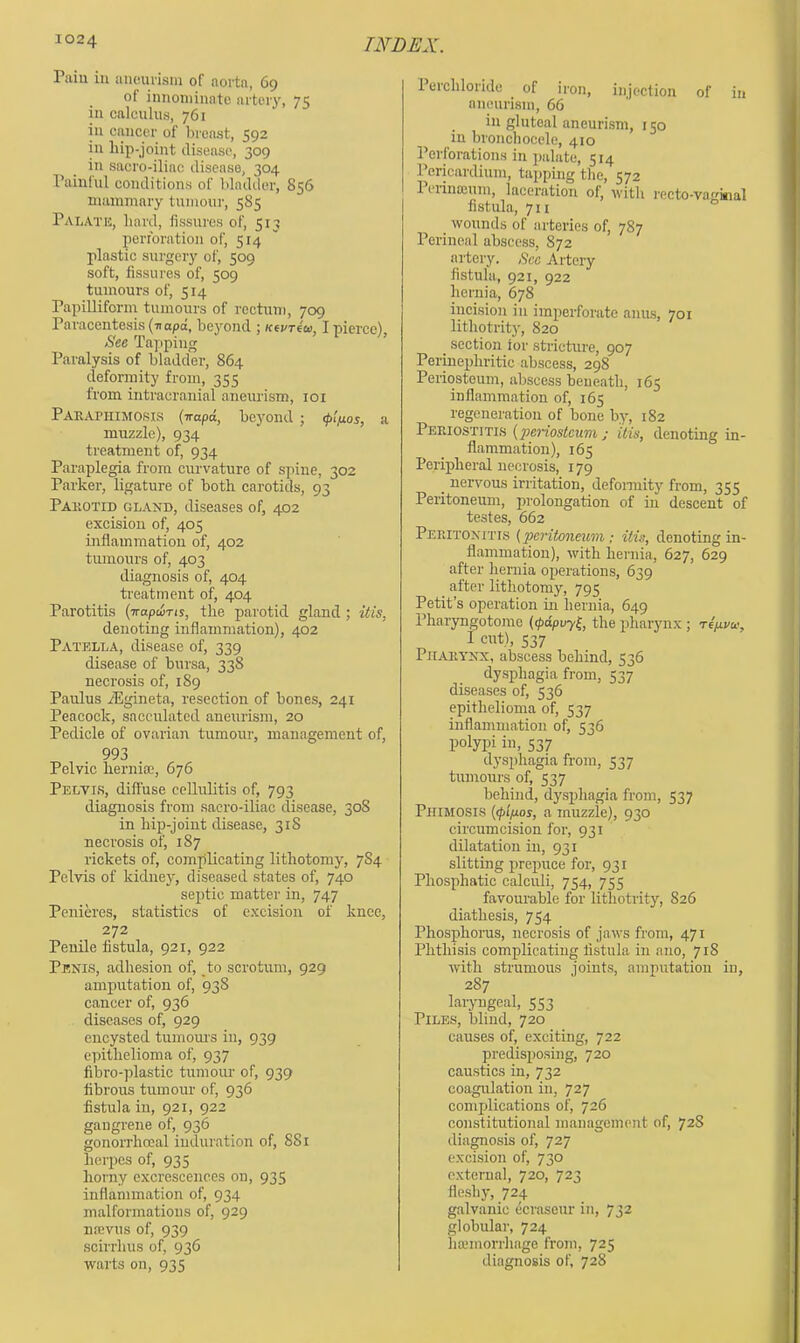 Paiu in aiicui'isin of aorta, 69 of innoniinate artery, 75 ill calculus, 761 ill cancer of breast, 592 in hip-joint disease, 309 in sacro-iliac disease, 304 rainful conditions of bladder, 856 niainmary tumour, 585 Palate, hard, fissures of, 513 perforation of, 514  plastic surgery of, 509 soft, fissures of, 509 tumours of, 514 Papilliform tumours of rectum, 709 Paracentesis (■napd, beyond ; Kti/Teca, I pierce), See Ta]:iping ’ Paralysis of bladder, 864 deformity from, 355 from intracranial aneurism, loi PAEAriiiMOsiS (irapd, bcyond ; <p(nos, a muzzle), 934 treatment of, 934 Paraplegia from curvature of spine, 302 Parker, ligature of both carotids, 93 Pakotid gland, diseases of, 402 excision of, 405 inflammation of, 402 tumours of, 403 diagnosis of, 404 treatment of, 404 Parotitis (irapcuTis, the parotid gland ; itis, denoting inflammation), 402 Patella, disease of, 339 disease of bursa, 338 necrosis of, 189 Paulus jEgineta, resection of bones, 241 Peacock, sacculated aneurism, 20 Pedicle of ovarian tumour, management of, 993 Pelvic hernia;, 676 Pelvis, diffuse cellulitis of, 793 diagnosis from sacro-iliac disease, 308 in hip-joint disease, 318 necrosis of, 187 rickets of, complicating lithotomy, 784 Pelvis of kidney, diseased states of, 740 septic matter in, 747 Penih’es, statistics of excision of knee, 272 Penile fistula, 921, 922 Penis, adhesion of, _to scrotum, 929 amputation of, 938 cancer of, 936 diseases of, 929 encysted tumom's in, 939 epithelioma of, 937 fibro-plastic tumour of, 939 fibrous tumour of, 936 fistula in, 921, 922 gangrene of, 936 gonorrhoeal induration of, 881 herpes of, 935 horny excrescences on, 935 inflammation of, 934 malformations of, 929 nrevus of, 939 scirrhus of, 936 warts on, 935 Perchloride of iron, injection of in aneurism, 66 in gluteal aneurism, 150 in bronchocele, 410 Perforations in palate, 514 Pericardium, tapping the, 572 1 crinceum, laceration of, with recto-vaitial fistula, 7II wounds of arteries of, 787 Perineal abscess, 872 artery. Sec Artery fistula, 921, 922 hernia, 678 incision in imperforate anas, 701 lithotrity, 820 _ section ior stricture, 907 Perinephritic abscess, 298 Periosteum, abscess beneath, 165 inflammation of, 165 regeneration of bone by, 182 Periostitls {periosteum; itis, denoting in- flammation), 165 Peripheral necrosis, 179 _ nervous irritation, defoimity from, 355 Peritoneum, prolongation of in descent of testes, 662 Pehitonitts (peritoneum; itis, denoting in- flammation), with hernia, 627, 629 after hernia operations, 639 after lithotomy, 795 Petit’s operation in hernia, 649 Pharyngotomc (<pdpvyl, the pharyn.x; ri^vee, I cut), 537 Pharynx, abscess behind, 536 dysphagia from, 537 diseases of, 536 epithelioma of, 537 inflammation of, 536 polypi in, 537 dysphagia from, 537 tumours of, 537 behind, dysphagia from, 537 Phimosis (<plpos, a muzzle), 930 circumcision for, 931 dilatation in, 931 slitting prepuce for, 931 Phosphatic calculi, 754, 755 favourable for lithotrity, 826 diathesis, 754 Phosphorus, necrosis of jaws from, 471 Phthisis complicating fistula in ano, 718 with strumous joints, amputation in, 287 laryngeal, 553 Piles, blind, 720 causes of, exciting, 722 predisposing, 720 caustics in, 732 coagulation in, 727 complications of, 726 constitutional management of, 72S diagnosis of, 727 excision of, 730 external, 720, 723 fleshy, 724 galvanic ecrasenr in, 732 globular, 724 hajinorrhage from, 725 diagnosis of, 728