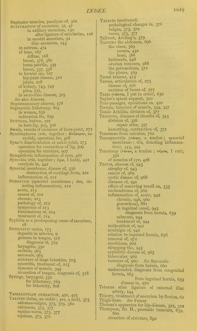 Supinator muscles, parnl3'sis of, 361 Sun-L'KATiox of luiourisin, 32, 47 in axillaiy nneurism, 130 after ligature of subclavian, 126 in carotiil anemisii), 91 iliac aneurism, 143 in antrum, 474 of bone, 167 diffuse, 168 breast, 578, 580 bursa patella*, 339 bursie, 337, 338 in beruial sac, 627 hip-joint disease, 310 joints, 218 of kidney, 743, 749 piles, 727, in sacro-iliac disease, 305 See also Abscess. Supramammary abscess, 57S Supiupubie lithotomy, 804 in women, 836 induration for, 829 SuTUUES, button, 927 in hare-lip, 503, 506 Swain, results of excisions of knee-joint, 272 Syniblepharou (cnir, together; ^\i<papov, an eyelid), operation for, 418 Syme’s disarticulation at ankle-joint, 275 operation for contraction of lip, 509 ojieration for stricture, 907 SjTiipathetic inflammation of eyes, 461 SjTiechia {avp, together ; exw, I hold), 441 corelysis in, 442 Synovial membrane, disease of, 336 destruction of cartilage from, 221 inflammation of, 212 Synovitis (synovial membrane; itis, de- noting inflammation), 212 acute, 213 causes of, 212 chronic, 213 pathology of, 212 sym])toms of 213 terminations of, 214 treatment of, 214 S3i)hilis as a jiredisposing cause of aneurism, 18 Syphilitic caries, 173 deposits in arteiies, 9 gumma in tongue, 517 diagmosis of, 519 laryngitis, 550 orchitis, 965 sarcocele, 965 stricture of large intestine, 705 .sjmovitis, treatment of, 215 tumours of muscle, 344 ulceration of tongue, diagnosis of, 518 Syringe, laryngeal, 552 for lithotomy, 769 for lithotrity, 808 Taomacotian operation, 491, 495 Talipes (talus, an ankle ; a foot), 375 calcaneo-valgus, 375, 379, 380 calcaneus, 375, 377 cquiiio-varus, 37?, 377 cpiinus, 375, 376 Talipes (continued). pathological changes in, 376 valgus, 375, 379 varu.s, 375, 377 Talivert, Aveling’s, 379 Tappinu the abdomen, 696 the chest, 569 cornea, 432 head, 386 hydrocele, 948 ovarian tumours, 988 the pericardium, 572 the pleura, 569 Tarsal tumour, 415 Tarsus, articulation of, 275 disease of, 276 excision of bones of, 277 Taxis (rdaaoi, I put in order), 630 Taylor’s spinal support, 300 Tear-passages, operations on, 420 Teevan, tumours of muscle, 344, 347 Tendo Achillis, division of, 377 Tendons, diseases of sheaths of, 343 division of, 356 repair after, 357 hamstring, contraction of, 372 Tenesmus from calculus, 762 Tenosynovitis (tcvoiv, a tendon; synovial membrane; itis, denoting inflamma- tion), 343,. 344 Tenotomy (Tivwv, a tendon ; refivtc, I cut), 356 of muscles of eye, 428 Testis, abscess of, 945 atrophy of, 943 cancer of, 969 cystic disease of, 968 diseases of, 941 effect of removing tonisil on, 535 enchondroma of, 969 inflammation of, acute, 942 chronic, 946, 960 gonorrhoeal, 881 in inguinal canal, 945 diagnosis from hernia, 659 subacute, 944 treatment of, 944 malposition of, 941 neuralgia of, 942 relation to inguinal hernia, 656 removal of, 971 scrofulous, 962 strapping the, 945 syphilitic disease of, 965 tubercular, 962 tumours of, 960. See Sarcocele diagnosis from hernia, 660 rmdescended, diagnosis from congenital hernia, 663 from inguinal hernia, 659 disease in, 970 Tetanus after ligature of external iliac artery, 144 Thierry, treatment of aneurism by flexion, 6t Thigh-bone. See Femur Thomas’s apparatus for hip-disease, 321, 323 Thompson, Sir FI., xirostatic tumours, 8?q. 860 ^ situation of stricture, 890