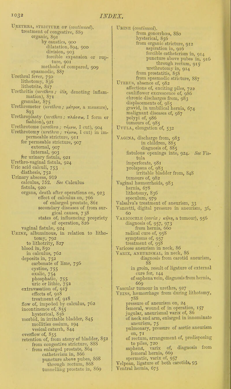 Ukethha, sTuicTUiiE OF {continued), treutment of congestive, 889 organic, 891 by caustics, 900 dilatation, 894, 900 division, 903 forcible expansion or rupj- ture, 901 methods of compared, 909 spasmodic, 887 Urethral fever, 750 lithotomy, 836 lithotrite, 817 Urethritis {urethra; ills, denoting inflam- mation), 871 granulai', 875 Urethrometer ((urethra; /lerpov, a measure), 893 Urethroplasty {urethra; ■nXdotrai, I form or fashion), 921 Urethrotome {urethra; reixvoi, I cut), 904 Urethrotomy {urethra; t4/j.vu, I cut) iu im- pemieable stricture, 911 for permeable stricture, 907 external, 907 internal, 903 for urinary fistula, 921 Urethro-vaginal fistula, 924 Uric acid calculi, 753 diathesis, 752 Urinary abscess, 919 calculus, 752. See Calculus fistula, 920 organs, death after operations on, 923 effect of calculus on, 766 of enlarged prostate, 861 secondary diseases of from sur- gical causes, 738 states of, influencing propriety of operation, S26 vaginal fistulre, 924 Ur.iNE, albuminous, in relation to litho- tomy, 792 to lithotrity, 827 blood in, 850 in calculus, 762 deposits in, 752 carbonate of lime, 756 cystine, 755 oxalic, 754 phosphatic, 755 uric or lithic, 752 extravasation of, 917 effects of, 918 treatment of, 918 flow of, impeded by calculus, 762 incontinence of, 855 hysterical, 856 morbid, in irritable bladder, 845 mollities ossium, 194 vesical catarrh, 844 overflow of, 855 retention of, from atony of bladder, 852 from congestive stricture, 888 • from enlarged prostate, 864 catheterisin iu, 866 puncture above pubes, 868 through rcctu7u, 868 timuelliiig prostate iu, 869 Urine {continued). from gonorrhoea, 880 hysterical, 856 from organic stricture, 912 aspiration in, 916 forcible catheterism in, 914 puncture above pubes in, 916 through rectum, 915 urethrotomy in, 914 from prostatitis, 858 from spasmodic stricture, 887 Uteru.s, absence of, 982 affections of, exciting piles, 722 cauliflower excresceuce of, 986 chronic discharges from, 983 displacements of, 985 gravid, in umbilical hernia, 674 malignant diseases of, 987 polypi of, 986 tumours of, 985 Uvula, elongation of, 532 Vagina, discharge from, 983 in children, 885 diagnosis of, 885 fistulous openings into, 924. See Fis- tula imperforate, 981 prolapsus of, 983 iiTitable bladder from, 848 tumours of, 982 Vaginal haemorrhoids, 983 hernia, 678 lithotomy, 836 speculum, 979 Valsalva’s treatment of aneurism, 33 Vanzetti, digital pressm-e in aneurism, 36, 60 Varicocele {varix ; a tumoiu'), 956 diagnosis of, 957, 973 from hernia, 660 radical cure of, 958 symptoms of, 957 ti-eatment of, 958 Varicose aneurism in neck, 86 Varix, aneurismal, in neck, 86 diagnosis from carotid aneurism, 88 in groin, result of ligature of external cure for, 144 of saphena vein, diagnosis from hernia, 669 Vascular tumour in urethra, 927 Veins, hajmorrhage from dming lithotomy, 788 pressure of aneurism on, 24 _ femoral, wound of in operation, 157 jugular, anemismal varix of, 86 of neck and arm, enlarged in innominate aneurism, 75 pulmonary, pressm’c of aortic aneurism 71 . . of rectum, arrangement of, predisposing to piles, 720 sapheiifl, varix of, diagnosis from femoral hernia, 669 spermatic, varix of, 957 Velpeau, ligature of both carotids, 93 Ventral hernia, 675