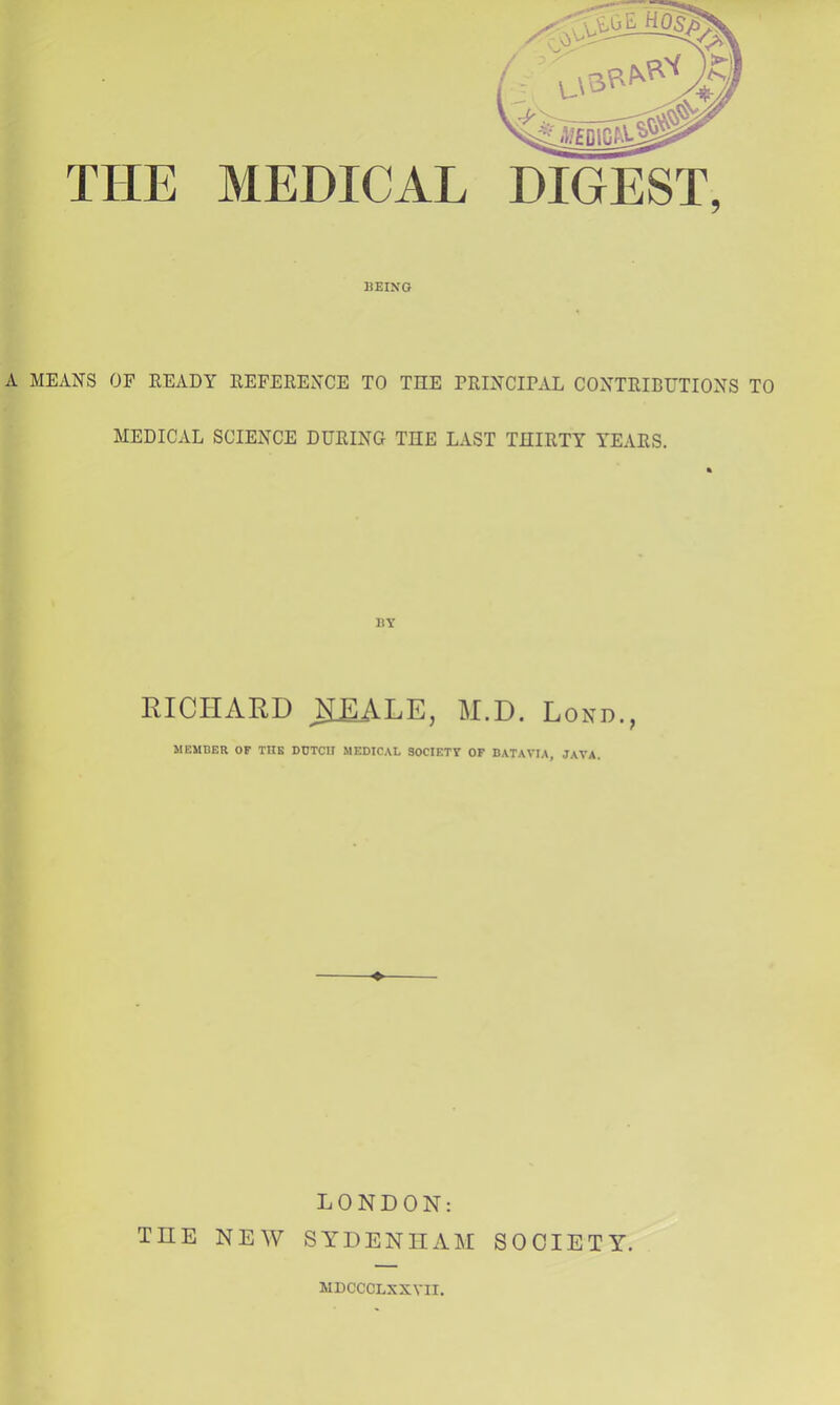 THE MEDICAL BEING A MEANS OF EEADY REFERENCE TO THE PRINCIRAL CONTRIBUTIONS TO MEDICAL SCIENCE DURING THE LAST THIRTY YEARS. BY RICHARD ^£ALE, M.D. Lokd., MEMBER OF THE DUTCH MEDICAL SOCIETY OF BATAVIA, JAVA. LONDON: THE NEW SYDENHAM SOCIETY. WDCCCLXXVII.