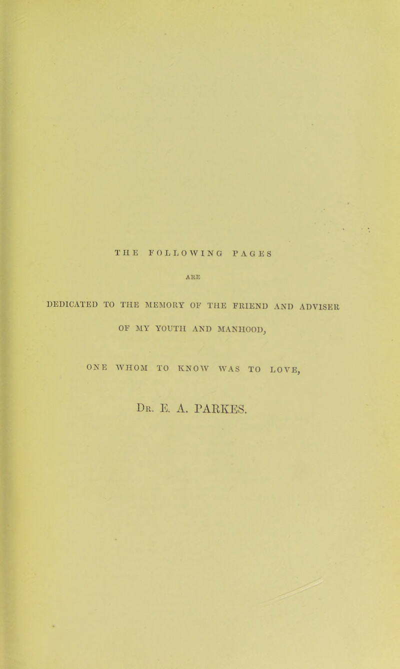 AUE DEDICATED TO THE MEMORY OF THE FRIEND AND ADVISER OF MY YOUTH AND MANHOOD,, ONE WHOM TO KNOW WAS TO LOVE, Dr. E. a. PARKES.