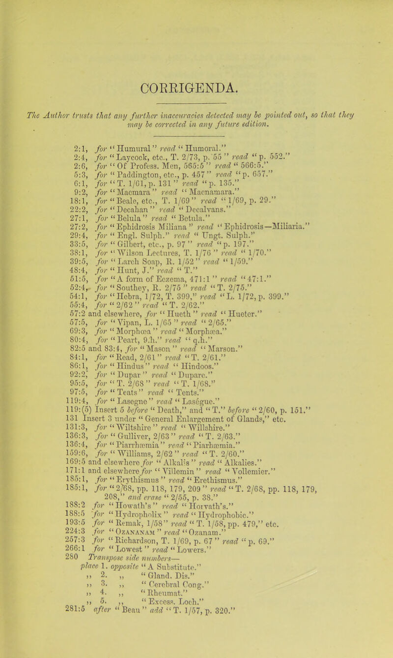 CORRIGENDA. The Author trusts that any further inacetiracics detected may he pointed out, so that they may be eorrcctcd in any future edition. 2:1, for “ Ilumiiral ” read “ Humoral.” 2:4, for Laycock, etc., T. 2/73, p. '55 ” ?'ead “ p. 552.” 2:G, for “ Of Profess. Mon, 565:5 ” read “ 566:5.” 5:3, /or “ Paddington, etc., p. 457 ” 7-ead “ p. 6:1, for “T. 1/61, p. 131 ” read “p. 135.” 9:2, /or “Macmara” read “ Macnamara.” 18:1, /or » Beale, etc., T. 1/69” read “ 1/69, p. 29.” 22:2, /or “ Decalian ” jrouf‘‘Decalvans.” 27:1, /or “Behila” jvad “ Bctiila.” 27:2, /or “ Ephidrosis Mlliana ” )'ead ” Ephidrosis—Miliaria.” 29:4, for “ Engl. Sulph.” 7-ead “ Ungt. Sulph.” 33:5, for “ Gilbert, etc., p. 97 ” 7-ead “p. 197.” 38:1, for ‘‘Wilson Lectures, T. 1/76 ” /-eaet “ 1/70.” 39:5, for “Larch Soap, 11. 1/52” 7-ead “ 1/59.” 48:4, for “ Hunt, J.” 7-ead “ T.” 51:5, for “A form of Ec;;ema, 471:1 ” 7-ead “ 47:1.” 52:4,- for “Southey, 11. 2/75 ” 7-ead “T. 2/75.” 54:1, for “ nebra,‘l/72, T. 399,” 7-ead “L. 1/72, p. 399.” 55:4, for “ 2/62 ” 7-ead “ T. 2/62.” 57:2 and elsewhere, for “ Ilucth ” 7-cad “ Iluetcr.” 57:5, for “ Yipan, L. 1/65 ” 7-ead “ 2/65.” 69:3, for “ Morphooa ” 7-ead “ j\Iorphma.” 80:4, for “ Peart, 9.h.” 7cad “ q.h.” 82:5 and 83:4, for “ Mason ” 7-ead “ Marsou.” 84:1, for “Bead, 2/61 ” read “T. 2/61.” 86:1, /or “ Hindus ” j'corZ “Hindoos.” 92:2,‘ /or “Dupar” reorf “ Dupare.” 95:5, for “ T. 2/68 ” read “ T. 1/68.” 97:5, /or “Teats” 7-cad “Tents.” 119:4, for “ Lasegno” 7-ead “ Lasegue.” 119:(5) Insert 5 hcfo7-c “ Death,” and “ T.” hefo?-e “ 2/60, p. 151.” 131 Insert 3 under “ General Enlargement of Glands,” etc. 131:3, for “Wiltshire ” read “ Willshire.” 136:3, for “ Gulliver, 2/63 ” 7-cad “ T. 2/63.” 136:4, for “ Piarrhremia ” 7-ead “ Piarheemia.” 159:6, for “ Williams, 2/62 ” read “ T. 2/60.” 169:5 and elsewhere/or “ Alkalis ” 7-cad “ Alkalies.” 171:1 and elsewhcre/jr “ Villemin ” read “Vollemier.” 185:1, fo7- “ Erythismus ” 7-cad “ Erethismus.” 185:1, /or “2/68, pp. 118, 179, 209 ” 7-ead “T. 2/68, pp. 118, 179, 208,” a7/d c7-ase “ 2/55, p. 38.” 188:2 for “Howalh’s” 7-cad “Horvath’s.” 188:5 for “ Ilydrophnlix ” roorf “ Hydrophobic.” 193:5 for “ Bcmak, 1/58” read “ T.'l/58, pp. 479,” etc. 224:3 for “ Ozanan.vm ” roarf “ Ozanam.” 257:3 for “ Richardson, T. 1/69, p. 67 ” read “ p. 69.” 266:1 for “ Lowest ” rcotf “ Lowers.” 280 T)-anspose side 77u/nhe)-s— place 1. opposite “ A Substitute.” .,2. „ “Gland. Dis.” >) 3. ,, “ Gercbral Cong.” 1) 4. ,, “ Rheumat.” )) 5. ,, “ E.xces.s. Loch.” 281:5 after “ Beau ” add “ T. 1/57, p. 320.”