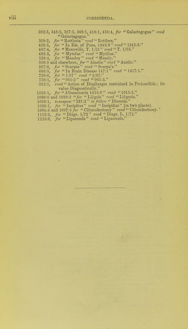 302:5, 348:3, 367:5, 368:1, 418:1, 456:4, for “ Galactogogue” read “ Galactagogue.” 368:2, for  Eottleria ’ ’ read “ Eottlera. ” 459:5, for “In Dis. of Pons, 1342:8” rcad^‘ 1342:3.” 487:4, for “Meneville, T. 1/53 ” read “ T. 1/63.” 492:3, for “Mytelus” read “ Mytilus.” 529:4, for “Measley” read “Measly.” 560:5 and elsewhere, for “Ainstie” read “ Anstie.” 567:6, for “Scarpas” read “ Soarpa’s.” 605:5, for “ In Brain Disease 147:1 ” read “1417:1.” 720:6, for “1/67” read “2167.” 758:1, for “961:2” read “961:3.” 962:1, “ Action of Diaphragm restrained in Pericarditis ; its value Diagnostically.” 1038:1, /or “ Albuminuria 1015:6 ” read “1015:5.” 1080:6 and 1088:2 “for “Liegois” read “Liegeois.” 1038:1, transpose “ 221:2 ” to follow “ Diuresis.” 1038:1, for “Incipitus” read “Insipidus” (in two places). 1084:5 and 1097:5/or “ Clitorodectomy ” read “ Clitoridectomy. ’ 1113:2, for “ Diagr. 1/72” read “ Diagr. L. 1/72.” 1225:6, for “Liporocele” read “ Liparocele.”