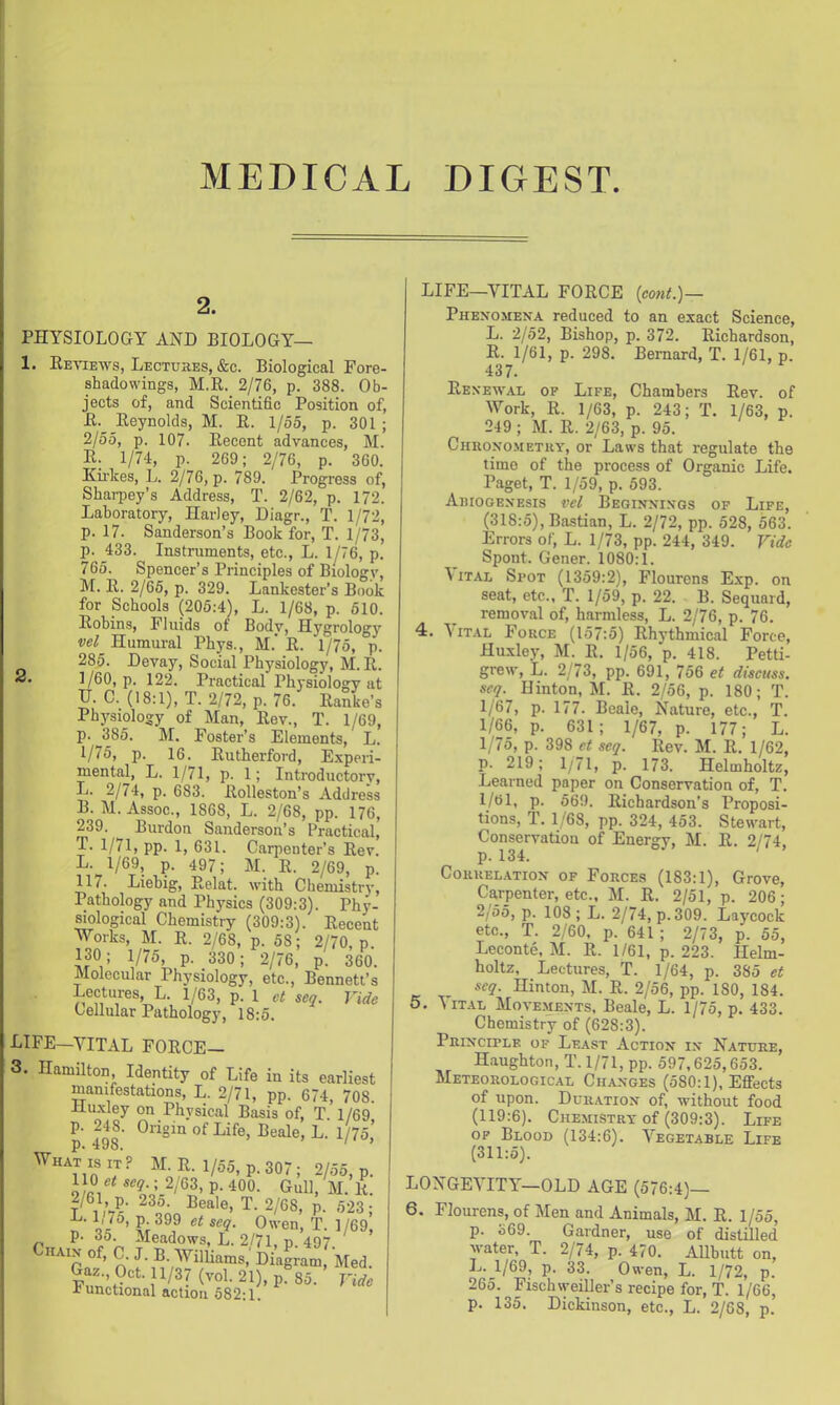MEDICAL DIGEST. 2. PHYSIOLOGY AND BIOLOGY— 1. Eeviews, Lectures, &c. Biological Fore- shadowings, M.R. 2/76, p. 388. Ob- jects of, and Scientific Position of, E.^ Reynolds, M. R. 1/55, p. 301 ; 2/55, p. 107. Recent advances, M. R. 1/74, p. 269; 2/76, p. 360. Ku'kes, L. 2/76, p. 789. Progress of, Sharpey’s Address, T. 2/62, p. 172. Laboratory, Harley, Diagr., T. 1/72, p. 17. Sanderson’s Book for, T. 1/73, p. 433. Instruments, etc., L. 1/76, p. 765. Spencer’s Principles of Biology, M. R. 2/65, p. 329. Lankester’s Book for Schools (205:4), L. 1/68, p. 510. Robins, Fluids ot Body, Hygrology wl Humural Phys., M.' R. 1/75, p. 285. Devay, Social Physiology, M.R. 2. 1/60, p. 122. Practical Physiology at H. C. (18:1), T. 2/72, p. 76. Ranke’s Physiology of Man, Rev., T. 1/69, p. 385. M. Foster’s Elements, L. 1/75, p. 16. Rutherford, Experi- mental, L. 1/71, p. 1; Introductorv, L. 2/74, p. 683. Rolleston’s Address B. M. Assoc., 1868, L. 2/68, pp. 176, 239. Burdon Sanderson’s Practical, T. 1/71, pp. 1, 631. Carpenter’s Rev. L. 1/69, p. 497; M. R. 2/69, p. 117. Liebig, Relat. with Chemistry, Pathology and Physics (309:3). Phy- mological Chemistry (309:3). Recent Works, M. R. 2/68, p. 58; 2/70, p. 130 ; 1/75, p. 330; 2/76, p. 360. Molecular Physiology, etc., Bennett’s Lectures, L. 1/63, p. 1 ct seq. Vide Cellular Pathology, 18:5. LIFE—VITAL FORCE— 3. Hamilton Identity of Life in its earliest manifestations, L. 2/71, pp. 674, 708. iiuxley on Physical Basis of, T. 1/69 Origin of Life, Beale, L. 1/75,’ p. 498. ' ’ What IS IT? M. R. 1/55, p. 307; 2/55, p. 110 et seq ; 2/63, p. 400. Gull, M. li. 2/61, p. 23o. Beale, T. 2/68, p. 523; n ■ a i /69, p. 35 Meadows, L. 2/71, p. 497. Vide l^unctional action 582:1. LIFE—VITAL FORCE {co7it.)— Phexomena reduced to an exact Science, L. 2/52, Bishop, p. 372. Richardson, R. 1/61, p. 298. Bernard, T. 1/61, p. 437. Renewal of Life, Chambers Rev. of Work, R. 1/63, p. 243; T. 1/63, p. 249 ; M. R. 2/63, p. 95. Chhono.methy, or Laws that regulate the time of the process of Organic Life. Paget, T. 1/59, p. 593. Aihogenesis vel Beginnings of Life, (318:5), Bastian, L. 2/72, pp. 528, 563. Errors of, L. 1/73, pp. 244, 349. Vide Spont. Gener. 1080:1. ^ iTAL Spot (1359:2), Flourens Exp. on seat, etc., T. 1/59, p. 22. B. Sequard, removal of, harmless, L. 2/76, p. 76. 4. \iTAL Force (157:5) Rhythmical Force, Huxley, M. R. 1/56, p. 418. Petti- grew, L. 2/73, pp. 691, 756 et discuss, seq. Hinton, M. R. 2/56, p. 180; T. 1/67, p. 177. Beale, Nature, etc., T. 1/66, p. 631; 1/67, p. 177; L. 1/75, p. 398 et seq. Rev. M. R. 1/62, p. 219; 1/71, p. 173. Helmholtz, Learned paper on Conservation of, T. l/ol, p. 569. Richardson’s Proposi- tions, T. 1/68, pp. 324, 453. Stewart, Conservation of Energy, M. R. 2/74. p. 134. ' CORUEL.ATION OF FoRCEs (183:1), Grove, Carpenter, etc., M. R. 2/51, p. 206; 2/55, p. 108; L. 2/74, p.309. Laycock etc., T. 2/60, p. 641 ; 2/73, p. 55, Leconte, M. R. 1/61, p. 223. Helm- holtz, Lectures, T. 1/64, p. 385 et seq. Hinton, M. R. 2/56, pp. 180, 184. 5. \iT.AL Movements, Beale, L. 1/75, p. 433. Chemistry of (628:3). Principle of Least Action in Nature, Haughton, T.l/71,pp. 597,625,653. Meteorological Changes (580:1), Effects of upon. Duration of, without food (119:6). CHE.MISTRT of (309:3). Life OF Blood (134:6). Vegetable Life (311:5). LONGEVITY—OLD AGE (576:4)— 6. Flourens, of Men and Animals, M. R. 1/55, p. o69. Gardner, use of distilled water, T. 2/74, p. 470. Allbutt on, L. 1/69, p. 33. Owen, L. 1/72, p. 265. Fischwmiller’s recipe for, T. 1/66, p. 135. Dickinson, etc., L. 2/68, p.