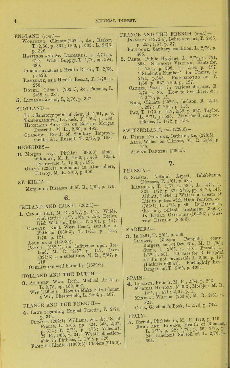 ENGLAND {cont.)^ Worthing, Climate (202:1), &c., Barker, T. 2/60, p. 361 ; 1/60, p. 633 ; L. 2/76, p. 326. Hastings and St. Leonards, L. 2/71, p- 610. Water Supply, T. 1/76, pp. 394, 689. Dorsetshire, as a Healtk Resort, T. 2/68, p. 428. Ramsgate, as a Healtli Resort, T. 2/76, p. 258 Dover, ' Climate (202:1), &c., Parsons, L. 2/68, p. 381. 5. Littlehampton, L, 2/76, p. 327. SCOTLAND— In a Sanatory point of view, R. 1/61, P-_9- Temperaments, Laycock, T, 1/62, p. lo3. Highland Shanties or Bothie, Morgan Descript., M. R., 2/60, p. 492. Glasgow, Result of Sanitary Improve- ments, &c., Russell, T. 2/76, p. 193. HEBRIDES— 6. Morgan says Phthisis (680:3) almost unknown, M. R. 2/60, p. 483. Black says reverse, L. 1/66, p. 193. Ozone (226:1), abundant in Atmosphere, Fitzroy, M. R. 2/60, p. 490. ST. KILDA— Morgan on Diseases of,M. R., 1/62, p. 176. 6. IRELAND AND IRISH—(202:1) 1. Census 1851, M. R., 2/57, p- 115- vital statistics, T. l/64, p.2o8 Eccles, Irish Watering Places,!. 2/61, p. 147. Climate, Kidd, West Coast suitable in Phthisis (680:3), T. 1/61, p. 131, 1/76, p. 121. Ague rare (1483:5). Potato (382:1), its influence upon ire- land,^ M.^R. 2/57, p. 11% (321:3) as a substitute, M. R., 2/57, P- 115 Operations well borne by (1630:3). HOLLAND AND THE DHTCH- 3 Atcheen War, Roth, Medical History, L 2/75, pp. 452, 507. Wit (1362:6). How to Make a Dutchman a Wit, Chesterfield, L. 2/63, p. 487. FRANCE AND THE FRENCH— 4. Laws regarding English Practit., T. 2/74, Climate^(202:1), W^ams, &c., &c , S of France, L. 2/66, pp. 324, 353, 2/b7, p 612; T. 2/73, p. 473; ^alcouit, M R 1/68, p. 34. Wyatt, ohjecUon- ”ie ta W;hkL.l/6tl,p. 626- Families Limited (1089:3); Cholera (915.6). FRANCE AND THE FRENCH {coni.) — Insanity (1372:4), Behre’s report, T. 2/66, p. 258, 1/67, p. 37. Boulogne. Sanitary condition, L. 2/76, p. 465. 5. Paris. Public Hygiene, L. 2/7^p. 791, 898. Students Visiting, Hints tor, L. 2/61, p. 308, T. 2/64, p. 197. “ Student’s Number” for France, L. 2/74, p.648. Provisioning of, T. 1/68, p. 637, 2/68, p. 127. _ Cannes, Marcet in various diseases, B. 2/75, p. 86. How to live there, &c., T. 2/76, p. 15. Nice, Climate (202:1), Jackson, R. 2/61, p. 287 ; T. 2/64, p. 415. Pau, T. 1/70, p. 619, 2/69, p 527. Taylor, L. 2/71, p. 535. May, for Spring re- sidence, L. 1/72, p. 453. SWITZERLAND, vide (228:5)- 6. Upper Engadine, Baths of, &c. (228.5). Alps, Weber on Climate, M. R. 2/64, p. 155. Alpine Dangers (580:5). 7. PRUSSIA— 2. Silesia, Natural Aspect, Inhabitants, Diseases, T. 1/61, p. 584. Karlsbad, T. 1/61, p. 586; L. 2/7 , p. 331; 1/72, p. 37; 2/73, pp. 4, i6, 14o Allhutt, Carlsbad Waters, a stream ot Life to pulses with High Tension, &e. (753:1), L. 1/76, p. 86. In %ab®%s, the only reliable treatment (339.5). In Renal Calculus (1022:3); Gas- tric Disease (838:3). MADEIRA— 9. In 1861, T. 2/61, p. 566. ’ Climate, Bloxam, Burgess, end of Oct. No., M^. Stone, L. 2/65, p. 616; Brandt, L. i/fi2 X) 661. 20 cases for B. Hospital JeWts ■ not favourable L. 2/66, p 131 (Phthisis 680:4)). Fortnightly Rev., Dangers of, T. 2/65, p. 408. Mise’S 'vatees*(233:4), M- K- P' 321. Cuba, Goodman’s Book, L. 2/73, p. 742. ITALY^ * 5. Corradi, Phthisis V^^ans Home and Romans, Health ot Ko™an. L. 1/75, p. 22; 1/76, P. ^8 ; 2/^6 P 24; Lancioeiu, Subsoil of, L. 694.