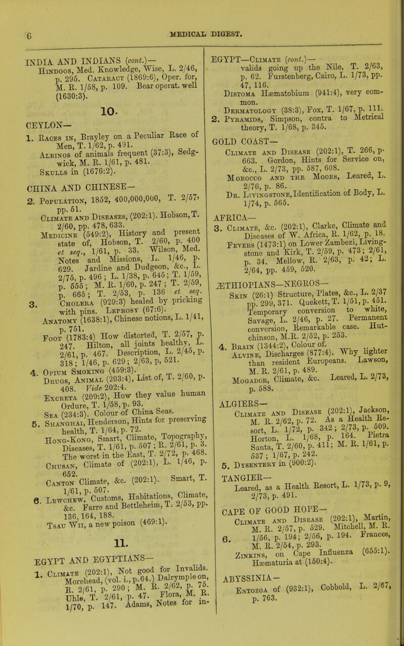 c INDIA AND INDIANS {cont.)— IIiKDOOS, Med. Knowledge, Wise, L. 2/46, p. 295. Cataiiact (1869:6), Oper. for, M. R. 1/58, p. 109. Bear operat. well (1630:3), 10. CEYLON— 1, Races in, Brayley on a Peculiar Race of Men, T. 1/62, p. 491. Albinos of animals frequent (37:3), Sedg- wick, M. R. 1/61, p. 481. Skulls in (1676:2). CHINA AND CHINESE— 2. Population, 1852, 400,000,000, T. 2/57> CliaSte and Diseases, (202:1). Hobson, T. 2/60, pp. 478, 633. Medicine (549:2), History and present state of, Hobson, T. 2/60, P- 400 et seq., 1/61, p. 33. Wilson, Med. Notes and Missions, L. 1/46, p. 629. Jardine and Dudgeon, &c., L. 2/75 p. 496 ; L. 1/38, p. 645; T. 1/59, ;! 556 ; M.’r.1/Up-247; T. 2/59, p. 665 ; T. 2/53, p. 136 et seq. 3. Choleba (929:3) healed by pricking with pins. Leprosy (67:6). Anatomy (1638:1), Chinese notions, L. 1/41, Foot (1783:4) How distorted, T. 2/57, p. 247. Hilton, all joints healthy, D. 2/61 p. 467. Description, L. 2/45, p. 318;’ 1/46, p. 629; 2/63, p, 521. 4. Opium Smoking (459:3). Drugs, Animal (203:4), List of, T. 2/60, p. 408. Vide 202:4. Excreta (209:2), How they value human Ordure, T. 1/58, p. 93. Spa /234:3). Colour of China Seas. 5. sLioiiAi, Henderson, Hints for preserving health, T. 1/64, p. 72. Hong-Kong, Smart, Climate, Topography, Diseases, T. 1/61, p. 507 ; ^.2/61, p. 3. The worst in the East, T. 2/72, P- 468. Chusan, Climate of (202:1), L. 1/46, p. Canton Climate, &c. (202:1). Smart, T. 6. LBTv/OTfcuBMs, &c. Farre and Bettleheim, 1. 2/5o, pp. 136,164,188. _ Tsau Wii, a new poison (469.1). 11. EGYPT AND EGYPTIANS— 1 Climate (202:1), Not good for Invalids. Morehead, (vol. i-, P'p ® 75’ R 2/61, p. 290 ; M. R. 2/62, p. 7o- Uhle T. 2/61, p. 47. Flora, M. _R. 1/70, P- 147. Adams, Notes for in- EGYPT—Climate (eont.)— valids going up the Nile, T. 2/63, p. 62. Furstenberg, Cairo, L. 1/73, pp. 47, 116. Distoma Haematobium (941:4), very com- mon. Dermatology (38:3), Fox, T. 1/67, P- 111- 2. Pyramids, Simpson, contra to Metrical theory, T. 1/68, p. 345. GOLD coast- climate AND Disease (202:1), T. 266, p- 663. Gordon, Hints for Service on, &c., L. 2/73, pp. 587, 608. Morocco and the Moors, Leared, L. 2/76, p. 86. Dr. Livingstone, Identification of Body, L. 1/74, p. 565. AFRICA— 3. Climate, &c. (202:1), Clarke, Climate and Diseases of W. Africa, R. 1/62, P- 18- Fevers (1473:1) on Lower Zambezi, Livmg- stone and Kirk, T. 2/59, p. 473; 2/61, p. 34. Mellow, R. 2/63, p. 42; L. 2/64, pp. 459, 520. iETHIOPIANS—NEGRO S— Skin (26:1) Structure, Plates, &c., L. 2/37 pp. 299, 371. Quekett,T. l/51,p. 4ol. Temporary conversion to white, Savage, L. 2/46, p. 27. Permanent conversion, Itemarkahle case. Jiut- chinson, M.R. 2/52, p. 253. 4 Brain (1344:2), Colour of. Alvine, Discharges (877:4). Why lighter than resident Europeans. Lawson, M. R. 2/61, p. 489. Mogador, Climate, &c. Leared, L. 2/73, p. 588. ALGIERS— ^ ^ , Climate and Disease (202:1), J^ckwn, M R 2/62, p. 72. As a Health Re- P- 342; 2/73. P-?f Horton, L- W, R i Santa, T. 2/60, p. 411; M. R. 1/61, p. 537 ; 1/67, p- 242. 5. Dysentery in (900:2). TANGIER— T o Leared, as a Health Resort, L. 1/73, p. 9, 2/73, p. 491. CAPE OF GOOD HOPE— Climate and Disease M R. 2/57, p. o29. Mitchell, M. R. 6 1/56, p. 194; 2/56, p. 194. Frances, M. R. 2/54, p. 293 Zinkins, on_ Cape Influenza (65o.l). Hacmaturia at (150:4). ABYSSINIA- E.ntozoa of (932:1), Cobhold, L. 2/67, p. 763.