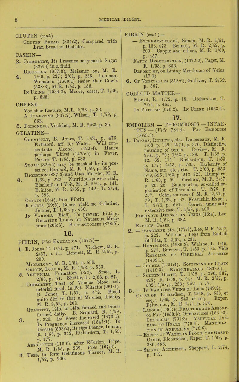 GLUTEN {cont.)— Gluten Bread (324:2), Compared -with Bran Bread in Diabetes. CASEIN— 3. Chemistry, Its Presence may mask Sugar (329:3) in a fluid. Digestion (837:3), Meissner on, M. E. 4. 1/60, p. 227; 2/61, p. 236. Lehman, Woman’s (1600:1) easier than Cow’s (538:3), M.E. 1/55, p. 155. In Urine (1034:2), Moore, cases, T. 1/G6, p. 525. CHEESE— Voelcher Lecture, M.E. 2/63, p. 33. A Digestive (837:2), Wilson, T. 1/59, p. 532. 5. Poisonous, Voelcher, M. E. 2/63, p. 35. Gelatine- Chemistry, B. Jones, T. 1/51, p. 473. Extraord. aff. for Water. Will con- centrate Alcohol (422:4). Hence perhaps Thirst (1475:5) in Fever, Parkes, T. 1/55, p. 333. Sugar (329:3) may be masked by its pre- sence, Bernard, M. E. 1/59, p. 395. Digestion (837:3) and Uses, Metzler, M. E. 6. 1/62, p. 222. Nutritious powers real., Bischoff and Voit, M. E. 2/61, p. 141. Brinton, M. E. 2/62, p. 142 ; L. 2/74, p. 596. Origin (16:4), from Fibrin Eickets (99:5), Bones yield no Gelatine, Jenner, T. 1/60, p. 466. In Variola (84:6), To prevent Luting. Gelatine Tubes for Nauseous Medi- cines (203:3). Suppositories (878:5). 16. FIBEIN, Exudation (167:2)— 1. B. Jones, T. 1/51, p. 471. \i'^chow, M. E. 2/57, p. 11. Bennett, M. E. 2/52, p. 200. Micrology, M. Origin, Lecanu, M. E. p. 533. 2. Artificial formation (3:3). Smee, L. 2/63, p. 54. Shettle, L. 2/63, p. 87. Chemistry, That of Venous Wood “ • arterial insol. in Pot. Nitratis (261 1). B. Jones, T. 1/51, P- 472. Blood quite diff. to that of Muscles, Liebig, M. E. 2/52, p. 202. Quantity, 12lb. to Ulb. formed and trans- formed daily. B. Sequard, B. 1/59, 3. p. 326. In Fever iocr®a®ed (1473.1). In Pregnancy increased (1547.p- In Disease (553:2), iW E. 1/58, p. 242, Eichardson, i. l/o^, (116:6), .Iter M. E. 1/55, p. 239. Vide (167-3). 1/62, p. 200. FIBEIN [cont.)-~ — Excrementitious, Simon, M. E. 1/51, p. 153, 473. Bennett, M. E. 2/52, p. 200. Cappie and others, M. E. 1/60, p. 457. Fatty Degeneration, (1672:2), Paget, M. E. 1/53, p. 356. Deposit of, on Lining Membrane of Veins (17:1). 6. Of Vegetables (313:6), Gulliver, T. 2/62, p. 567. COLLOID MATTEE— Marcet, E. 1/72, p. 18. Eichardson, T. 2/74, p. 465. In Phthisis (676:2). In Urine (1033:1). 17. EMBOLISM — THEOMBOSIS — INFAE- TUS —(Fii7e 784:4). Fat Embolism (1653:3). 1. Papers, Eeviews, etc., Lancereaux, M. E. 1/63, p. 139 ; 2/71, p. 376._ Distinctive meaning of terms. Eeview, M. E. 2/61, p. 70; 1/63, p. 138. T. 1/62, p. 12, 62, 111. Eichardson, T. 1/53, p. 177; 2/53, p. 565. Barbarity of Name, etc., etc., etc. T. 2/68, p. 553, 679,595; 1/69, p. 243,325. Humphry, E. 1/60, p. 99. Virchow, M. E. 2/.57, p. 20, 26. Baumgarten, so-called or- ganisation of Thrombus, T. 2/76, p. 257. Cohn, sources of, M. E. 2/61, p. 79; T. 1/62, p. 62. Kossuchin Exper., L. ’2/76, p. 691. Corner, unusually extensive case, T. 1/58, p. 400. Fibrinous Deposit in Veins (16:4), Lee M. E. 1/53, p. 382. Effects, Cases. ,r-n n/c-r 2. — Gangrene, etc. (177:3), Lee, M.IL 2/57, p 222. Williams, Legs from Emboli of Iliac, T. 2/52, p. 231. _ Hemiplegia (1286:3), Walshe, L. 1/49, p. 277. Burrows, T. 1/53, p. 135. Vide Embolism of Cerebral Arteries (1409:1). _ Chorea (1291:4). Softening of Brain (1416:3). Exophthalmos (1838:6). — Sudden Death, T. P- 425; E. 1/58, p. 94; M.E. 2/57, p. 532 ; 1/58, p. 258 ; 2/61, p. 77. _ In Varicose Veins of Legs (749:2). Cause of, Eichardson, T. 2/68, p. ^3, et seq.; 1/69, p. 243, et seq. Exper. Feltz, etc., M. E. 2/71, p. 370. _ Labour (1583:4).Fracture and Absorp. OF Fat (1S53:3). Operations (1631:3). Chlorosis (791:3). Valvular Dis- ease OF Heart (779:4). Manipula- tion IN Aneurisms (726:6). Excess of Water in Blood, the Grand Cause, Eichardson, Exper. T. 1/69, p. 380,486. ^ Slight Accidents, Shepperd, L. 2/74,