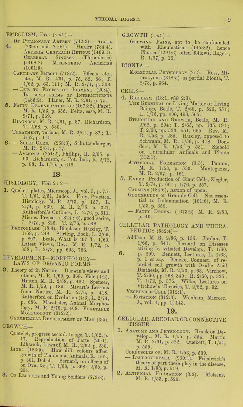 EMBOLISM, Etc. {cont.)— Of Pulmonary Artery (742:3). Aorta 4. (739:5 and 740:1). Heart (784:4). Arteria Centralis Eetin.® (1409:1). Cerebral Sinuses (Thrombosis) (1408:2). Mesenteric Arteries (1001:5). Capillary Emboli (718:2). Effects, etc., etc., M. E. 2/61, p. 75, 82, 86 ; T. 1/62, p. 63, 111; M. R. 2/71, p. 368. — Due to Excess of Pigment (20:4). In some forms of Intermittents (1485:2). Planer, M. E. 2/61, p. 75. 5. Fatty Degeneration of (1673:2), Paget, M. E. 1/53, p. 355. Feltz, case, M. E. 2/71, p. 369. Diagnosis, M. E. 2/61, p. 87. Eichardson, T. 2/68, p. 580. Treatment, various, M. E. 2/61, p. 87 ; T. 1/62, p. 111. 6. — SoDiE Carb. (268:3), Schutzenherger, M. E. 2/61, p. 77. — Ammonia (254:2), Phillips, E. 2/65, p. 90. Eichardson, c. Pot. lod., E. 2/72, p. 88; L. 1/75, p. 616. 18. HISTOLOGY, Vide 2:2— 1. Quekett plates. Microscop. J., vol. 3, p. 75 ; T. 1/51, 2/51, Index. Frey, Practical Histology, M. E. 2/73, p. 157, L. 2/74, p. 839. M. E. 2/75, p. 327. Eutherford’s Outlines, L. 2/76, p. 611. Micros. Prepar. (1824 : 6), good series, L. 2/75, p. 826. T. 2/76, p. 548. Protoplasm (18:4), Bioplasm, Huxlev, T. 1/69, p. 248. Stirling, Book, L. 2/69, p. 807. Beale, What is it? T. 1/69. Latest Views, Eev., M. E. 1/72, p. 338 ; L. 2/73, pp. 693, 756. DEVELOPMENT—MOEPHOLOGY— LAWS OF OEGANIC FOEMS— 2. Theory of in Nature. Darwin’s views and others, M. E. 1/60, p. 368. Vide (4:2). Hinton, M. E. 2/58, p. 482. Spencer, M. E. 1/59, p. 189. Mivart’s Lessons from Nature, M. E. 2/76, p. 418. Eutherford on Evolution (4:3), L. 2/74, p. 686. Macalister, Animal Morpho- logy, M. E. 2/76, p. 408. Vegetable Morphology (312:2). Geometrical Development op Man (3:5). GEOWTH— Quetelet, progress accord, to age, T. 1/62, p. 17. Eeproduction of Parts (20:1). Liharzik, Laws of, M. E., 2IQ2, p. 230. Light (183:5). How diff. colours affect growth of Plants and Animals, E. 1/62, p. 301, Dobell. Bernard, on effects of on Ova, &c., T. 1/58, p. 308 ; 2/58, p. ^u4. 3. Of Eecruits and Young Soldiers (573:3). GEOWTH (cont.) — Growing Pains, ant to he confounded with Eheumatism (1453:2), hence Chorea (1291:6) often follows, Eogers, E. 1/67, p. 16. BIONTA— Molecul/Vr Physiology (2:2). Eoss, Mi- crozymes (318:5) as partial Bionta, T. 2/73, p. 364. CELLS— 4. Bioplasm vide 2:^). The Germinal or Living Matter of Living Beings, Beale, T. 2/68, p. 523, 551; L. 1/75, pp. 400, 498, 565. Structure and Grow'th, Beale, M. E. 2/62, p. 204; T. 2/65, pp. 135, 191; T. 2/68, pp. 523, 551, 665. Eev. M. E. 2/53, p. 285. Huxley, opposed to Schwann, M. E. 1/56, p. 418. Don- ders, M. E. 1/53, p. 531. Siebold on Unicellular Animals and Plants (312:1). Artificial Formation (3:3). Panum, M. E. 1/53, p. 530. Mantegazza, M. E. 2/67, p. 161. 6. Exper. Production of Giant Cells, Ziegler, T. 2/74, p. 661 ; 1/76, p. 257. Carmine (484:6), Action of upon. Glomerulus or Grannie Cell. Not essen- tial to Inflammation (161:6), M. E. 1/53, p. 356. — Fatty Degen. (1673:2) M. E. 2/53, p. 40. CELLULAE PATHOLOGY AND THEEA- PEUTICS (582:4)— Addison,_ M. E. 2/56, p. 135. Jordan, T. 1/65, p. 541. Bernard on Diseases arising fr. vitiated Develop., T. 1/60, 6. p. 209. Bennett, Lectures, L. 1/63, p. 1 et seq. Beneke, Connect, of re- tarded cell growth with Oxalic Acid Diathesis, M. E. 2/53, p. 63. Virchow, T. 2/60, pp. 268, 340 : E. 2/60, p. 325 ; T. 1/72, p. 376. Wilks, Lectures on Virchow’s Theories, T. 2/62, p. 32. Vegetable Cell (312:1). — Eotation (312:3). Wenham, Microsc. J., vol. 4, pp. 1, 143. 19. CELLULAE, AEEOLAE OE CONNECTIVE TISSUE— 1. Anatomy and Physiology. Bruck on De- velop., M. E. 1/55, p. 554. Martin M. E. 2/61, p. 522. Quekett, T. 1/51, p. 555. Corpuscles of, M. E. 1/53, p. 539. — Leucocythemia (990:1), Friedreich’s theory of part these play in the disease, M. E. 1/58, p. 519. 2. Artificial Formation (3:3). Melsens. M. E. 1/53, p. 526.