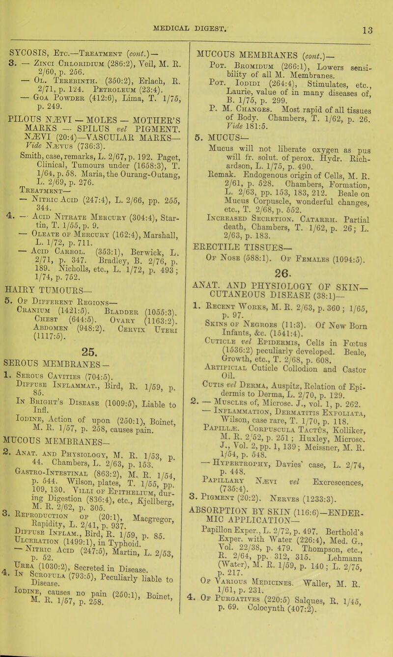 SYCOSIS, Etc.—Treatment {cont.) — 3. — ZiNci Chloridium (286:2), Veil, M. E. 2/60, p. 256. — Ol. Terebinth. (350:2), Erlacli, E. 2/71, p. 124. Petroleum (23:4). — Goa Powder (412:6), Lima, T. 1/75, p. 249. PILOUS N^VI — MOLES — MOTHEE’S MAEKS — SPILUS vel PIGMENT. NiEVI (20:4)—VASCULAE MAEKS— Vide Njevus (736:3). Smith, case, remarks, L. 2/67, p. 192. Paget, Clinical, Tumours under (1658:3), T. 1/64, p. 58. Maria, the Ourang-Outane:, L. 2/69, p. 276. Treatment— — Nitric Acid (247:4), L. 2/66, pp. 255, 344. 4. — Acid Nitrate Mercury (304:4), Star- tin, T. 1/55, p. 9. — Oleate of Mercury (162:4), Marshall, L. 1/72, p. 711. — Acid Carrol. (353:1), Berwick, L. 2/71, p. 347. Bradley, B. 2/76, p. 189. NichoUs, etc., L. 1/72, p. 493: 1/74, p. 752. HAIEY TUMOUES— 5. Op Dipperent Eeqions— Cranium (1421:5). Bladder (1055:3). Chest (644:5). Ovary (1163:2). Abdomen (948:2). Cervix Uteri (1117:5). 25. SEEOUS MEMBEANES- 1. Serous Cavities (704:5). Dippup Inflammat., Bird, E. 1/59, p, 85. In Bright’s Disease (1009:5), Liable tc Inn, Iodine, Action of upon (250:1), Boinet, M. E. 1/57, p. 258, causes pain. MUCOUS MEMBEANES- 2. Anat. and Physiology, M. E. 1/53 n. 44. Chambers, L. 2/63, p. 153. Gastro-Intestinal (863:2), M E 1/54 p. 544. Wilson, plates, T. 1/55, nn.’ 109, 130. Villi op Epithelium, dur- 3. Eeproduction of (20:1), Macgregor, Eapidity, L. 2/41, p. 937. ^ ^ > Diffuse Inplam., Bird, E. 1/59, p. 85 Ulceration (1499:1), in TyphoiL ’ ~~ ^p™52 2/53, Urea (1030:2), Secreted in Disease. Sls?^ Peculiarly liable to MUCOUS MEMBEANES (coni.)— Pot. Bromidum (266:1), Lowers sensi- bility of all M. Membranes. Pot. Iodidi (264:4), Stimulates, etc., Laurie, value of in many diseases of B. 1/75, p. 299. P. M. Changes. Most rapid of all tissues of Body. Chambers, T. 1/62, p. 26. Vide 181:5. 5. MUCUS— Mucus will not Eberate oxygen as pus will fr. solut. of perox. Hvdr. Eicb- ardson, L. 1/75, p. 490. Eemak. Endogenous origin of Cells, M. E. 2/61, p. 528. Chambers, Eormation, L. 2/63, pp. 153, 183, 212. Beale on Mucus Corpuscle, wonderful changes, etc., T. 2/68, p. 652. Increased Secretion. Catarrh. Partial death. Chambers, T. 1/62, p. 26: L. 2/63, p. 183. EEECTILE TISSUES— Op Nose (588:1). Of Females (1094:5). 26. ANAT. AND PHYSIOLOGY OP SKIN- CUTANEOUS DISEASE (38:1)— 1. Eecent Works, M. E. 2/63, p. 360 ; 1/65, p. 97. Skins op Negroes (11:3). Of New Born Infants, &c. (1541:4). Cuticle vei Epidermis, Cells in Foetus (1536:2) peculiarly developed. Beale, Growth, etc., T. 2/68, p. 608. Artificial Cuticle Collodion and Castor Oil. Cutis vel Derma, Auspitz, Eolation of Epi- dermis to Derma, L. 2/70, p. 129. 2. — Muscles of, Microsc. J., vol. 1, p. 262. Inflammation, Derm.a.titis Exfoliata, Wilson, case rare, T. 1/70, p. 118. Papillac. Corpuscula Tactus, KolEker, M. E. 2/52, p. 251 ; Hnxley, Microsc. J., Vol. 2,pp. 1, 139; Meissner, M. E. 1/54, p. 548. — Hypertrophy, Davies’ case, L. 2/74, p. 448. ‘ ’ Papillary N.®vi vel Excrescences, (735:4). 3. Pigment (20:2). Nerves (1233:3). Aii&UKPTlON BY SKIN (116:6)-ENDEE- MIC APPLICATION— PapiUon Exper., L. 2/72, p. 497. Berthold’s Exper. with Water (226:4), Med. G., \ol. 22/38, p. 479. Thompson, etc., E. 2/64, pp. 312, 315. Lehmann (Water), M. E. 1/59, p. 140; L. 2/75, p. 217. ‘ Of Various Medicines. Waller. M E 1/61, p, 231. 4. Of Purgatives (220:5) Salques, E. 1/45 p. 69. Colocynth (407:2). ’