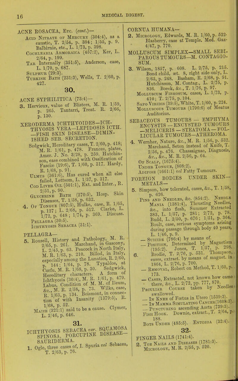 ACNE EOSACEA, Etc. {cont.)— Acid Nitrate of Mercury (304:4), as a caustic, T. 2/54, p. 394; 1/55, p. 9. Balbimie, etc., L. 1/73, p. 398. COCHLEARIA Armoraica (457:2), Ker, L. 2/64, p. 199. Tar Internally (351:5), Anderson, case, L. 1/70, p. 687. Sulphur (29:3). Turkish Bath (231:3), Wells, T. 2/60, p. 427. 30. ACNE SYPHILITICA (73:4)- 3. Hervieux, value of Blisters, M. E. 1/59, p. 265. Tantarri, Treat. E. 2/66, p. 130. T'PEOHEEMA ICHTHYOIDES—ICH- THYOSIS VEEA-LEPIDOSIS ICTH. —FISH SKIN DISEASE—DIMIN- ISHED SEB. SECEETION. Sedgwick, Hereditary cases, T. 2/60, p. 418; M E 1/61, p. 478. Frances, plates, Amer. J. No. 3/28, p. 259._ HutcMn- son case combined with Ossification oi FascijE (19:6), T. 1/60, p. 317. Hardy, E. 1/68, p. 91. Ulmus (361:6), Has cured when all else failed, Lettsom, L. 1/37, P- 317. Cod Liver Oil (501:1), Ext. and Inter., E. 2/51, p. 90. . Glycerine Bath (270:5), Hosp. Skin Diseases, T. 1/58, p. 632. 4 Of Tongue (807:5), Hulke, case, E l/6o, n 127; L. 2/68, p. 512. Clarke, L. V72, p. 648 ; 1/74, p. 369. Discuss. Pellagra (30:5). Ichthyosis Sebacea (31:1). PELLAGEA— 6 Eousell, History and Pathology, M. E. 2/65 p. 261. Marchand, m Gascony, L 2/45, p. 63. Peacock in North Italy, M. E. 1/63, p. 210. Billod, in Italy, especially among the Lunatics, E. 2/oU, p. 144; 1/64, p. 78. Typaldos, at Corfu, M. E. 1/68, p. 30. Sedgwick Dereditarv characters. A lorm oi ?cmC-^30:4), M. E 1/61,P-/79. Labus, Condition of M. M. of Ileum, &c.,M.E. 2/58, p. 73. Wilks, case, D 1 /63 n 134. Boismont, in connec- Son ^of with Insanity (1379:5), E. MAi7i^^(32Dl) said to be a cause. Clymer, L. 2/46, p. 646. 31. ICHTHYOSIS SEBACEA SQUAMCm SPINOSA, POECUPINE DISEASE SAUEIDEEMA. _ 1 Ogle, three cases of, I. Spuria vel Sebacea, T. 2/63, p. 76. COENUA HUMANA— 2. Micrology, Edwards, M. E. 1/60, p. 522- Blasberry, case at Temple, Med. Gaz* 4/47, p. 770. MOLLUSCUM SIMPLEX—SMALL SEBI- PAEOUS TUMOUES—M. CONTAGIO- SUM. 3. Wilson, 1857, p. 608. L. 2/75, p. 215. Bond child, set. 8, right side only, L. 2/63, p. 248. Basham, E. 2/68, p. 91. Hutchinson, M. Contag., L. 2/75, p. 836. Boeck, &c., T. 1/76, p. 97. Molluscum Fibrosum, cases, L. 1/73, p. 410; T. 2/75, p. 104. Sapo ViRiDis (39:5), White, T. 1/60, p. 224. Molluscous Tumours (1796:6) of Meatus Auditorius. SEBACEOUS TUMOUES — EMPHYMA ENCYSTIS—ENCYSTED TUMOUES —MELICEEIS — STEATOMA —FOL- LICULAE TUMOUES—ATHEEOMA. 4. Wernher, Nature, &c., M. E. 1/55, P-532. Marchand, Seton instead of Xnife, T. 2/56, p. 476. Chassaignac, Diagnosis, &c., &c., M. E. 2/56, p. 64. Of Scalp, (1675:4). Under Tongue, (808:2). Adipose (1661:1) vel Fatty Tumours. FOEEIGN BODIES UNDEE SKIN- METALS- 5 Simpson, how tolerated, cases, &c., T. l/o8, p. 626. ^ Pins and Needles, &c. (854:2). Needle Mania (1381:4), Thrusting Needles, &c , into fiesh, Summer Extracted 383, L. 1/57, p. 281; 2/72, p. 78. Budd, L. 2/50, p. 676; 1/51, p._364. Boult, case, serious symptoms arising during passage through body 40 years, L. 1/46, p. 9. — Suicide (786:4) by means of — Position, Determined by Magnetism (195:2). Jones, T. l/oT, V- 298. 6. kodie, T. 2/76, p. 531. Thompson, cases, extract, bv means of magnet, in 1864, L. 2/76, p. 700. Eemoval, Eobert on Method, T. 1/60, p. 173 _ Cases, Extracted, not known how came ■ there, &c., L. 2/72, pp. 777, 870. Peculiar Course taken by Needles swallowed. _ — In Knee of Foetus in Utero (1539-3). — In Mamma Simulating Ca.ncer(1608.3). — Puncturing ascending Aorta (739:3). Fish Hook. Downie, extract., i. 2/b4, p. BoTS Under (485:5). Entozoa (32.4). 32. FINGEE nails (1741:4). 2 Toe Nails and Diseases (1781:3). Micrology, M. E. 2/55, p. 520.