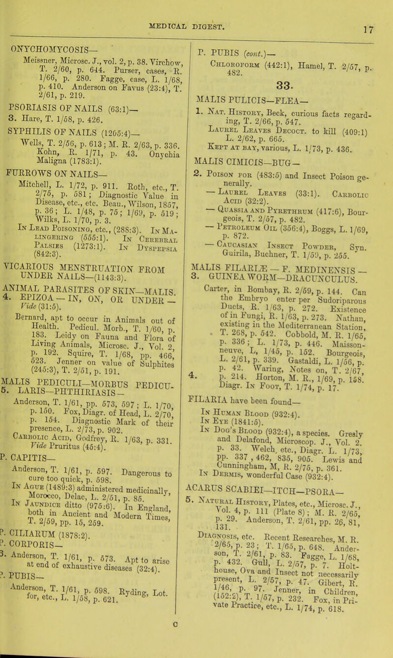 ONYCHOMYCOSIS— Meissner, Microsc. J., vol. 2, p. 38. Virchow T. 2/60, p. 644. Purser, cases, E.' 1/66, p. 280. Fagge, case, L. 1/68, p. 410. Anderson on Favus (23:4), T. 2/61, p. 219. PSORIASIS OF NAILS (63;1)_ 3. Hare, T. 1/58, p. 426. SYPHILIS OF NAILS (1205:4)— WeUs, T. 2/56, p. 613; M. E. 2/63, p. 336. Kohn, E. 1/71, p. 43. Onychia Maligna (1783:1). FURROWS ON NAILS— Mitchell, L. 1/72, p. 911. Roth, etc., T. 2/75, p. 581 ; Diagnostic Value in Disease, etc., etc. Beau., Wilson, 1857, ^36; L. 1/48, p. 75; 1/69, p. 519; Wilks, L. 1/70, p. 3. Lv Lead Poisoning, etc., (288:3). In Ma- lingeiung (555:1). In CEiiEBnAL (1273:1). In Dyspepsia (o4z;oj. VICARIOUS MENSTRUATION FROM UNDER NAILS—(1143:3). ANIMAL PARASITES OF SKIN-MALIS ~ UNDER — Vide (31:5). Bernard, apt to occur in Animals out of Health. Pedicul. Morb., T. 1/60, p 183. Leidy on Fauna and Flora of Living Animals, Microsc. J., Vol 2 p. 192 Squire, T. 1/68, pp. 466,’ ON w Sulphites (24o:3), T. 2/51, p. 191. PEDICU- 5. LARIS—PHTHIRIASIS- Anderson T. 1/61, pp. 573, 597; L. 1/70, p. 150. Fox. Diagr. of Head, L. 2/70 p. 154. Diagnostic Mark of their presence, L. 2/73, p. 902. Cabbolic Acid, Godfrey, R. 1/63, p. 331 Vtde Pruritus (45:4). P. CAPITIS— Anderson T. 1/61, p. 597. Dangerous to cure too quick, p. 598. In Ague (1489:3) administered medicinally Morocco, Delac, L. 2/51, p. 85 In Jaundice ditto (975:6). In England, both in Ancient and Modern Times, i. 2/59, pp. 15, 259. ’ P- CILIARUM (1878:2) P. CORPORIS- Apt 10 arise at end of exhaustive diseases (32-41 ?. PUBIS— ■ P. PUBIS {cord.)~ Chlorofohm (442:1), Hamel, T. 2/57, p. 33. MALIS PULICIS—FLEA— 1. Nat. History, Beck, curious facts regard- ing, T. 2/66, p. 547. Laurel Leaves Decoct, to kill (409:11 L. 2/62, p. 665. Kept at bay, various, L. 1/73, p. 436. MALIS CIMICIS-BUG- 2. Poison for (483:5) and Insect Poison ge- nerally. ^ — Laure£ Leaves (33:1). Carbolic Acid (32:2). Quassia AND Pyrethrum (417:6), Bour- geois, T. 2/57, p. 482. — 1’btroleum Oil (356:4), Boggs, L. 1/69, Caucasian Insect Powder, Syn. Guirila, Buchner, T. 1/59, p. 255. MALIS FILARIJE — F. MEDINENSIS — 3. guinea WORM—DRACUNCULUS. Carter, in Bombay, R. 2/59, p. 144. Can ^e Embryo enter per Sudoriparous Ducts R. 1/63, p. 272. E.xistence of in Fungi, E. 1/63, p. 273. Nathan, existing ill the Alediterranean Station, . T. 268, p. 542. Cobbold, M. R. 1/65. p. 336 ; L. 1/73, p. 446. Maisson- P- ^^2. Bourgeois, L. 2/61, p. 339. Gastaldi, L. 1/56, p. p. 42. Waring, Notes on, T. 2/67. 4. p. 214. Horton, M. R., 1/69, p. 158. Diagr. In Foot, T. 1/74, p. 17. FILARIA have been found In Hu.man Blood (932-4) In Eye (1841:5). In Dog s Blood (932:4), a species. Gresly and Delafond, Microscop. J., Vol. 2. p. 33. Welch etc., Diagr. L. 1/73, pp. 337 , 462, 835, 905. Lewis and Cunningham, M, R. 2/75, p. 361. In Dermis, wonderful Case (932:4). ACARUS SCABIEI—ITCH-PSORA- 5. Natural History, Plates, etc., Microsc. J., P- 111 (Plate 8); M. R. 2/65, R 29. Anderson, T. 2/61, pp. 26, 81, Decent Researches, M. R. 2/6.0, p. 23; T. 1/65, p. 648. Ander- son, T. 2/61, p. 83. Fagge, L. 1/68 D 32 Gull L.2/57, f 7. Mot house, Ov_a and Insect not necessarily present, p. 47. Gibert, (152-21^'t t^t>ildren, vnff p ’ P- ^^2- Fox, in Pri- vate Iractice, etc., L. 1/74, p. 618. 0
