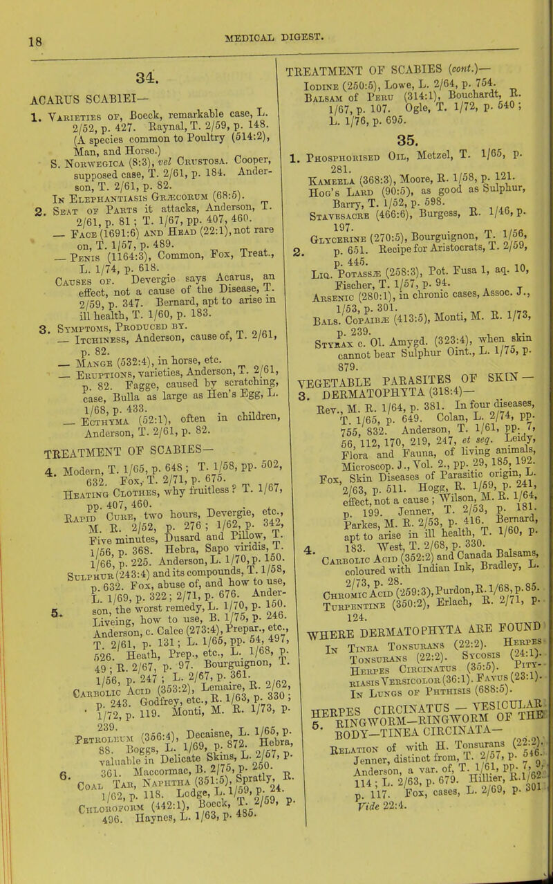 34. ACAEUS SCABIEI— 1. Varieties of, Boeck, remarkaWe case, L. 2/52, p. 427. Eaynal, T. 2/59, p. 148. (A species common to Poultry (514:2), Man, and Horse.) S. Noravegica (8:3), vel Criistosa. Cooper, supposed case, T. 2/61, p. 184. Ander- son, T. 2/61, p. 82. In Elephantiasis GRA:conL’M (bn.o). 2 Seat of Parts it attacks, Anderson, i. 2/61, p. 81; T. 1/67, pp. 407, 460. Face (1691:6) and Head (22:1), not rare on, T. 1/57, p. 489. — Penis (1164:3), Common, Fox, treat., L. 1/74, p. 618. Causes of. Devergie says .^arus, an effect, not a cause of the Disease, i. 2/59 p 347. Bernard, apt to arise in ill health, T. 1/60, p. 183. 3. Symptoms, Produced BT. Itchiness, Anderson, causeot, I. .i/oi, p. 82. — Mange (532:4), in horse, etc. ^ Eruptions, varieties, Anderson, x. i/bi, p. 82. Eagge, eaused hy scratching, case. Bulla as large as Hen s Egg, L. 1/68, p. 433. . — Ecthy^ia (52:1), often in children, Anderson, T. 2/61, p. 82. teeatment of scabies— 4. Modern, T. 1/65, p. 648 ; T. 1/58, pp. 502, 632. Fox, T. 2/71, p. 675. Heating Clothes, why fruitless f i. l/bi, ■pT). 407, 460. , Eapid Cure, two hours, Devergie, etc , M. E. 2/52, p. 276 ; 1/62, P. 34-, Five minutes, Dusard and PillpY’ m 1/56, p. 368. Hebra, Sapo vjridiS’ T. 1/66, p. 225. Anderson, L. 1/70.P-160- Sulphur (243:4) and its eompounds, 1.1/&», p 632. Fox, abuse of, and how to use, L. 1/69, p. 322; 2/71, p. 676 Ander- 5. son, the worst remedy, L. IjTO, p. 160. Liveing, how to use, B. ^75, p. 246. Anderson, c. Cake (273:4) Prepar etc T. 2/61, p. 131; L. 1/65, pp. 64, 497, 626. Heath, Prep., etc., L. 1/68, p. 49-E. 2/67, p. 97. Bourguignon, i. 1/56, p. 247 ; L. 2/67, p. 361. Carbolic Acid (353:2), Le^iaire E- 2/62, ■ p.' (356,1). 'geta, R 301. Maccormac, B. 2/75, p. 2 . Coal Tar, Naphtha (351:5), Spratly^ E. 1/02, p. 118. E°dg®,L.l/o9,p. Chloroform (442:1), Bocck, T. 2/59, p. 496. Haynes, L. 1/63, p. 48o. TEEATMENT OF SCABIES {conf.)— Iodine (250:5), Lowe, L. 2/64, P- 754. Balsam of Peru (314:1), Bouchardt, E. 1/67, p. 107. Ogle, T. 1/72, p. 540 , L. 1/76, p. 695. 35. 1. Phosphorised Oil, Metzel, T. 1/65, p. 281 Kameela (368:3), Moore, E. 1/58, p. 121. Hog’s Lard (90:5), as good as Sulphur, Barry, T. 1/52, p. 598. , „ Stavesacre (466:6), Burgess, E. l/4b, p. 197. Glycerine (270:5), Bourguignon, 'E 1/56, 2. p. 651. Eecipe for Aristocrats, i. 2/oy, p. 445. Lia. PoTASSiE (258:3), Pot. Fusa 1, aq. 10, Fischer, T. 1/57, p. 94. Arsenic (280:1), in chronic cases. Assoc. J., Bals.^Copaib.® (413:5), Monti, M. E. 1/73, Styrax c. 01. Amygd. (323:4), when skin cannot hear Sulphur Oint., L. l/7o, p. 879. VEGETABLE PAEASITES OF SKIH 3 DEEMATOPHVTA (318:4)— Eev., M. E. 1/64, p. 381 In four diseases, T. 1/65, p. 649. Colan, L. 2/74, pp. 755, 832. Anderson, T. 1/61, pp- G 66, 112, 170, 219, 247, et seq. Leidy, Flora and Fauna, of Eving animals, Microscop. J.,Vol. 2., pp. 29, 185, 192. Fox, Skin Diseases of 2/63, p. 511. Hog^ E. 1/59’ P- 241> ekct,not a cause ; fVJJ; Carbomc aIid1’352:2) an^ S^“l coloured with Indian Ink, Bradley, L. CHRoimAcif(259:3),Pur^^^^ Turpentine (350:2), Erlach, E. 2/71, P-• 124. WHEEE DEEMATOPHVTA AEE FOUND In Tinea Tonsurans (22:2). Herpes Tonsurans (22:2). Sycosis (24^. Herpes Circinatus (3o:5). im riasisVersicolor(36:1).Fayus(23.1). In Lungs of Phthisis (688:5). -rr-PTjDWd CIRCINATUS — VESICULAE. r^SoW^EM-EINGWOEM OF THE body-tinea CIECINATA- Relation of with H. Tonsurans (22:2) Jenner, distinct from, 1. 2/5 (, P- Anderson, a var. of, T. 1/61, PP- 7, 9. 114 ;L. 2/63, p. 679. ^/J?' p. 117. Fox, cases, L. 2/69, p. 3 Vide 22:4.