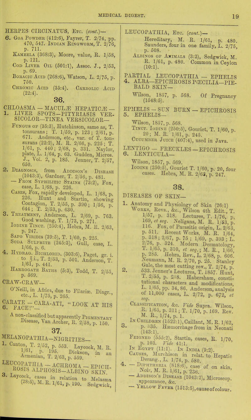 HERPES CIRCINATUS, Etc. {cont.)~ 6. Goa Powder (412:6), Fayrer, T. 2/74, pp. 470, 547. Indian Ringworm, T. 2/76, p. 711. Kameela (368:3), Moore, value, R. 1/58, p. 121. Cod Liver Oil (501:1), Assoc. J., 2/53, p. 69. Boracic Acid (268:6), 'Watson, L. 2/75, p. 750. Chromic Acid (35:4). Carbolic Acid (22:4). 36. CHLOASMA — MACULiE HEPATICiE — 1. LIVER SPOTS-PITVRIASIS VER- SICOLOR—TINEA VERSICOLOR— Fungus of (35:3), Hutchinson, same as, T. tonsurans; T. 1/59, p. 123; 2/61, p. 671. Anderson, etc., var. of T. ton- surans (22:2), M. R. 2/66, p. 225 ; T. 1/61, p. 440; 2/68, p. 331. Naylor, plate, L. 1/64, p. 63. Gulden, Micros. L, Vol. 2, p. 185. Jenner, T. 2/57, 650. ' 2. Diagnosis, from Addison’s Disease (1043:3), Gardner, T. 2/56, p. 481. — From Syphilitic Stains (73:2), Fox, case, L. 1/68, p. 226. Cases, Fox, rapidly developed, L. 1/68, p. 226. Hunt and Startin, showing Contagion, T. 2/55, p. 390; 1/56, p. 644; T. 2/53, p. 630. ’ ^ 8. Treatment, Anderson, L. 2/69, p. 763. Good washing, T. 1/73, p. 271. ’ Iodine Tinct. (250:4), Hebra, M. R. 2/63, p. 247. Sato Viridis (39:5), T. 1/60, p. 225 Soda Sulphite (245:3), Gull, case, L. 1/66, p. 6. 4. Hydrag. Richlorid. (303:6), Paget, gr. i. 2/53, p. 501. Anderson, T. 1/61, p. 441. Harrogate Baths (5:3), Todd, T. 2/55 p. 569. ' ’ CRAW-CRAW— O’Neill, in Africa, due to Filarim. Diacu- etc., L. 1/75, p. 265. ’ ef'^FACE”’- A non-classified but apparently Pigmentary Eisease, Van Archer, R. 2/58, p. 150. 37. MELANOPATHIA-NIGRITIES- 1. Canton, T. 2/52, p. 553. Laycock, M. R. Dickson, in an Aimeniaii, T. 2/63, p. 559. ~ ACHROMA — EPICH- ROSIb ALPHOSIS—ALBINO SKIN Laycock cases in relation to Melasma (28.5), M. R. 1/61, p. 190. Sedgwick, LEUCOPATHIA, Etc. (cont.)— Hereditary, M. R. 1/61, p. 480. Saunders, four in one family, L. 2/75 p. 508. J I > Albixos of Animals (3:2), Sedgwick, M. R. 1/61, p. 480. Common in Ceylon (10:1). PARTIAL LEUCOPATHIA — EPHELTS 4. ALBA—EPICHROSISPIECILIA—PIE- BALD SKIN— Wilson, 1857, p. 568. Of Pregnancy (1548:5). EPHELIS -- SUN BURN — EPICHROSIS 5. EPHELIS— Wilson, 1857, p. 568. Tinct. Iodi.ve (250:5), Gouriet, T. 1/60, p. 20; M. R. 1/61, p. 245. Cucumber Juice (407:4), used in Java. LENTIGO — FRECKLES —EPICHROSIS 6. LENTICULA— Wilson, 1857, p. 569. Iodine (250:5), Gouriet T. 1/60, p. 20, four cases. Hebra, M. R. 2/63, p. 247. 38. DISEASES OF SKIN— 1. Anatomy and Physiology of Skin (26:1) V ORKS,^Revs., &c., Wilson 4th Edit., T. 1/57, p. 318. Lectures, T. 1/76, p. 169, ct scq. Neligans, M. R. 1/53, p. 116. Fox, of Parasitic origin, L. 2/63, p. 511. Recent Works, M. R. 1/64 p. 318; 2/67, p. 75 ; 1/69, p. 393 ; l’. ^//6, p. 324. Modern Derniatoloffv, 1. 1/65, p. 310, et scq.-, M. R., 1/66, p^ 28o. Hebra, Rev., L. 2/68, p. 606. Aeumann, M. R. 2/70, p. 25. Stanley Gale, the most cutting rev., T. 2/74, p. /®“i^er’s Lectures, T. 1857. Hunt’ r. 2/55, p. 2o8, Habersham, consti- tutional characters and modifications, L. 1/65, pp. 34, 86. Anderson, analysis of 11,000 cases, L. 2/72, p. 6J2, et scq. Classification, &c. Vide Supra. Wilson, D. 1/65, p. 311; T. 1/70, p. 169. Rev. M. R., 1/74, p. 1. ^ In Children (1522:1), CaRlant, M. R. 1/62, o. p. 335. Hmmorrhagefrom in Neonati (143.1).^^ Feigned (555:2), Startin, cases, R. 1/70 p. 103. Vide 41:1. ' ' In Egypt (11:1). Lv India (9:2). Causes, Murchison in relat. to Hepatic Derang., L. 1/74, p. 580. 4. - Diphtherly (818:6), case of on skin, Noir, M. R. 1/61, p. 236. — Addison’s Disease (1043:2), Microscop, appearance, &c. ^ - Yellow Fever (1513:5),causeofcolour.