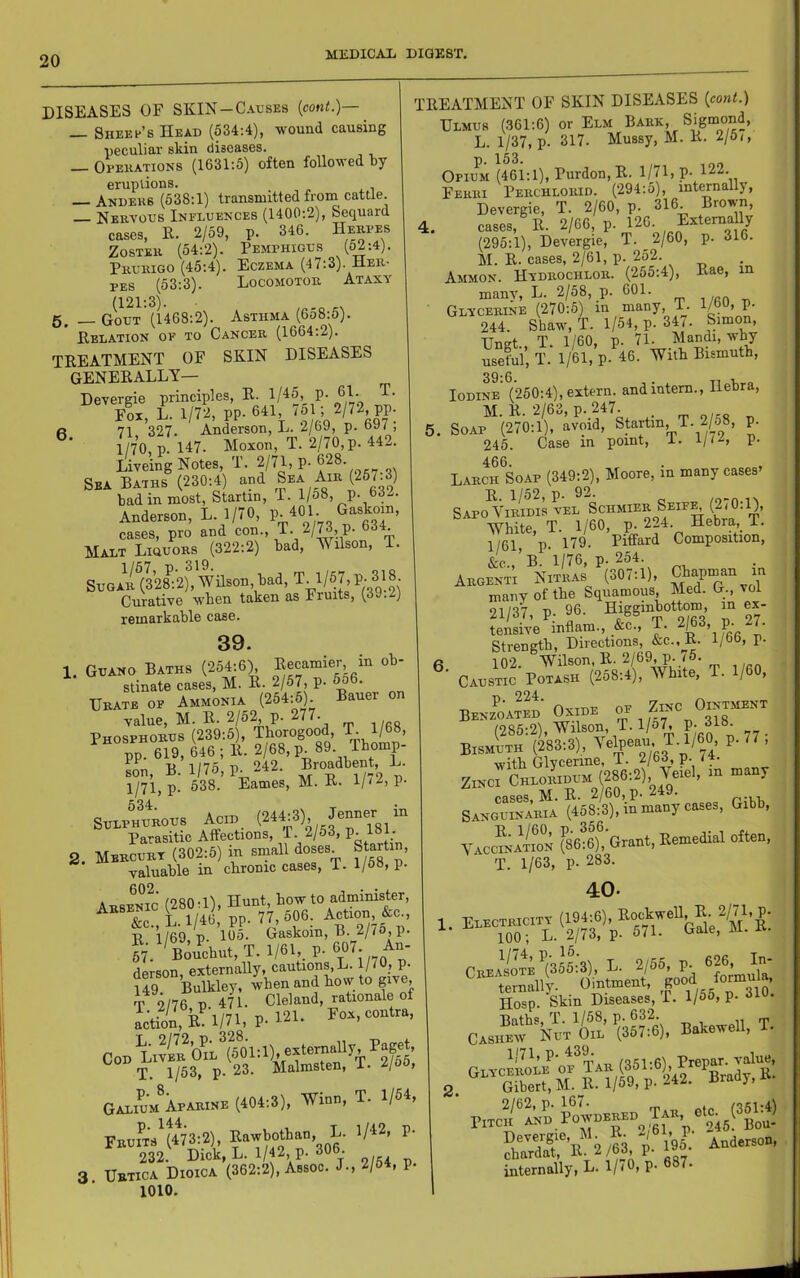 DISEASES OF SKIN-Causes (cont.)— — Sheet’s Head (534:4), wound causing peculiar skin diseases. — Opekations (1631:6) often followed by eruptions. — Anders (638:1) transmitted from cattle. Nervous Influences (1400:2), Sequard cases, E. 2/59, p. 346. Herpes Zoster (54:2). Pemphigus {62-A). Prurigo (45:4). Eczema (47:3). Her- pes (53:3). Locomotor Ataxy (121:3). „ 5, __ Gout (1468:2). Asthma (6o8:5). Eelation of to Cancer (1664.2). TEEATMENT OF SKIN DISEASES GENEEALLY— Devergie principles, E. 1/45, p. 61. T. Fox, L. 1/72, pp. 641, /61; 2/72, pp. « 71 327. Anderson, L. 2/bU, p. oat , 1/70 p. 147. Moxon, T. 2/70,p. 442. Liveing Notes, T. 2/71> P-628. Sea Baths (230:4) and Sea Air (257.3) bad in most, Startin, T. 1/58, p. 63-. Anderson, L. 1/70, GasW, cases, pro and con., T. 2/73, P- o3i. Malt Liquors (322:2) bad, Wilson, T. SuGARt328:2), Wilson, bad, T. 1/57, P- 318 Curative when taken as Fruits, (39.2) remarkable case. 39. 1. G„mo Baths (-25^6) stinate cases, M. E. 2/57, p- ^6. Urate op Ammonia (254:6). Bauer on value, M. E. 2/6^ p- 277. Phosphorus (239:5), Tborogood, pp 619, 646; E. 2/68, p 89 Tbomp- Ln, B. 1/75, p. 242. B^o^dbent L. 1/71.P- 638. Eames, M. E. 1//2, p. 534 Sulphurous Acid (244:3), Jenner in Parasitic Affections, P. 2/53, P- 461- 2. Mercury (302:5) in small doses Startin, valuable in cbronic cases, T. 1/63, p- Arsenic (2800), Hunt, bow to administer, B 1/69, p. 105. Gaskoin, B. 2/7S, p. „;^Bouchiit,T. 1/61,. P-eOT. An- derson externally, cautions, L. 1/70, p. U9 Bulkley. when and bow to give T 2/76 P 471. Cleland, rationale of actioCB 1/74, P-421. Box, contra. Cod LivIr b^L^(?01 A), exter^^^^^^^ Paget, T. 1/53, P- 23. Malmsten, i- ^/oo, Galium^parine (404:3), Winn, T. 1/64, FRum^(4%;2), ^ 232. Dick, L. 1/42, P- 306. 3 Uetica Dioica (362:2), Assoc. J-, 2/64, p. 1010. TEEATMENT OF SKIN DISEASES {cont.) Ulmus (361:6) or Elm Bark, Sigmond, L. 1/37, p. 317. Mussy, M. E. 2/5,, 153 OphFm (461:1), Purdon, E. 1/71, P- 422- Ferri Perchlorid. (294:5), intCTnally, Devergie, T. 2/60, p. 316 Brown, 4. cases, E. 2/66, p. 42G.^,^Ex4e™f/ (295:1), Devergie, T. 2/60, p. 316. M. E. cases, 2/61, p. 252. Ammon. Hydrochlor. (255:4), Eae, in manv, L. 2/58, p. 601. , /«a _ Glycerlne (270:5) in many, T- 1/bU, P- 244. Shaw-, T. 1/54, p. 347. Simon, Unat T. 1/60, p. 71. Mandi, why useful’,!'. 1/61, p. 46. With Bismuth, 39:6. , . Ti -k o Iodine (250:4), extern, and intern., Hebra, 5. Soxv^{210:1), avoid, Startin, T.2/o8, p. 245. Case in point, i. 1//^, P- 466. Larch Soap (349:2), Moore, in many cases E. 1/52, p. 92. Sapo ViRiDis vEL Schmier Seif^ (2i0:l), White, T. 1/60, p. 224. Hebra, T. 1/61 p. 179- Piffard Composition, &c.,’b.'l/76, p. 254. Argenti Nitras (307:1), C^n in many of the Squamous, Med. G., vol 21/37, p. 96. Higgmbottom, in - - tensive inflam., &c., T. 2/63, p- 27. Strength, Directions, &c., E. 1/66, p. 6 102. Wilson. E. 2/69, p. <5. Caustic Potash (258:4), AVhite, T. 1/60, Benz^oaSd Oxide (285:2), Wilson, T. l/o7, P- 348. Bismuth (283:3), ^^^Ipeau T. 1/60 p- 77 , with Glycerine, T. 2/63, p. <4. ZINCI Chloridum (286:2), Veiel, in many cases, M. E. 2/60, p. 249. Sanguinaria (458:3), in many cases, Gibb, f86:6). Grant, Eemedial often, T. 1/63, p. 283. 40- 4/’'^’ 4)- T 2/55 p. 626, In- Hosp. Skin Diseases, I, l/oo, P- Baths, T. 1/58, p* 632. n t CASIimv Nht Oil (367:6), Eatowell, T. I lif And..,.., internally, L. 1/(0, p. 687-