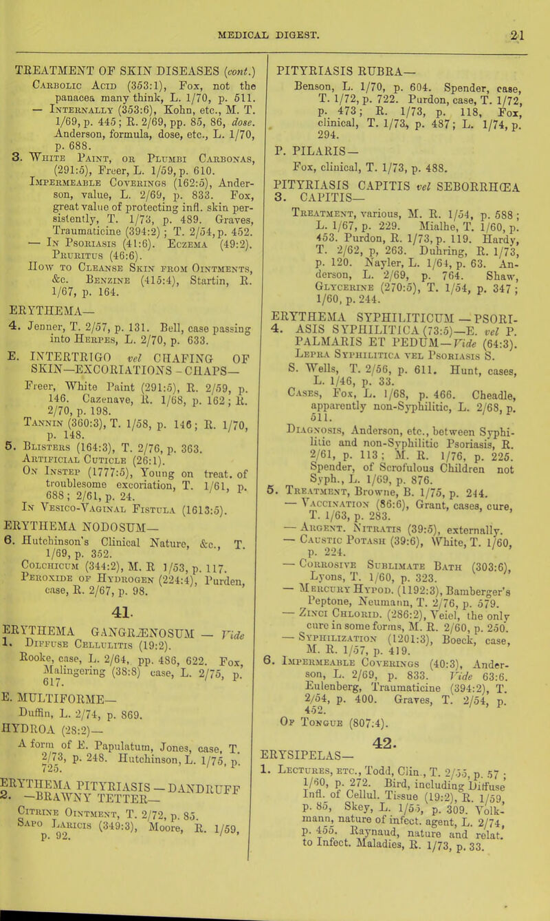 TEEATMEJ^T OF SKIN DISEASES {eont.) Cakbolic Acid (353:1), Fox, not the panacea many think, L. 1/70, p. 511. — Internally (353:6), Kohn, etc., M. T. 1/69, p. 445; E. 2/69, pp. 85, 86, dose. Anderson, formula, dose, etc., L. 1/70, p. 688. 3. White Paint, or Plhmbi Carbonas, (291:5), Freer, L. 1/59, p. 610. Lmpermeable Coverings (162:5), Ander- son, value, L. 2/69, p. 833. Fox, great value of protecting infl. skin per- sistently, T. 1/73, p. 489. Graves, Traumaticine (394:2) ; T. 2/54,p. 452. — In Psoriasis (41:6). Eczema (49:2). Pruritus (46:6). How TO Cleanse Skin from Ointments, &c. Benzine (415:4), Startin, E. 1/67, p. 164. EEYTHEMA— 4. Jenner, T. 2/57, p. 131. Bell, case passing into Herpes, L. 2/70, p. 633. E. INTEETEIGO vel CHAFING OF SKIN—EXCOEIATIONS - CHAPS— Freer, White Paint (291:5), E. 2/59, p. 146. Cazenave, E. 1/68, p. 162 : E. 2/70, p. 198. Tannin (360:3), T. 1/58, p. 146; E. 1/70, p. 148. ' 5. Blisters (164:3), T. 2/76, p. 363. Artificial Cuticle (26:1). On Instep (1777:5), Young on treat, of troublesome excoriation, T. 1/61. n. 688; 2/61, p. 24. In Vesico-Vagin.al Fistula (1613:5). EEYTHEMA NODOSHM— 6. Hutchinson’s Clinical Nature, See T 1/69, p. 352. ’ CoLciiicuM (344:2), M. E 1/53, p. 117. Peroxide of Hydrogen (224:4), Purden case, E. 2/67, p. 98. ’ 41. EEYTHEMA G.\NGEiENOSUM — Vide 1. Diffuse Cellulitis (19:2). Eooke, case, L. 2/64, pp. 486, 622. Fox, jMalingering (38:8) case, L. 2/75, p 617. E. MIJLTIFOEME— Duffin, L. 2/74, p. 869. HYDEOA (28:2)— A form of E. Papulatum, Jones, case, T. 2/73, p. 248. Hutchinson, L. 1/75 p (25. EEYTHEMA PITYEIASIS - DANDEUFF 2. -BEAWNY TETTEE— Citrine Ointment, T. 2/72, p. 85 Sapo Laricis (349:3), Moore, il. 1/59, p. 92. ' ’ PITYEIASIS EUBEA— Benson, L. 1/70, p. 604. Spender, case, T. 1/72, p. 722. Purdon, case, T. 1/72, p. 473 ; E. 1/73, p. 118, Fox, . clinical, T. 1/73^ p. 487; L. 1/74, p. 294. P. PILAEIS- Fox, clinical, T. 1/73, p. 488. PITYEIASIS CAPITIS vel SEBOEEHCEA 3. CAPITIS— Treatment, various, M. E. 1/54, p. 588; L. 1/67, p. 229. Mialhe, T. 1/60, p. 453. Purdon, E. 1/73, p. 119. Hardy, T. 2/62, p, 263. Duhring, E. 1/73, p. 120. Nayler, L. 1/64, p. 63. An- derson, L. 2/69, p. 764. Shaw, Glycerine (270:5), T. 1/54, p. 347 ; 1/60, p. 244. EEYTHEMA SYPHILITICUM — PSOEI- 4. ASIS SYPHILITICA (73:5)—E. vel P. PALMAEIS ET PEDUM —Uirfe (64:3). Lepra Syphilitica vel Psoriasis S. S. Wells, T. 2/56, p. 611. Hunt, cases, L. 1/46, p. 33. Cases, Fo.^, L. 1/68, p. 466. Cheadle, apparently non-Syphilitic, L. 2/68, p. 511. Diagnosis, Anderson, etc., between Syphi- litic and non-Svphilitic Psoriasis, E. 2/61, p. 113; iVI. E. 1/76, p. 225. Spender, of Scrofulous Children not Syph., L. 1/69, p. 876. 5. Tre.vtment, Browne, B. 1/75, p. 244. ^ .vcciNATiON (86:6), Grant, cases, cure, T. 1/63, p. 283. Argent. Nitratis (39:5), externally. — C.AusTic Potash (39:6), White, T. 1/60, p. 224. — Corrosive Subllm.ate Bath (303:6), Lyons, T. 1/60, p. 323. MercuryHypod. (1192:3), Bamberger’s Peptone, Neumann, T. 2/76, p. 579. ZiNCi Chlorid. (286:2), Veiel, the only cure in some forms, M. E. 2/60, p. 250. — Syphiliz-ation (1201:3), Boeck, case, M. E. 1/57, p. 419. 6. 1MPERME.ABLE COVERINGS (40:3), Andcr- son, L. 2/69, p. 833. Vide 63:6. Eulenberg, Traumaticine (394:2), T. 2/54, p. 400. Graves, T. 2/54, p. 452. Of Tongue (807:4). EEYSIPELAS— 42. 1. Lectures, etc., Todd, Clin., T. 2/.55 n. 57 • i“°l>^<iingbitfuse Infl._of Cellul. Tissue (19:2), E. 1/59, p. 8o, Skey, L. 1/55, p. 309. Yolk- mann, nature of infect, agent, L. 2/74, p. 455. E.aynaud, nature and relat. to Infect. Maladies, E. 1/73, p. 33.