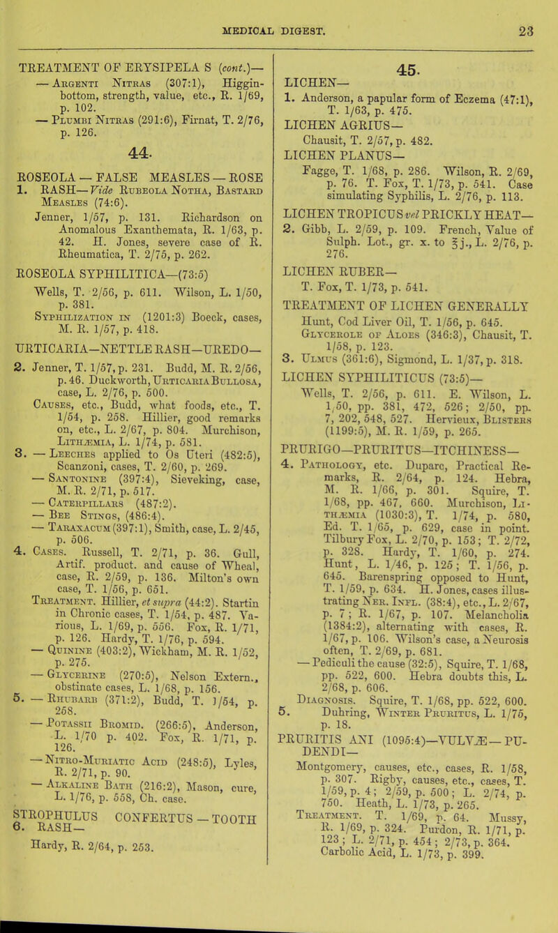 TEEATMENT OF EETSIPELA S [cont.)-~ — Augenti Nithas (307:1), Higgin- bottom, strength, value, etc., E. 1/69, p. 102. — Plumbi Nitras (291:6), Firnat, T. 2/76, p. 126. 44. EOSEOLA — FALSE MEASLES — EOSE 1. EASH—Vide Eubeola Notha, Bastard Measles (74:6). Jenner, 1/57, p. 131. Eichardson or Anomalous Exanthemata, E. 1/63, p. 42. IT. Jones, severe case of E. Eheumatica, T. 2/75, p. 262. EOSEOLA SYPHILITICA—(73:5) Wells, T. 2/56, p. 611. Wilson, L. 1/50, p. 381. Syphilization IN’ (1201:3) Boeck, cases, M. E. 1/57, p. 418. UETICAEIA-NETTLE EASH-UEEDO— 2. Jenner, T. 1/57, p. 231. Budd, M. E. 2/56, p. 46. Duckworth, Urticaria Bullosa, case, L. 2/76, p. 500. Causes, etc., Budd, what foods, etc., T. 1/54, p. 258. Hillier, good remarks on, etc., L. 2/67, p. 804. Murchison, Litiia;mia, L. 1/74, p. 581. 3. — Leeches applied to Os Uteri (482:5), Scanzoni, cases, T. 2/60, p. 269. — Santonine (397:4), Sieveking, case, M. E. 2/71, p. 517. — Caterpillars (487:2). — Bee Stings, (486:4). — Taraxacum (397:1), Smith, case, L. 2/45, p. 506. 4. Cases. _ Eussell, T. 2/71, p. 36. Gull, Artif. product, and cause of Wheal, case, E. 2/59, p. 136. Milton’s own case, T. 1/56, p. 651. Treatment. Hillier, (44:2). Startin in Chronic cases, T. 1/54. p. 487. Va- rious, L. 1/69, p. 556. Fox, E. 1/71, p. 126. Hardy, T. 1/76, p. 594. — Quinine (403:2), Wickham, M. E. 1/52, p. 275. — Glycerine (270:5), Nelson Extern., obstinate cases, L. 1/68, p. 156. 5. — Ehubarb (371:2), Budd, T. 1/54, n. PoTAssii Bromid. (266:5), Anderson, L. 1/70 p. 402. Fox, E. 1/71, p. 126. ' ^ — Nitro-Muriatic Acid (248:5), Lyles E. 2/71, p. 90. Alkaline B.vth (216:2), Mason, cure, L. 1/76, p. 558, Ch. case. STEOPHULUS CONFEETUS—TOOTH 6. Rash— Hardy, E. 2/64, p. 253. 45. LICHEN— 1. Anderson, a papular form of Eczema (47:1), T. 1/63, p. 475. LICHEN AGEIUS— Chausit, T. 2/57, p. 482. LICHEN PLANUS— Fagge, T. 1/68, p. 286. Wilson, E. 2/69, p. 76. T. Fox, T. 1/73, p. 541. Case simulating Syphilis, L. 2/76, p. 113. LICHEN TEOPICUS PEICKLY HEAT— 2. Gibb, L. 2/59, p. 109. French, Value of Sulph. Lot., gr. X. to ?j., L. 2/76, p. 276. LICHEN EUBEE— T. Fox, T. 1/73, p. 541. TEEATMENT OF LICHEN GENEEALLY Hunt, Cod Liver Oil, T. 1/56, p. 645. Glycerole or Aloes (346:3), Chausit, T. 1/58, p. 123. 3. Ulmus (361:6), Sigmond, L. 1/37, p. 318. LICHEN SYPHILITICUS (73:5)— Wells, T. 2/56, p. 611. E. Wilson, L. 1,50, pp. 381, 472, 526; 2/50, pp. 7, 202, 548, 527. Hervieux, Blisters (1199:5), M. E. 1/59, p. 265. PEUEIGO—PEUEITUS—ITCIIINESS— 4. Pathology, etc. Duparc, Practical Ee- marks, E. 2/64, p. 124. Hebra, U. E. 1/66, p. 301. Squire, T. 1/68, pp. 467, 660. Murchison, Li- th.-emia (1030:3), T. 1/74, p. 580, Ed. T. 1/65, p. 629, case in point. Tilbury Fox, L. 2/70, p. 153; T. 2/72, p. 328. Hardy, T. 1/60, p. 274. Hunt, L. 1/46, p. 125; T. 1/56, p. 645. Barenspring opposed to Hunt, T. 1/59, p. 634. H. Jones, cases illus- trating Ner. Infl. (38:4), etc., L. 2/67, p. 7 ; E. 1/67, p. 107. Melancholia (1384:2), alternating with cases, E. 1/67, p. 106. Wilson’s case, a Neurosis often, T. 2/69, p. 681. — Pediculithe cause (32:5), Squire, T. 1/68, pp. 522, 600. Hebra doubts this, L. 2/68, p. 606. Di.\gnosis. Squire, T. 1/68, pp. 522, 600. 5. Duhring, Winter Pruritus, L. 1/75, p. 18. PEUEITIS ANI (1095:4)—VULVAE-PU- DENDI- Montgomery, causes, etc., cases, E. 1/58, p. 307. Eigby, causes, etc., cases, T. 1/59, p. 4; 2/59, p. 500; L. 2/74, p. 750. Heath, L. 1/73, p. 265. Tre.vtment. T. 1/69, p. 64. Mussy, E. 1/69, p. 324. Purdon, E. 1/71, p. 123 ; L. 2/71, p. 454; 2/73, p. 364. Carbohc Acid, L. 1/73, p. 399.