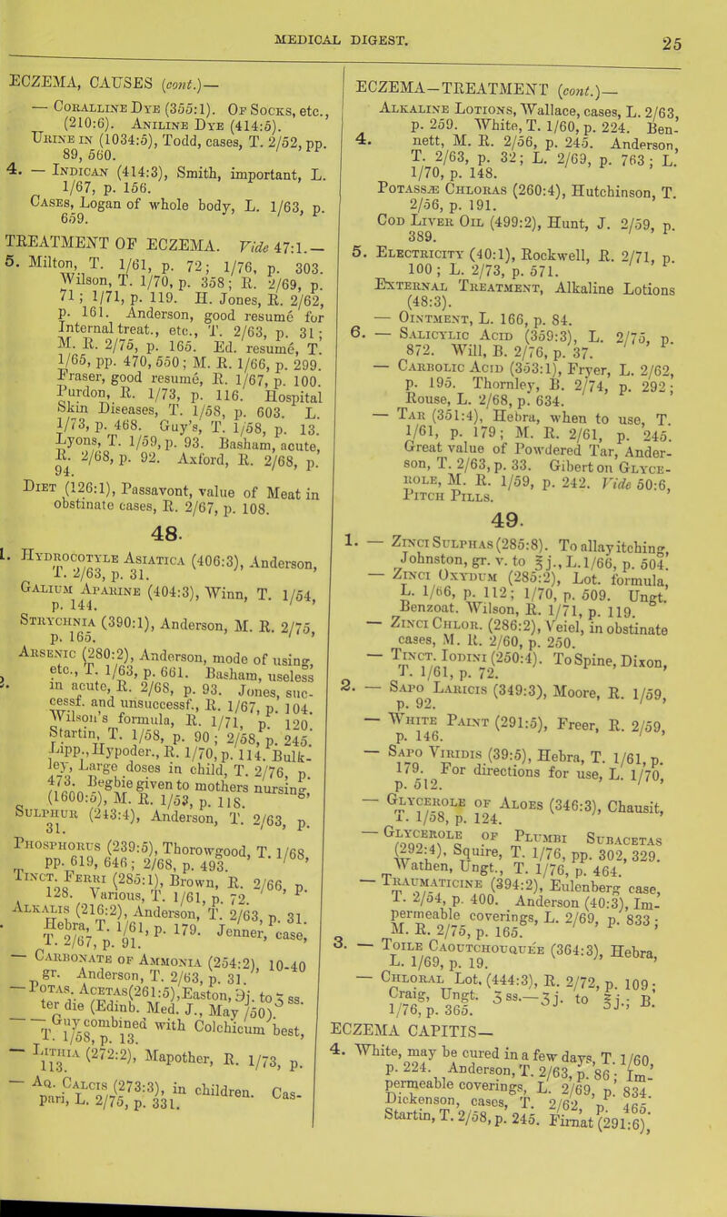 ECZEMA, CAUSES [cont.)— — Coralline Dye (355:1). Of Socks, etc., (210:6). Aniline Dye (414:5). Urine in (1034:5), Todd, cases, T. 2/52, pp. 89, 560. Indican (414:3), Smith, important, L. 1/67, p. 156. Cases, Logan of M'hole body, L. 1/63. n 659. / » F TEEATME27T OF ECZEMA. Vide/^l^.\.— 5. Milton, T. 1/61, p. 72; 1/76, p. 303. Wilson, T. 1/70, p. 358; R. 2/69, p. 71; 1/71, p. 119. H. Jones, E. 2/62, p. 161. Anderson, good resume for Internal treat., etc., T. 2/63, p. 31; M. E. 2/75, p. 165. Ed. resume, T. 1/65, pp. 470, 550; M. E. 1/66, p. 299. Fraser, good resume, E. 1/67, p. 100 Purdon, E. 1/73, p. 116. Hospital Skin Diseases, T. 1/58, p. 603. L. p. 468. Guy’s, T. 1/58, p. 13. Lyons, T. 1/59, p. 93. Basham, acute, E. 2/68, p. 92. A.\ford, E. 2/68, p. Diet (126:1), Passavont, value of Meat in obstinate cases, E. 2/67, p. 108. 48. l. IIydrocotyle Asiatica (406:3), Anderson, 1. 2/63, ]). 31. Galium Aparine (404:3), Winn, T. 1/54 p. 144. ' ’ Strychnia (390:1), Anderson, M. E. 2/75 p. 165. ' ’ Arsenic (280:2), Anderson, mode of using, ^ etc., r. 1/63, p. 661. Basham, useless in acute, E. 2/68, p. 93. Jones, suc- cessf. and unsuccessf., E. 1/67, p. 104 Wilsons formula, E. I/71, p. 120! Startin T. ]/o8, p. 90 ; 2/58, p. 245. Lipp IIypoder.,E. 1/70, p. 114. Bulk- ley. Large doses in child, T. 2/76, p “losing, (1600:5), M. E. 1/53, p. 118. ^^^^31^^^ Anderson, T. 2/63, p Phosphorus (239:5), Thorowgood, T. 1/68 PP-619, 646; 2/68, p. 493. ’ Tinct Ferui (285:1) Brown, R. 2/66, p. 128. \urious, T. 1/61, p. 72. ^ Alkalis (216:2) Anderson, T. 2/63, p. 31 ■ Carbonate of Ammonia (254:2) 10 40 gr. Anderson, T. 2/63, p. 31. — POTAS. Acetas(26 1:5),Easton ter die (EdinU J.’J^May 5^? ^ t r/58°p Colchicum best, - Lithia (272:2),' Mapother, E. 1/73, p. ECZEMA-TEEATMEXT {eo)U.)~ Alkaline Lotions, Wallace, cases, L. 2/63 p. 259. White, T. 1/60, p. 224. Ben- 4. nett, M. R. 2/56, p. 245. Anderson, T. 2/63, p. 32; L. 2/69, p. 763 ; L. 1/70, p. 148. POTASSAD Chloras (260:4), Hutchinson. T 2/56, p. 191. Cod Liver Oil (499:2), Hunt, J. 2/59, p. 389. ' '■ 5. Electricity (40:1), Rockwell, E. 2/71. p 100; L. 2/73, p. 571. External Treatment, Alkaline Lotions (48:3). — Ointment, L. 166, p. 84. 6. — S.\licylic Acid (359:3), L. 2/75. p 872. Will, B. 2/76, p. 37. — Carbolic Acid (353:1), Fryer, L. 2/62, p. 195. Thornley, B. 2/74, p. 292; Rouse, L. 2/68, p. 634. Tar (351:4), Hebra, w'hen to use, T. 1/61, p. 179; M. R. 2^1, p. 245. Great value of Powdered Tar, Ander- son, T. 2/63, p. 33. Giberton Glyce- ROLE, M. E. 1/59, p. 242. Vide 50:6, Pitch Pills. 49. 1. ZiNCi SuLPH.AS (285:8). To allay itching Johnston, gr. v. to § j., L. 1/66, p. 504. ZiNci OxYDu.M (285:2), Lot. formula, L. 1/66, p. 112; 1/70, p. 509. Ungt. Benzoat. Wilson, E. 1/71, p. 119. Zi.nciChlor. (286:2), Veiel, in obstinate cases, M. E. 2/60, p. 250. ~ (250:4). To Spine, Dixon, 1.1/61, p. 72. 2. — S.AFO Laricis (349:3), Moore, R. 1/59 p. 92. ' ’ - White Paint (291:5), Freer, E. 2/59, p. 146. ‘ ~ ViMDis (39:5), Hebra, T. 1/61, p. It9. For directions for use, L. 1/70 p. 512. ' ’ ~ 05 ^loes (346:3), Chausit, A. 1/08, p. 124. SUBACETAS (292:4), Squire, T. 1/76, pp. 302, 329. Wathen, Ungt., T. 1/76, p. 464. (^04:2), Eulenberg case, I. 2/o4, p. 400. Anderson (40:3), Im- permeable coverings, L. 2/69, p. 833 - M. E. 2/75, p. 165. Toile Caoutchouquee (364:3), Hebra L. 1/69, p. 19. ’ ’ — Chloral Lot, (444:3), R. 2/72, p. 109 • eczema CAPITIS— 4. White, may be cured in a few days T 1 /6n p. 224. Anderson, T. 2/63, J: 86; C’ permeable coverings, L. 2/69, p 834 Dickenson, cases, T. 2/62 V, ics Startin, T. 2/58, p. 245. Fimat (291:6),