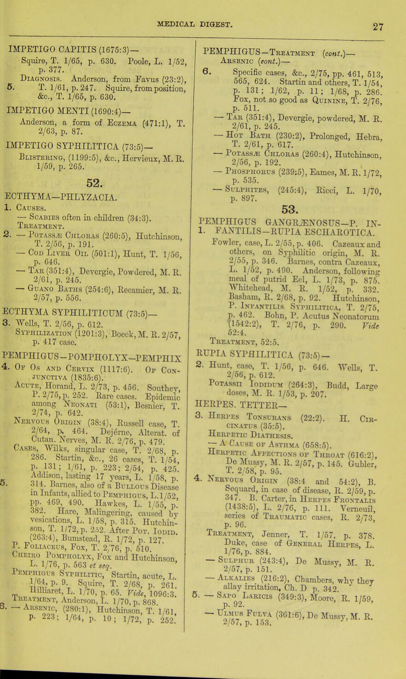 IMPETIGO CAPITIS (1675:3)— Squire, T. 1/65, p. 630. Poole, L. 1/52, p. 377. Diagnosis. Anderson, from Favus (23:2), 5. T. 1/61, p. 247. Squire, from position, &c., T. 1/65, p. 630. IMPETIGO MENTI (1690:4)— .(\jiderson, a form of Eczema (471:1), T. 2/63, p. 87. IMPETIGO SYPHILITICA (73:5)— Plistehing, (1199:5), &c., Hendeux, M. E, 1/59, p. 265. 52. ECTHYMA—PHLYZACIA. 1. Causes. — Scabies often in childi'en (34:3). Tiieatment. 2. — PoTAssAs CiiLOit-is (260:5), Hutchinson, T. 2/56, p. 191. — Cod Liveii Oil (501:1), Hunt, T. 1/56, p. 646. — Tar (351:4), Deyergie, Powdered, M. E. 2/61, p. 245. — Guano Baths (254:6), Eecamier, M. E. 2/57, p. 556. ECTHYMA SYPHILITICUM (73:5)- 3. Wells, T. 2/56, p. 612. Sybhilization (1201:3), Boeck,M. E.2/57, p. 417 case. PEMPHIGUS-POMPHOLYX-PEMPHIX 4. Op Os and Cervix (1117:6). Op Con- junctiva (1835:6). Acute, Horand, L. 2/73, p. 456. Southey, P. 2/75, p. 252. Eare cases. Epidemic among Xeonati (53:1), Besnier, T. 2/74, p. 642. Nervous Origin (38:4), EusseU case, T. 2/64, ]). 464. Dejerne, .-Uterat. of Cutan. Nei-ves, M. E. 2/76, p. 479. Cases, Wilks, singular case, T. 2/68, p. 286. Startin, &c., 26 cases, T. I/54’ p. 131; 1/61, p. 223; 2/54, p. 425. Addison, lastmg 17 5'ears, L. 1/58, p. • 314. Bames, ^so of a Bullous Disease m Infants, allied to Pemphigus, L. 1 /52, TT 1/55, p. ASA flare, Malingemig, caused by vesications, L. 1/58, p. 315. Hutchin- son, 1. 1/72, p. 2.52. After Pot. Iodid. (263:4), Bumstead, E. 1/72, p. 127. P. Foli.\ceus, Fox, T. 2/76, p. 510. Cheiro Pompholyx, Fox and Hutchinson. L. 1/^6, p. 563 ei! wj. 1 emphigus Syphilitic, Startin, acute, L. Trn’^d^V T. 2/68, p. 261. HiUiaret, L. 1/70, p. 65. Vide, 1096:3. Ireatment, Andei-son, L. 1/70, p. 868. B. — Arsen^, (280:1), Hutchinson, T. 1/61, p. 223; 1^4, p. 10; I/72, p. 252. PEMPHIGUS—Treatment (cent.)— Arsenic (eont.)— 6. Specihe cases, &c., 2/75, pp. 461, 513, 565, 624. Startin and otWs, T. 1/54 p. 131; 1/62, p. 11; 1/68, p. 286. Fox, not so good as Quinine, T. 2/76. p. 511. ' — Tar (351:4), Devergie, powdered, M. E. 2/61, p. 245. — Hot Bath (230:2), Prolonged, Hehra, T. 2/61, p. 617. — POTASSAJ Chloras (260:4), Hutchinson. 2/56, p. 192. — Phosphorus (239;5), Eames, M. E. 1/72, p. 535. — Sulphites, (245:4), Eicci, L. 1/70, p. 897. 53. PEMPHIGUS GANGEiENOSUS—P. IN- 1. FANTILIS-EUPIA ESCHAEOTICA. Fowler, case, L. 2/55, p. 406. Cazeaux and others, on Syphilitic origin, M. E. 2/55, p. 346. Bames, contra Cazeaux, L. 1/52, p. 490. Anderson, following meal of putrid Eel, L. 1/73, p. 875. MTiitehead, M. E. 1/52, p. 332. Basham, E. 2/68, p. 92. Hutchinson, P. Infantilis Syphilitica, T. 2/75, p. 462. Bohn, P. Acutus Neonatomm (1542:2), T. 2/76, p. 290. Vide 52:4. Treat.ment, 52:5. EUPIA syphilitica (73:5)- 2. Hunt, caso, T. 1/56, p. 646. Wells, T. 2/56, p. 612. PoTAssii Iodidum (264:3), Budd, Large doses, M. E. 1/53, p. 207. HEEPES. TETTEE— 3. Herpes Tonsurans (22:2). H. Cir- ciN.YTus (35:5). Herpetic Diathesis. — A Cause of Astilma (658:5). Herpetic Affections of Throat (616:2), Do Mussy, M. E. 2/57, p. 145. Guhler, T. 2/58, p. 95. 4. Nervous Origin (38:4 and 54:2), B. Sequard, in caso of disease, E. 2/59, p. 347. B. Carter, in Herpes Frontalis (1438:5), L. 2/76, p. 111. Vemeuil, series of Traumatic cases, E. 2/73 p. 96. ' ’ Treatment, Jenner, T. 1/57, p. 378. Duke, case of General Herpes, L. 1/76, p. 884. Sulphur (243:4), De Mussy, M. E. 2/57, p. 151. AlivAlies (216:2), Chambers, why they aUay irritation, Ch. D p. 342 6. — S.1PO L-yricis (349:3), Moore, E. 1/59, p. 92. ' ^2/57* ^7^3^ E.