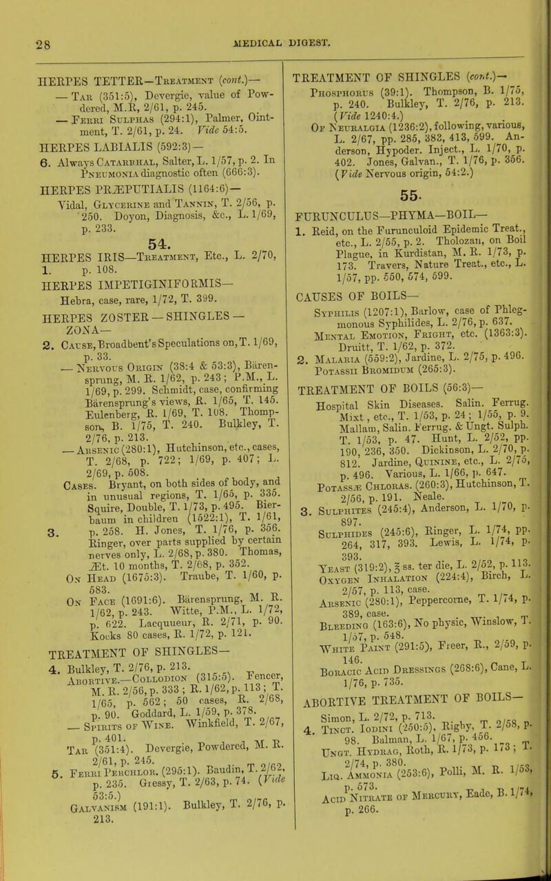 IIEEPES TETTER—Treatment {cont.)— — Tar (351:5), Devergie, value of Pow- dered, M.R, 2/61, p. 245. — Eerri Sulphas (294:1), Palmer, Oint- ment, T. 2/61, p. 24. Vide 54:5. HERPES LABI APIS (592:3) — 6. Always Catarrhal, Salter, L. 1/57, p- 2. In Pneumonia diagnostic often (666:3). HERPES PRJ5PUTIALIS (1164:6)- Vidal, Glycerine and Tannin, T. 2/56, p. 250. Doyon, Diagnosis, &c., L. 1/69, p. 233. 54. HERPES IRIS—Treatment, Etc., L. 2/70, 1. p. 108. HERPES IMPETIGINIEORMIS— Hebra, case, rare, 1/72, T. 399. HERPES ZOSTER —SHINGLES — ZONA— 2. Cause,Broadbent'sSpeculations on,T. 1/69, p. 33. — Nervous Origin (38:4 & 53:3), Baren- sprung, M. R. 1/62, p. 243; P.M., L. 1/69, p. 299. Sebmidt, case, confirming Barenspning’s views, R. 1/65, T. 145. Eulenberg, R. 1/69, T. 108. Thomp- son, B. 1175, T. 240. Bulkley, T. 2/76, p. 213. — Arsenic (280:1), Hutcbinson, etc., cases, T. 2/68, p. 722; 1/69, p. 407; L. 2/69, p. 508. _ , Cases. Bryant, on both sides of body, and in unusual regions, T. 1/65, p. 335. Squire, Double, T. 1/73, p. 495. Bier- baum in children (1522:1), T. 1/61, 3, p. 258. H. Jones, T. 1/76, p. 356. Ringer, over parts supplied by certain nerves only, L. 2/68, p. 380. Thomas, JLt. 10 months, T. 2/68, p. 352. On Head (1675:3). Traube, T. 1/60, p. 683. T, On Face (1691:6). Barensprung, M. K. 1/62, p. 243. Witte, P.M., L. 1/72, p. 622. Lacquueur, R. 2/71, p- 90. Kocks 80 cases, R. 1/72, p. 121. TREATMENT OF SHINGLES— 4. Bulkley, T. 2/76, p. 213. Arortive.—Collodion (315:5). M. R. 2/56, p. 333 ; R. 1/62, p. 113 , T. 1/65, p. 562; 50 cases, R. 2/68, p. 90. Goddard, L. 1/59, p. 3'^- Spirits of Wine. Winkfield, T. 2/67, p. 401. 1 Tir T) Tar (351:4). Devergie, Powdered, M. K. 5 FerriPeuchlor. (295:1). Baudin, T. 2/62. p. 235. Gressy, T. 2/63, p. 74. {Vide Galvanism (191:1). Bulkley, T. 2/76, p. 213. TREATMENT OF SHINGLES (conL)- Phosphorus (39:1). Thompson, B. 1/75, p. 240. Bulkley, T. 2/76, p. 213. {Vide 1240:4.) Of Neuralgia (1236:2),following, various, L. 2/67, pp. 285, 383, 413, 599. An- derson, Hypoder. Inject., L. 1/70,^p. 402. Jones, Galvan., T. 1/76, p. 356. {Vide Nervous origin, 54:2.) 55. FDRDNCULDS—PHYMA—BOIL— 1. Reid, on the Furunculoid Epidemic Treat., etc., L. 2/55, p. 2. Tholozan, on Boil Plague, in Kurdistan, M. R. 1/73, p. 173. Travers, Nature Treat., etc., L. 1/57, pp. .j50, 574, 699. CAUSES OF BOILS— Syphilis (1207:1), Barlow, ca^se of Phleg- monous Syphilides, L. 2/76, p. 637. Mental Emotion, Fright, etc. (1363:3). Druitt, T. 1/62, p. 372. 2. Malaria (559:2), Jardine, L. 2/75, p. 496. PoTASsii Bromidum (265:3). TREATMENT OF BOILS (56:3)— 3. Hospital Skin Diseases. Salin. Ferrug. Mixt, etc., T. 1/53, p. 24; 1/55, p. 9. Mallam, Salin. Ferrug. &Ungt. Sulph. T. 1/53, p. 47. Hunt, L. 2/52, pp. 190, 236, 350. Dickinson, L. 2/70, p. 812. Jardine, Quinine, etc., L. 2/75, p 496. Various, L. 1/66, ]i. 647. PoTASSiE Chloras. (260:3), Hutchinson, T. 2/56, p. 191. Neale. Sulphites (245:4), Anderson, L. 1//0, p. 897. jlphides (245:6), Einger, L. 1/74, pp. 393. EAST (319:2), g ss. ter die, L. 2/52, p. 113. XYGEN Inhalation (224:4), Birch, L. 2/57, p. 113, ^se. , V ’ rp ^ 17 A Bleeding (163:6), No physic, Winslow, 1. 1/67, p. 548. White Paint (291:5), Freer, R., 2/o9, p. 146. Boracic Acid Dressings (268:6), Cane, L. 1/76, p. 735. bortive treatment of boils— Simon, L. 2/72, p. 713. fp o/a« n Tinct. Iodini (250:5), Rigby, _T. 2/58, p. 98. Balman, L. 1/67, p. 456. Ungt. Hydrag, Roth, R. 1/73, p. 1<3 ; i- Lia. aLmoni?v^(253:6), PoUi, M. R. 1/53, Aero Nitrate of Mercury, Eade, B. 1/74, p. 266.