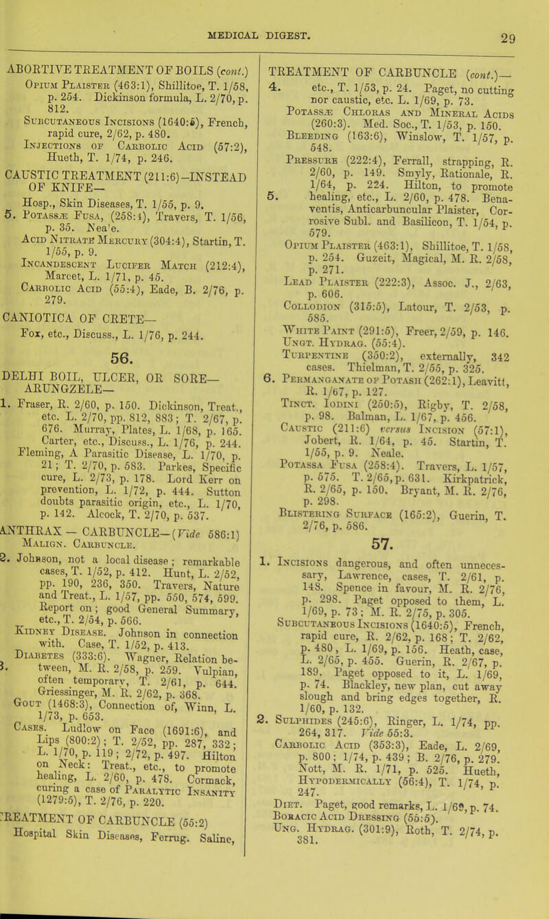 ABOETIVE TEEATMENT OF BOILS (coni.) Opium Plaistee (463:1), Shillitoe, T. 1/58, p. 254. Dickinson formula, L. 2/70, p. 812. SujicuTANEOus INCISIONS (1640:6), French, rapid cure, 2/62, p. 480. Injections of Caebolic Acid (57:2), Hueth, T. 1/74, p. 246. CAUSTIC TEEATMENT (211:6)-INSTEAD OF KNIFE— Hosp., Skin Diseases, T. 1/55, p. 9, 5. PoTASSiE Fusa, (258:1), Travers, T. 1/56, p. 35. Nea'e. Acid Niteatb Meecuey(304:4), Startin, T. 1/55, p. 9. Incandescent Lucifee Match (212:4), Marcet, L. 1/71, p. 45. Caebolic Acid (55:4), Eade, B. 2/76, p. 279. CANIOTICA OF CEETE— Fox, etc., Discuss., L. 1/76, p. 244. 56. DELHI BOIL, ULCEE, OE SOEE— AEUNGZELE— 1. Fraser, E. 2/60, p. 150. Dicldnson, Treat., etc. L. 2/70, pp. 812, 883; T. 2/67, p. 676. Murray, Plates, L. 1/68, p. 165. Carter, etc.. Discuss., L. 1/76, p. 244. Fleming, A Parasitic Disease, L. 1/70, p. 21; r. 2/70, p. 583. Parkes, Specific cure, L. 2/73, p. 178. Lord Kerr on prevention, L. 1/72, p. 444. Sutton doubts parasitic origin, etc., L. 1/70, p. 142. Alcock, T. 2/70, p. 537. ANTIIEAX- CAEBUNCLE-(rirfa 586:1) Malign. Caebuncle. 8. Joh«son, not a local disease; remarkable cases, T. 1/52, p. 412. Hunt, L. 2/52, pp. 190, 236, 350. Travers, Nature and Treat., L. 1/57, pp. 550, 574, 599. Report on; good General Summary etc., T. 2/54, p. 566. Kidney Disease. Johnson in connection with. Case, T. 1/52, p. 413. Diabetes (333:6). Wagner, Eelation he- i. tween, M. E. 2/58, p. 259. Yulpian, often temporary, T. 2/61, p. 644. Griessinger, M. E. 2/62, p. 368. Gout (1468:3), Connection of, Winn L 1/73, p. 653. ’ Cases. Ludlow on Face (1691:6), and Lips (800:2); T. 2/52, pp. 287, 332; P- ^97. Hilton on Neck: Treat., etc., to promote healing, L. 2/60, p. 478. Cormack, curing a case of Paealytic Insanity (1279:5), T. 2/76, p. 220. /EEATMENT OF CAEBUNCLE (55:2) Hospital Skin Diseases, Ferrug. Saline, TEEATMENT OF CAEBUNCLE {cont.)— 4. etc., T. 1/53, p. 24. Paget, no cutting nor caustic, etc. L. 1/69, p. 73. PoTASSJE ChLOEAS AND MlNEH.4L AciDS (260:3). Med. Soc., T. 1/53, p. 150. Bleeding (163:6), Winslow, T. 1/57, d 548. ' ^ Peessueb (222:4), Ferrall, strapping, E. 2/60, p. 149. Smyly, Eationale, E. 1/64, p. 224. Hilton, to promote 5. healing, etc., L. 2/60, p. 478. Bena- ventis, Anticarbuncular Plaister, Cor- rosive Subl. and Basilicon, T. 1/54, p 579. Opium Plaistee (463:1), Shillitoe, T. 1/58, p. 254. Guzeit, Magical, M. E. 2/58, p. 271. Lead Plaistee (222:3), Assoc. J., 2/63, p. 606. Collodion (315:5), Latour, T. 2/53, p. 585, White Paint (291:5), Freer, 2/59, p. 146. Ungt. Hydeag. (55:4). Tuepentine (350:2), externally, 342 cases. Thielman,T. 2/55, p. 325. 6. Peemanganate of Pot.\sh (262:1),Leavitt E. 1/67, p. 127. Tinct. Iodini (250:5), Eigby, T. 2/58, p. 98. Batman, L. 1/67, p. 456. Caustic (211:6) versus Incision (57:1), Jobert, E. 1/64, p. 45. Startin, T. 1/55, p. 9. Neale. PoTAssA Fusa (258:4). Travers, L. 1/57, p. 575. T. 2/65, p. 631. Kirkpatrick, E. 2/65, p. 150. Bryant, M. E. 2/76, p. 298. ' Blisteeing Suefack (165:2), Guerin, T. 2/76, p. 586. 57. 1. Incisions dangerous, and often unneces- sary, Lawrence, cases, T. 2/61, p. 148. Spence in favour, M. E. 2/76, p. 298. Paget opposed to them, L. 1/69, p. 73 ; M. E. 2/75, p. 305. Subcut.yn-eous Incisions (1640:5), French, rapid cure, E. 2/62, p. 168; T. 2/62, p. 480 , L. 1/69, p. 156. Heath, case, L. 2/65, p. 455. Guerin, E. 2/67, p. 189. Paget opposed to it, L. 1/69, p. 74. Blackley, new plan, cut away slough and bring edges together, E. 1/60, p. 132. 2. Sulphides (245:6), Einger, L. 1/74, pp 264, 317. Fide 55:3. Caebolic Acid (353:3), Eade, L. 2/69, p. 800; 1/74, p. 439 ; B. 2/76, p. 279. Nott, M. E. 1/71, p. 525. Hueth, Hypodeemically (56:4), T. 1/74 n 247. / > 1- Diet. Paget, good remarks, I,. 1/69, p. 74. Boeacic Acid Deessing (55:5). Ung. Hydeag. (301:9), Eoth, T. 2/74, p.