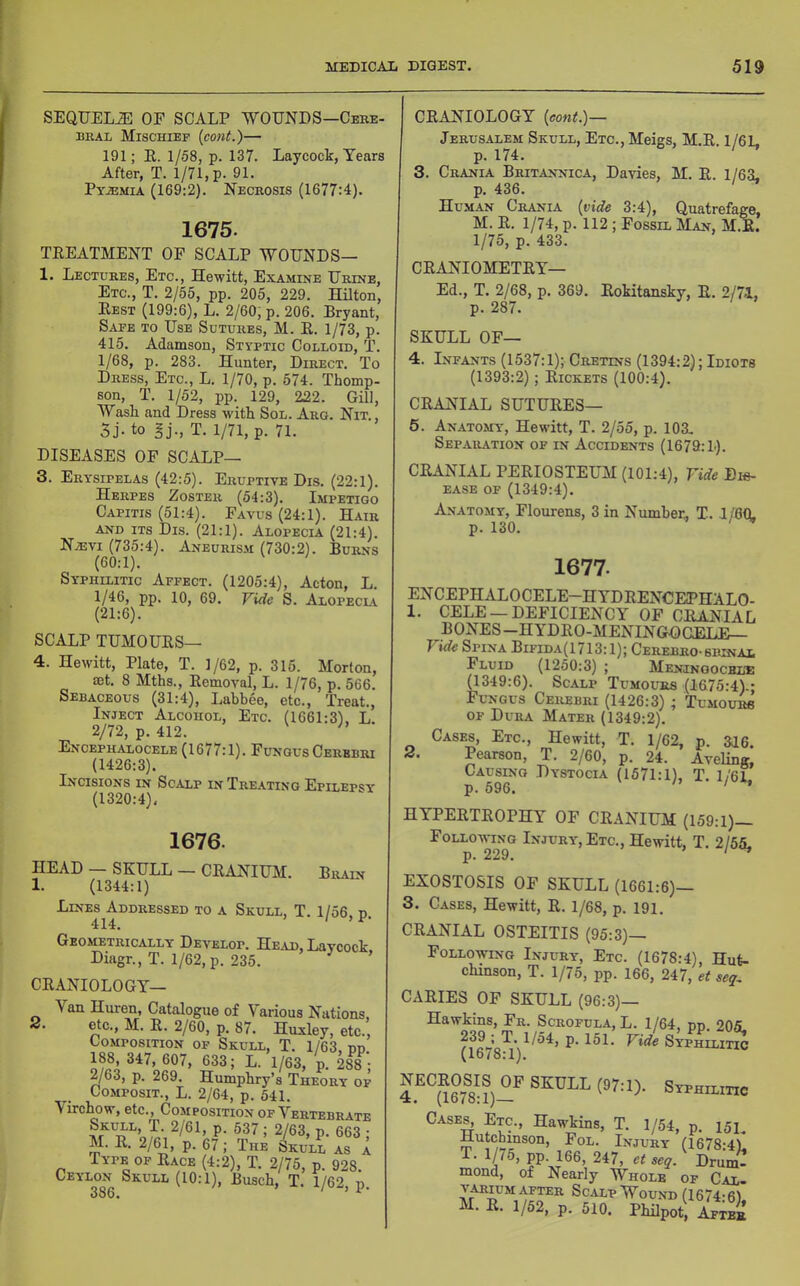 SEQTJELiE OF SCALP WOUNDS—Cere- URAL Mischief (cont.)— 191; R. 1/58, p. 137. Laycock, Tears After, T. 1/71, p. 91. Pyaemia (169:2). Necrosis (1677:4). 1675. TREATMENT OF SCALP WOUNDS— 1. Lectures, Etc., Hewitt, Examine Urine, Etc., T. 2/55, pp. 205, 229. Hilton, Rest (199:6), L. 2/60, p. 206. Bryant, Safe to Use Sutures, M. R. 1/73, p. 415. Adamson, Styptic Colloid, T. 1/68, p. 283. Hunter, Direct. To Dress, Etc., L. 1/70, p. 574. Thomp- son, T. 1/52, pp. 129, 222. Gill, Wash and Dress with Sol. Arg. Nit., 5j. to Hj., T. 1/71, p. 71. DISEASES OF SCALP— 3. Erysipelas (42:5). Eruptive Dis. (22:1). Herpes Zoster (54:3). Impetigo Capitis (51:4). Favus(24:1). Hair AND ITS Dis. (21:1). Alopecia (21:4). Naevi (735:4). Aneurism (730:2). Burns (60:1). Syphilitic Affect. (1205:4), Acton, L. 1/46, pp. 10, 69. Vide S. Alopeclv (21:6). SCALP TUMOURS— 4. Hewitt, Plate, T. 1/62, p. 315. Morton, 03t. 8 Mths., Removal, L. 1/76, p. 566. Sebaceous (31:4), Labbee, etc.. Treat., Inject Alcohol, Etc. (1661:3). L 2/72, p. 412. ' Encephalocele (1677:1). Fungus Cerebri (1426:3). Incisions in Scalp in Treating Epilepsy (1320:4), 1676. HEAD — SKULL — CRANIUM. Brain 1. (1344:1) Lines Addressed to a Skull, T. 1/56 n 414. ' Geometrically Develop. He ad, Laycock Diagr., T. 1/62,p. 235. ’ 2. CRANIOLOGT— Van Huren, Catalogue of Various Nations, etc., M. R. 2/60, p. 87. Huxley, etc.. Composition op Skull, T. 1/63, pp. 188 347, 607, 633; L. 1/63, p. 288 ; 2/63, p. 269. Humphry’s Theory of CoMPosiT., L. 2/64, p. 541. Virchow, etc.. Composition of Vertebrate P- 2/63, p. 663 ; M. R, 2/^, p. 67; The c>kull as a Type of Race (4:2), T. 2/75, p. 928. ^^^'^3^^ Sj^ull (10:1), Busch, T. 1/62, p. CRANIOLOGY {eont.)— Jerusalem Skull, Etc., Meigs, M.R. 1/61, p. 174. 3. Crania Britannica, Davies, M. R. 1/63, p. 436. Human Crania {vide 3:4), Quatrefage, M. R. 1/74, p. 112 ; Fossil Man, M.E. 1/75, p. 433. CRANIOMETRY— Ed., T. 2/68, p. 369. Rokitansky, R. 2/71, p. 287. SKULL OF— 4. Infants (1537:1); Cretins (1394:2); Idiots (1393:2); Rickets (100:4). CRANIAL SUTURES— 5. Anato.my, Hewitt, T. 2/55, p. 103, Separation of in Accidents (1679:L). CRANIAL PERIOSTEUM (101:4), Vide Dis- ease of (1349:4). Anatomy, Flourens, 3 in Number, T. 1/80. p. 130. 2. 1677. ENCEPHALOCELE-HYDRENCEPHALO- 1. CELE —DEFICIENCY OF CRANIAL BONES-HYDRO-MENINGD GBLE— Vide Spina Bifida(1 /13:1); Cerebro-srinai Fluid (1250:3) ; Meningochl’E (1349:6). Scalp Tumours (1875:4).; Fungus Cerebri (1426:3) ; Tumoum OF Dura Mater (1349:2). Cases, Etc., Hewitt, T. 1/62, p. 316. Pearson, T. 2/60, p. 24. Aveling, Causing Dystocia (1571:1), T. 1/61 p. 596. ' ' ’ HYPERTROPHY OF CRANIUM (159:1)- Follo-wi^ng Injury, Etc., Hewitt, T. 2/55, EXOSTOSIS OF SKULL (1661:6)— 3. Cases, Hewitt, R. 1/68, p. 191. CRANIAL OSTEITIS (95:3)— Following Injury, Etc. (1678:4), Hut- chinson, T. 1/75, pp. 166, 247, et seq^ CARIES OF SKULL (96:3)— Hawkins, Fr. Scrofula, L. 1/64, pp. 205. Syphilitic (1678:1). Siphilitio Cases^ Etc, Hawkins, T. 1/54, p. 151. Hutchinson, Fol. Injury (1678:4)1 T. 1/75, pp. 166, 247, et seq. Drum- mond, of Nearly Whole of Cal. VARIUM AFTER ScALP WoUND (1674;6). M. R. 1/52, p. 510. Philpot, After