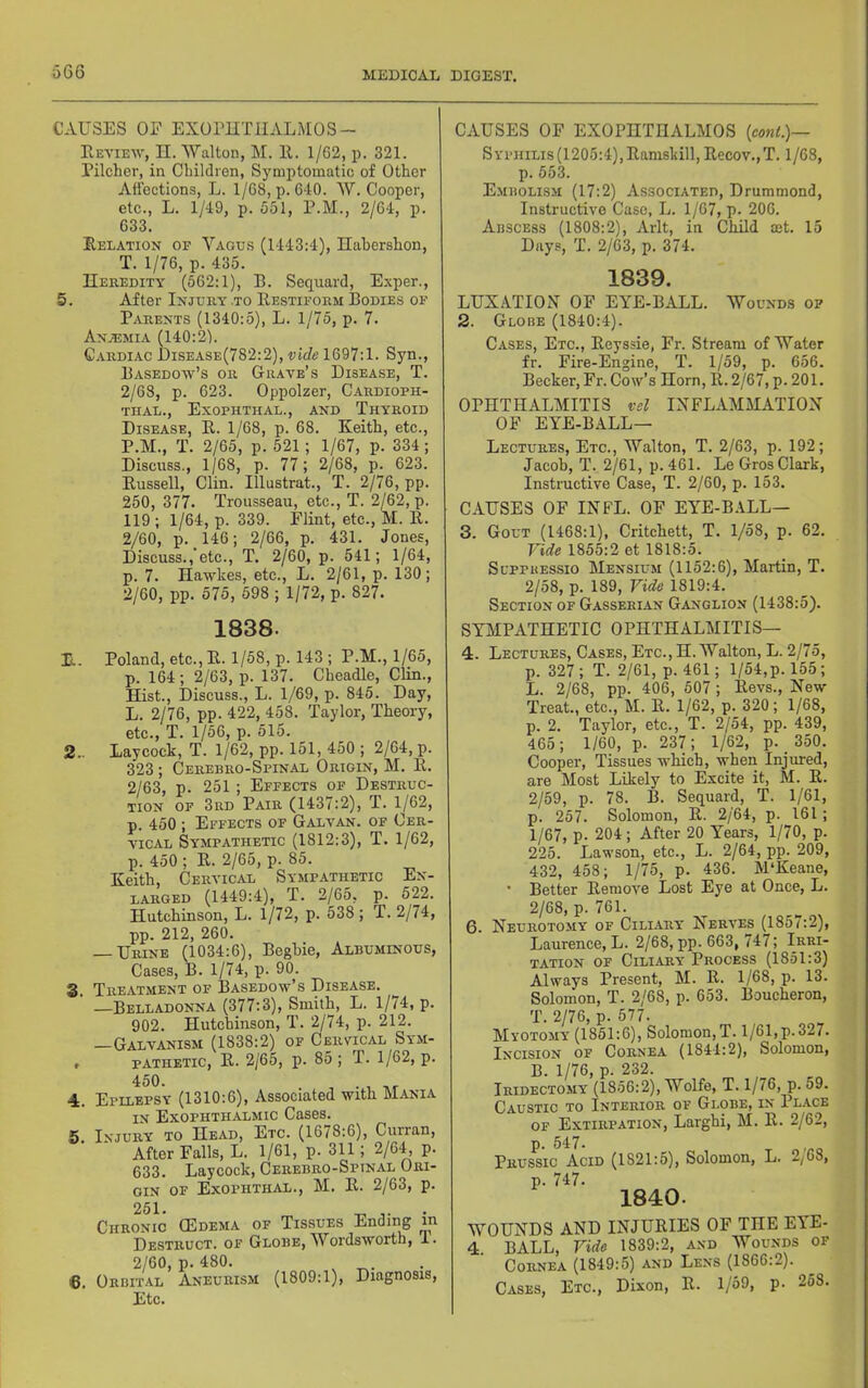 CAUSES OF EXOrilTlIALMOS- Eetieiv, II. Walton, M. II. 1/62, p. 321. Pilcher, in Children, Symptomatic of Other Affections, L. 1/68, p. 640. AV. Cooper, etc., L. 1/49, p. 551, P.M., 2/64, p. 633. Delation of A''agus (1443:4), Hahershon, T. 1/76, p. 435. Heredity (562:1), B. Sequard, E.xper., 5. After Injury to Eestiform Bodies of Parents (1340:5), L. 1/75, p. 7. An.’emia (140:2). Cardiac Disease(782:2), vide 1697:1. Syn., Basedow’s or Grave’s Disease, T. 2/68, p. 623. Oppolzer, Cardioph- TIIAL., ExOPHTHAL., AND ThYROID Disease, E. 1/68, p. 68. Keith, etc., P.M., T. 2/65, p. 521; 1/67, p. 334 ; Discuss., 1/68, p. 77; 2/68, p. 623. Eussell, Clin. Illustrat., T. 2/76, pp. 250, 377. Trousseau, etc., T. 2/62, p. 119 ; 1/64, p. 339. Flint, etc., M. E. 2/60, p. 146; 2/66, p. 431. Jones, Discuss.,’etc., T. 2/60, p. 541; 1/64, p. 7. Hawkes, etc., L. 2/61, p. 130; 2/60, pp. 575, 598 ; 1/72, p. 827. 1838. E. Poland, etc., E. 1/58, p. 143 ; P.M., 1/65, p. 164; 2/63, p. 137. Cheadle, Clin., Hist., Discuss., L. 1/69, p. 845. Day, L. 2/76, pp. 422, 458. Taylor, Theory, etc., T. 1/56, p. 515. 2.. Laycock, T. 1/62, pp. 151, 450 ; 2/64, p. 323; Cerebro-Spinal Origin, M. E. 2/63, p. 251 ; Effects of Destruc- tion OF 3rd Pair (1437:2), T. 1/62, p. 450 ; Effects of Galvan, of Cer- vical Sympathetic (1812:3), T. 1/62, p. 450 ; E. 2/65, p. 85. Keith, Cervical Sympathetic En- larged (1449:4), T. 2/65, p. 522. Hutchinson, L. l/72, p. 538; T. 2/74, pp. 212, 260. — Urine (1034:6), Beghie, Albuminous, Cases, B. 1/74, p. 90. S. Treatment of Basedow’s Disease. —Belladonna (377:3), Smith, L. 1/74, p. 902. Hutchinson, T. 2/74, p. 212. —Galvanism (1838:2) of Cervical Sym- # PATHETIC, E. 2/65, p. 85 ; T. 1/62, p. 4. 5. Epilepsy (1310:6), Associated with Mania IN Exophthalmic Cases. Injury to Head, Etc. (1678:6), Curran, After Falls, L. 1/61, p. 311; 2/64, p. 633. Laycock, Cerebro-Spinal Ori- gin OF ExOPHTHAL., M. E. 2/63, p. Chronic (Edema of Tissues Ending m Destruct. of Globe, Wordsworth, 1. 2/60, p. 480. 6. Orbital Aneurism (1809:1), Diagnosis, Etc. CAUSES OF EXOPHTHALMOS {co7it.)— Syphilis (1205:4), Eamskill, Eecov.,T. 1/68, p. 553. E.mbolism (17:2) Associated, Drummond, Instructive Case, L. 1/67, p. 206. Abscess (1808:2), Arlt, in Child mt. 15 Days, T. 2/63, p. 374. 1839. LUXATIOiX OF EYE-BALL. Wounds of 2. Globe (1840:4). Cases, Etc., Eeyssie, Fr. Stream of Water fr. Fire-Engine, T. 1/59, p. 656. Becker, Fr. Cow’s Horn, 11.2/67, p. 201. OPHTHALMITIS vel INFLAMMATION OF EYE-BALL— Lectures, Etc., Walton, T. 2/63, p. 192; Jacob, T. 2/61, p. 461. LeGros Clark, Instructive Case, T. 2/60, p. 153. CAUSES OF INFL. OF EYE-B.4LL— 3. Gout (1468:1), Critchett, T. 1/58, p. 62. Vide 1855:2 et 1818:5. SuppuEssio Mensium (1152:6), Martin, T. 2/58, p. 189, Vide 1819:4. Section of Gasserlan Ganglion (1438:5). SYMPATHETIC OPHTHALMITIS— 4. Lectures, Cases, Etc., H. Walton, L. 2j7o, p. 327 ; T. 2/61, p. 461; l/54,p. 155; L. 2/68, pp. 406, 507 ; Revs., New Treat., etc., M. R. 1/62, p. 320; 1/68, p. 2. Taylor, etc., T. 2/54, pp. 439, 465; 1/60, p. 237; 1/62, p. _ 350. Cooper, Tissues which, when Injured, are Most Likely to Excite it, M. R. 2/59, p. 78. B. Sequard, T. 1/61, p. 257. Solomon, R. 2/64, p. 161; 1/67, p. 204; After 20 Years, 1/70, p. 225. Lawson, etc., L. 2/64, pp. 209, 432, 458; 1/75, p. 436. M'Keane, • Better Remove Lost Eye at Once, L. 2/68, p. 761. 6. Neurotomy of Cili.ary Nerves (185 c2), Laurence, L. 2/68, pp. 663, 747; Irri- tation OF CiLi-ARY Process (1851:3) Always Present, M. R. 1/68, p. 13. Solomon, T. 2/68, p. 653. Boucheron, T. 2/76, p. 577. Myotomy (1861:6), Solomon,T. 1/61,p.327. Incision of Cornea (1844:2), Solomon, B. 1/76, p. 232. Iridectomy (1856:2), Wolfe, T. 1/76, p. 59. Caustic to Interior of Globe, in Place OF Extirpation, Larghi, M. R. 2/62, p. 547. Prussic Acid (1821:5), Solomon, L. 2/68, p. 747. 1840. WOUNDS AND INJURIES OF THE EYE- 4 BALL, Vide 1839:2, and Wounds of Cornea (1849:5) and Lens (1866:2). Cases, Etc., Dixon, R. 1/69, p. 263.