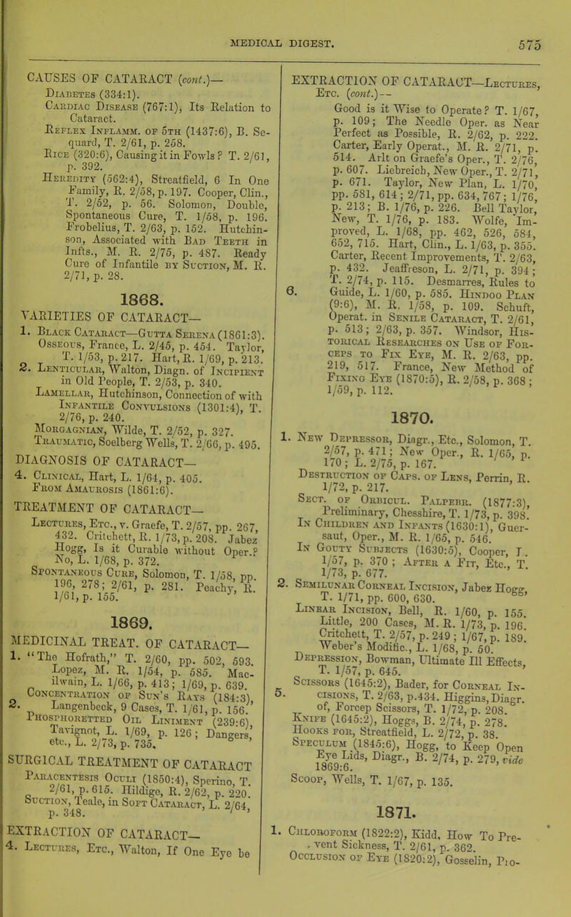 CAUSES OF CATAEACT {con(.)— Diabetes (334:1). Cabdi.ac Disease (767:1), Its Eelation to Cataract. Eeflex Inflamm. of 5th (1437:6), B. Sc- quard, T. 2/61, p. 258. Eice (320:6), Causing it in Fowls ? T. 2/61, p. 392. Hekedity (562:4), Streatfield, 6 In One Family, E. 2/58, p. 197. Cooper, Clin., 1. 2/52, p. 56. Solomon, Double, Spontaneous Cure, T. 1/58, p. 196. Frobelius, T. 2/63, p. 152. Hutchin- son, Associated with Bad Teeth in Infts., M. E. 2/75, p. 487. Eeady Cure of Infantile by Suction, M. E. 2/71, p. 28. 1868. VAEIETIES OF CATAEACT— 1. Black Cataract—Gutta Seeena(1861:3). Osseous, France, L. 2/45, p. 454. Taylor, T. 1/53, p. 217. Hart,E. 1/69, p. 213. Denticular, Walton, Diagn. of Incipient in Old People, T. 2/53, p. 340. Lamellar, Hutchinson, Connection of with Infantile Convulsions (1301:4), T. 2/76, p. 240. ^ Morgagnian, Wilde, T. 2/52, p. 327. Tr.vumatic, Soelberg Wells, T. 2/66, p. 495. diagnosis of CATAEACT— 4. Clinical, Hart, L. 1/64, p. 405. From Amaurosis (1861:6). TEEATMENT OF CATAEACT— Lectures, Etc., v. Graefe, T. 2/57, pp. 267, 432. Criichett,E. 1/73, p. 208. Jabez Hogg, Is it Curable without Oper.p No, L. 1/68, p. 372. ^ Spontaneous Cure, Solomon, T. 1/58 nn 1%, 278; 2/61, p. 281.’ Peachy, T 1/61, p. 155. 1869. MEDICINAL TEE AT. OF CATAEACT 1. “The Hofrath,” T. 2/60, pp. 502, 693. Lopez, M. E. 1/54, p. 585. Mac- ilwain, L. 1/66, p. 413; 1/69, p. 639. CONCENTIUTION OF Sun’s EaYS (184‘3) 2. Langenbeck, 9 Cases, T. 1/61, p. 156. i hosphoretted Oil Lini.ment (239:6) laiignot, L. 1/69, p. 126; Dangers, etc., L. 2/73, p. 735. SUEGICAL TEEATMENT OF CATAEACT Paracentesis Oculi (1850:4), Sperino, T. Q . R- 2/62, p. 220. Suction,^! eale, in Soft C.4.taract, L. 2/64, EXTE.4CTION OF CATAEACT- 4. Lectures, Etc., Walton, If One Eye be EXTEACTION OF CATAEACT—Lectures, Etc. (cont.)— Good is it Wise to Operate? T. 1/67, p. 109; The Needle Oper. as Near Perfect as Possible, E. 2/62, p. 222. Carter, Early Operat., M. E. 2/71, p. 514. Arlt on Graefe’s Open, T. 2/76, p. 607. Liebreicb, New Open, T. 2/7l’ p. 671. Taylor, New Plan, L. 1/70,’ pp. 581, 614; 2/71, pp. 634, 767; 1/76, p. 213; B. 1/76, p. 226. Bell Taylor, New, T. 1/76, p. 183. Wolfe, Im- proved, L. 1/68, pp. 462, 526, 584, 652, 715. Hart, Clin., L. 1/63, p. 355. Carter, Eecent Improvements, T. 2/63, p. 432. Jeaffieson, L. 2/71, p. 394; T. 2/74, p. 115. Desmarres, Eules to o. Guide, L. 1/60, p. 585. Hindoo Plan (9:6), M. E. 1/58, p. 109. Schuft, Operat. in Senile Cataract, T. 2/61, p. 513; 2/63, p. 357. Windsor, His- torical Eese^irches on Use of For- ceps TO Fix Eye, M. E. 2/63, pp. 219, 517. France, New Method of Fixing Eye (1870:5), E. 2/58, p. 368 ; 1/59, p. 112. 1870. 1. New Depressor, Diagn, Etc., Solomon, T. 2/57, p. 471; New Open, E. 1/65, p. 170; L. 2/75, p. 167. ^ Destruction of Caps, of Lens. Perrin E 1/72, p. 217. Sect, of Orbicul. Palperr. (1877:3), Preliminary, Chesshire, T. 1/73, p. 398.’ In Children and Inf.ants (1630:1), Guer- saut. Open, M. E. 1/65, p. 546. In Gouty Subjects (1630:.5), Cooper, I. 1/57, p. 370 ; After a Fit, Etc., T 1/73, p. 677. 2. Semilunar Corneal Incision, Jabez Hoao- T. 1/71, pp. 600, 630. Linear Incision, Bell, E. 1/60, p. 155. Little, 200 Cases, M. E. 1/73, p. 196. ^tchett T. 2/57, p. 249 ; 1/67, p. 189. Weber s Modific., L. 1/68, p. 50. Depression, Bowman, Ultimate 111 Effects. T. 1/57, p. 645. Scissors (1645:2), Bader, for Corneal In- 5. cisiONS, T. 2/63, p.434. Higgins, Diagn of, Forcep Scissors, T, 1/72, p. 208. Enife (1645:2), Hoggs, B. 2/74, p. 278. Hooks for, Streatfield, L. 2/72, p 38 Speculu.m (1845:6), Hogg, to Keep Open Scoop, Weils, T. 1/67, p. 135. 1871. 1. Chloroform (1822:2), Kidd, How To Pre- . vent Sickness, T. 2/61, p. 362 Occlusion of Eye (1820:2), Gosselin, P,o-