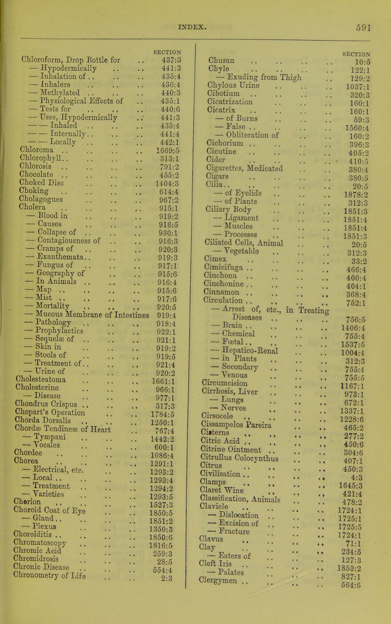 Chloroform, Drop Bottle for — Hypodermically — Inhalation of .. — Inhalers — Methylated .. — Physiological Effects of — Tests for — Uses, Hypodermically Inhaled Internally.. Locally Chloroma ., Chlorophyll.. Chlorosis Chocolate .. Choked Disc Choking Cholagogues Cholera — Blood in — Causes — Collapse of .. — Contagiousness of — Cramps of — Exanthemata.. — Fungus of — Geography of — In Animals ., — Map .. — Mist .. — Mortality — Mucous Membrane of Intestine: — Pathology — Prophylactics — Sequelae of ., — Skin in — Stools of — Treatment of.. — Urine of Cholesteatoma Cholesterine — Disease Chondrus Crispxis ., Chopart’s Operation Chorda Dorsalis ., Chordae Tendineae of Hear — Tympani — Vocales Chordee Chorea — Electrical, etc. — Local ., — Treatment — Varieties Chorion ,, .. ] Choroid Coat of Eye — Gland.. — Plexus Choroiditis .. .. [ Chromatoscopy Chromic Acid .. ’ Chromidrosis .. [ Chronic Disease Chrouometry of Life SECTION 437:3 441:3 435:4 436:4 440:3 435:1 440:6 441:3 435:4 441:4 442:1 1669:5 313:1 791:2 455:2 1404:3 614:4 967:2 915:1 919:2 916:5 930:1 916:3 920:3 919:3 917:1 915:6 916:4 916:6 917:6 920:5 919:4 918:4 922:1 921:1 919:2 919:5 921:4 920:2 1661:1 966:1 977:1 317:3 1784:5 1250:1 767:4 1442:2 600:1 1086:4 1291:1 1293:2 1293:4 1294:2 1293:5 1527:3 1850:5 1851:2 1350:3 1850:6 1816:5 259:3 28:5 554:4 2:3 Chusan Chyle — Exuding from Thi Chylous Urine Cibotium Cicatrization Cicatrix — of Burns — False .. — Obliteration of Cichorium Cicutine Cider Cigarettes, Medicate^ Cigars Cilia.. — of Eyelids — of Plants Ciliary Body — Ligament — Muscles — Processes CiHated Cells, Animal — Vegetable Cimex Cimicifuga Cinchona Cinchonine Cinnamon Circulation — Arrest of, etc., in Treatin Diseases — Brain .. — Chemical — Foetal., — Hepatico-Kena — in Plants — Secondary ^— Venous Circumcision Cirrhosis, Liver — Lungs — Nerves Cirsocele ,, Cissampelos Pareira Cisterns ,, Citric Acid .. Citrine Ointment . Citrullus Colocynth Citrus Civilisation ,. Clamps Claret Wine Classification, Animals Clavicle — Dislocation — Excision of — Fracture Clavus Clay — Eaters of Cleft Iris — Palates Clergymen .. SECTION 10:5 122:1 129:2 1037:1 320:3 160:1 160:1 69:3 1560:4 160:2 396:3 405:2 ■ 410: 380: 380:o 20:5 1878:2 312:3 1851:3 1851:4 1851:4 1851:3 20:5 312:3 33:2 466:4 400:4 404:1 368:4 752:1 756:5 1406:4 755:4 1537:5 1004:4 312:3 755:4 755:5 1167:1 973:1 672:1 1337:1 1228:6 465:2 277:2 450:6 304:6 407:1 450:3 4:3 1645:3 421:4 478:2 1724:1 1725:1 1725:5 1724:1 71:1 234:5 127:3 1853:2 827:1 564:6