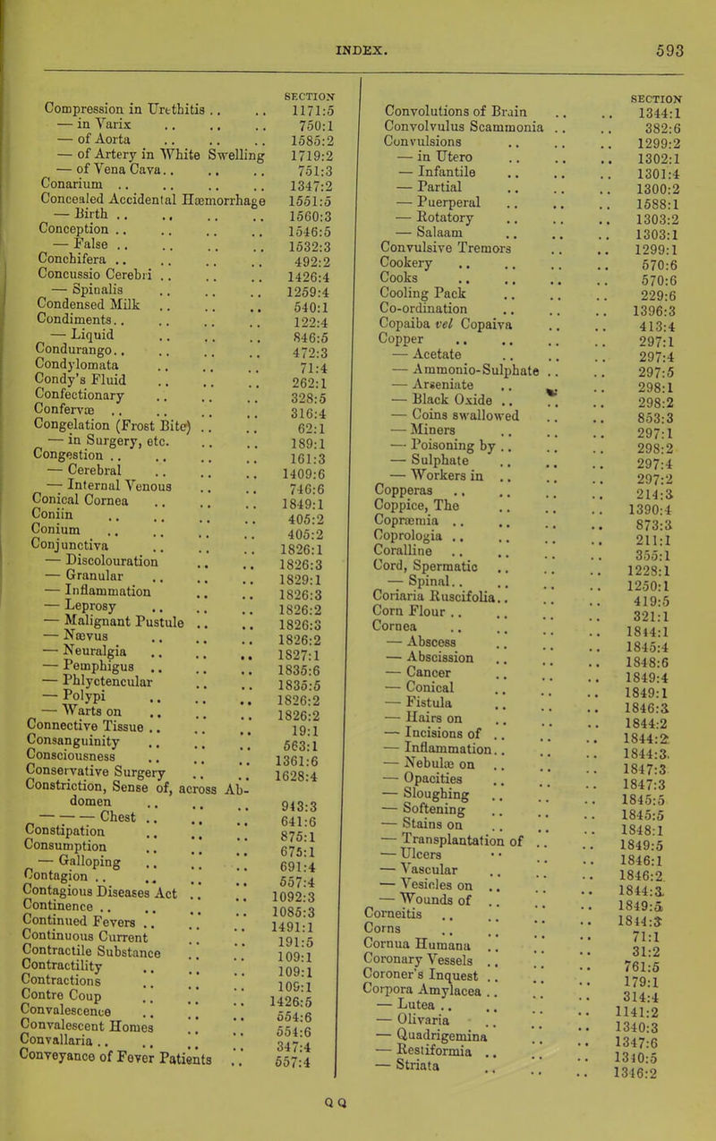 Compression in TJrethitis .. — in Varix — of Aorta — of Artery in White Swelling — of Vena Cava.. Conarium ., Concealed Accidental Hoemorrhaee — Birth .... Conception .. — False .. Conchifera .. Concussio Cerebri .. — Spinalis Condensed Milk Condiments.. — Liquid Condurango.. Condylomata Condy’s Fluid Confectionary ConfervoB Congelation (Frost Bite) — in Surgery, etc. Congestion .. — Cerebral — Internal Venous Conical Cornea Coniin Conium Conj unctiva — Discolouration — Granular — Inflammation — Leprosy — Malignant Pustule — Nffivus — Neuralgia — Pemphigus .. — Phlyctencular — Polypi — Warts on Connective Tissue .. Consanguinity .. Consciousness Conservative Surgery Constriction, Sense of, across Ah domen — ■; Chest .. Constipation Consumption — Galloping Contagion .. Contagious Diseases Act Continence .. Continued Fevers .. Continuous Current Contractile Substance Contractility Contractions Contre Coup Convalescence Convalescent Homes Convallaria .. Conveyance of Fever Patients SECTION 1171:5 750:1 1585:2 1719:2 751:3 1347:2 1551:5 1560:3 1546:5 1532:3 492:2 1426:4 1259:4 540:1 122:4 846:5 472:3 71:4 262:1 328:5 316:4 62:1 189:1 161:3 1409:6 746:6 1849:1 405:2 405:2 1826:1 1826:3 1829:1 1826:3 1826:2 1826:3 1826:2 1827:1 1835:6 1835:5 1826:2 1826:2 19:1 563:1 1361:6 1628:4 943 641 875 675 691 557 1092 1085 1491 191 109 109 109 1426 554 554 347 557 3 6 1 1 4 4 3 3 1 5 1 1 1 5 6 Convolutions of Brain Convolvulus Scammonia Convulsions — in IJtero — Infantile — Partial — Puerperal — Rotatory — Salaam Convulsive Tremo Cookery Cooks Cooling Pack Co-ordination Copaiba vel Copaiva Copper — Acetate — A mmonio-Sulphate — Arseniate — Black Oxide — Coins swalIo> — Miners — Poisoning by — Sulphate — Workers in Copperas Coppice, The Coprmmia .. Coprologia .. Coralline Cord, Spermatic — Spinal.. Coriaria Ruscifolia Corn Flour .. Cornea — Abscess — Abscission — Cancer — Conical — Fistula — Hairs on — Incisions of — Inflammation. — Nebulce on — Opacities — Sloughing — Softening — Stains on — Transplantation of — Ulcers — Vascular — Vesicles on — Wounds of Corneitis Corns Cornua Humana Coronary Vessels Coroner’s Inquest Corpora Amylacea — Lutea .. — Olivaria — Quadrigemina — Restiformia — Striata SECTION 1344:1 382:6 1299:2 1302:1 1301:4 1300:2 1588:1 1303:2 1303:1 1299:1 570:6 570:6 229:6 1396:3 413:4 297:1 297:4 297:5 298:1 298:2 853:3 297:1 298:2 297:4 297:2 214:3 1390:4 873:3 211:1 3.55:1 1228:1 1250:1 419:5 321:1 1844:1 1845:4 1848:6 1849:4 1849:1 1846:3 1844:2 1844:2 1844:3, 1847:3 1847:3 1845:5 1845:5 1848:1 1849:5 1846:1 1846:2. 1844:3 1849:a 1844:3 71:1 31:2 761:5 179:1 314:4 1141:2 1340:3 1347:6 1340:5 1346:2