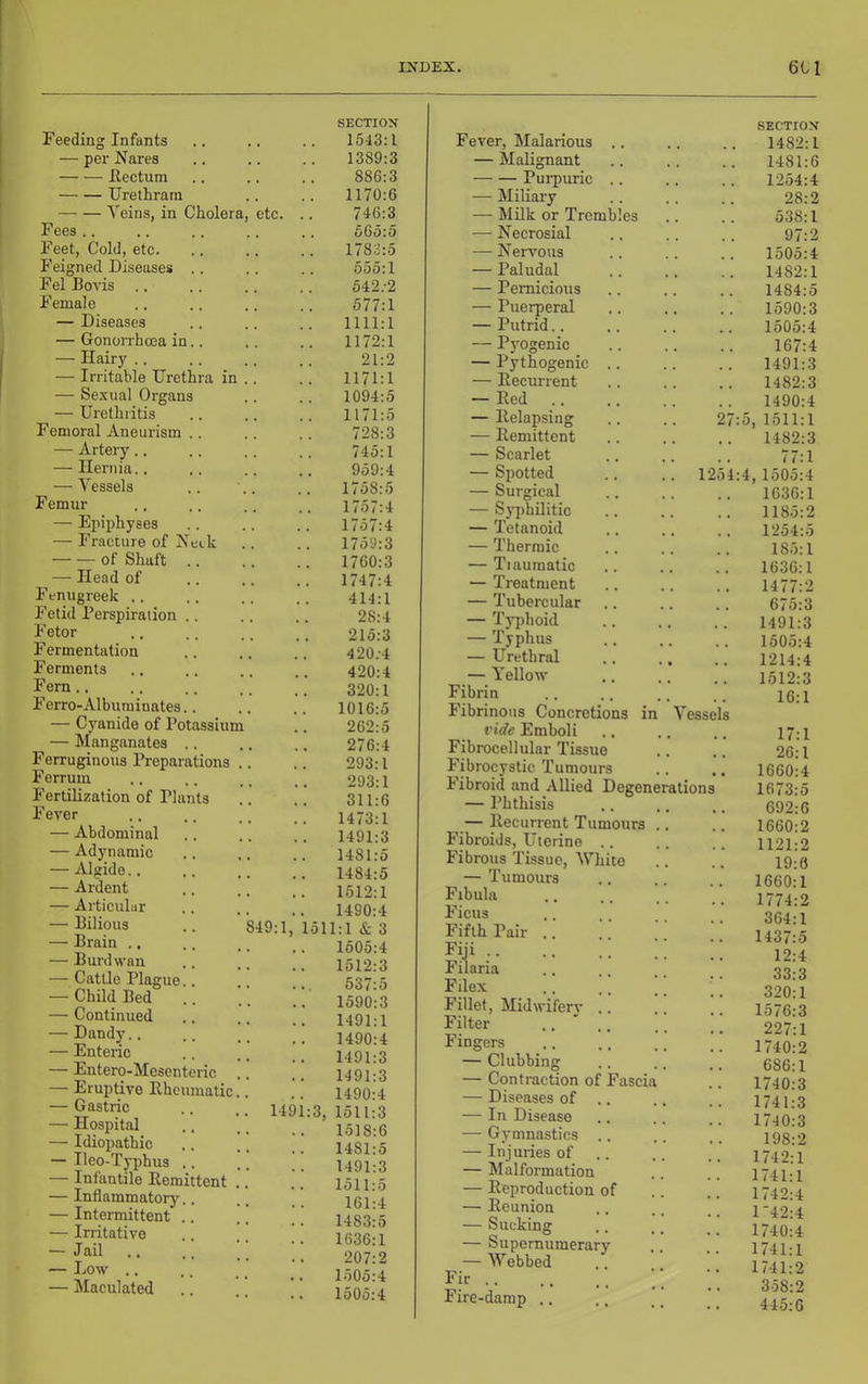 Feeding Infants — pel- Narea Eectum Urethrarn Veins, in Cholera Fees .. Feet, Cold, etc. Feigned Diseases Fel Boris Female — Diseases — Gonorrhoea in — Hairy .. — Irritable Urethra in — Se.rual Organs — Urethritis Femoral Aneurism .. — Artery.. — Hernia.. — Vessels Femur — Epiphyses — Fracture of Netk of Shaft .. — Head of Fenugreek .. Fetid Perspiration .. Fetor Fermentation Ferments Fern.. Ferro-Albuminates.. — Cyanide of Potassium — Manganatea .. Ferruginous Preparations Ferrum Fertilization of Plants Fever — Abdominal — Adynamic — Algide.. — Ardent — Articular — Bilious — Brain .. — Burdwan — Cattle Plague.. — Child Bed — Continued — Dandy., — Enteric — Entero-Mesenteric — Eruptive Ehcumatic — Gastric — Hospital — Idiopathic — Ileo-Typhus .. — Infantile Eemittent — Inflammatory.. — Intermittent .. — Irritative — Jail — Low .. — Maculated etc. 49:1, 149 SECTION 1543:1 1389:3 886:3 1170:6 746:3 665:5 1783:5 555:1 542.-2 577:1 1111:1 1172:1 21:2 1171:1 1094:5 1171:5 728:3 745:1 959:4 1758:5 1757:4 1757:4 1759:3 1760:3 1747:4 414:1 28:4 215:3 4 20.-4 420:4 320:1 1016:5 262:5 276:4 293:1 293:1 311:6 1473:1 1491:3 1481:5 1484:5 1512:1 1490:4 511:1 & 3 1605:4 1512:3 537:5 1590:3 1491:1 1490:4 1491:3 1491:3 1490:4 3, 1511:3 1518:6 1481:5 1491:3 1511:5 161:4 1483:5 1636:1 207:2 1505:4 1505:4 Fever, Malarious .. SECTION 1482:1 — MaEgnant 1481:6 Purpuric .. 1254:4 — Miliary 28:2 — Milk or Trembles 538:1 — Necrosial 97:2 — Nervous . .. 1505:4 — Paludal 1482:1 — Pernicious 1484:5 — Puerperal 1590:3 — Putrid.. 1505:4 — Pyogenic 167:4 — Pythogenic .. 1491:3 — Eecurrent 1482:3 — Eed 1490:4 — Eelapsing 27:5, 1511:1 — Eemittent 1482:3 — Scarlet .. 77:1 — Spotted 1254:4, 1505:4 — Surgical 1636:1 — Syphilitic 1185:2 — Tetanoid 1254:5 — Thermic 185:1 — Tiaumatic 1636:1 — Treatment 1477:2 — Tubercular 675:3 — Typhoid 1491:3 — Typhus 1505:4 — Urethral 1214:4 — Yellow 1512:3 f ide Emboli Fibrocellular Tissue Fibrocystic Tumours Fibroid and Allied Degene — Phthisis — Eecurrent Tumours Fibroids, Uterine .. Fibrous Tissue, White — Tumours Fibula Ficus Fifth Pair .. Fiji Filaria Filex Fillet, Midwiferj' .. Filter .... Fingers — Clubbing — Contraction of Fascia — Diseases of .. — In Disease — Gymnastics .. — Injuries of .. — Malformation — Eeproduction of — Eeunion — Sucking — Supernumerary — Webbed Fir Fire-damp .. Vessels ations 17:1 26:1 1660:4 1673:5 692:6 1660:2 1121:2 19:0 1660:1 1774:2 364:1 1437:5 12:4 33:3 320:1 1576:3 227:1 1740:2 686:1 1740:3 1741:3 1740:3 198:2 1742:1 1741:1 1742:4 1’42:4 1740:4 1741:1 1741:2 358:2 445:6