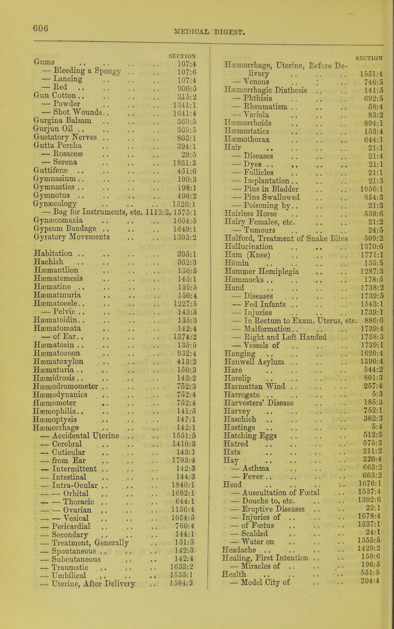 MEDICAL DIGEST, Gums SliCTJON 107:4 — Bleeding a Spongy .. 107:G — Lancing 107:4 — Hed 906:5 Gun Cotton., 315:2 — Powder 1641:1 — Shot Wounds.. 1641:4 Gurgina Balsam 369:5 Gurjun Oil .. 369:5 Gustatory Nerves .. 803:1 Gutta Percha 394:1 — Rosacem 29:5 — Serena 1861:3 Guttiferoe .. 451:6 Gymnasium.. 199:3 Gymnastics .. 198:1 Gymnotus .. 496:2 Gynmcology 1526:1 — Bag for Instruments, etc. 1113:2, 1575:1 Gynmcomazia 1604:5 Gypsum Bandage .. 1649:1 Gyratory Movements 1303:2 Habitation ., 205:1 Hachish 362:3 Hsemantlion 136:5 Hsematemesis 145:1 Hocmatine .. 135:5 Haematinuria 150:4 Hsematocele.. .. 1227:5 — Pelvic .. 143:5 Hmmatoidin.. 135:3 Haematomata 142:4 — of Ear.. 1374:2 Haematosin .. 135:5 Hmmatozoon 932:4 Haematoxylon 413:2 Haematuna .. 150:3 Haemidrosis.. 143:2 Haemodromometer .. 752:3 Haemodynanics 752:4 Haemometer 752:4 Haemophilia.. 141:5 Haemoptysis 147:1 Haemon-hage 142:1 — Accidental Uterine .. 1551:5 — Cerebral 1410:3 — Cuticular 143:1 — from Ear 1793:4 — Intermittent .. 142:3 — Intestinal 144:3 — Intra-Ocular .. 1840:1 Orbital 1682:1 Thoracic ,. 644:1 Ovarian .. 1156:4 Vesical 1064:5 — Pericardial 760:4 — Secondary 144:1 — Treatment, Generally 151:3 — Spontaneous .. 142:3 — Subcutaneous 142:4 — Traumatic 1633:2 — Umbilical 1535:1 — Uterine, After Delivery 1584:3 SECTIOM Haemorrhage, Uterine, Before Dc- livery 1551:4 — Venous .. : 746:5 Ilxmorrhagic Diathesis .. 141:5 — Phthisis 692:5 — Rheumatism .. 58:4 — Variola 83:2 Haemon-hoids 894:1 Haemostatics 153:4 Hoemothorax 644:1 Hair 21:1 — Diseases 21:4 — Dyes ,. 21:1 — Follicles 21:1 — Implantation.. 21:3 — Pins in Bladder 1056:1 — Pins Swallowed 854:3 — Poisoning by.. 21:3 Hairless Horse 530:6 Hairy Females, etc. 21:2 — Tumours 24:5 Halford, Treatment of Snake Bites 509:2 Hallucination 1370:6 Ham (Knee) 1771:1 Hamin 135:5 Hammer Hemiplegia 1287:3 Hammocks .. 178:5 Hand 1738:2 — Diseases 1739:5 •— Fed Infants .. 1543:1 — Iniuries 1739:1 — In Rectum to Exam. Uterus, etc. 886:6 — Malformation.. 1739:4 — Right and Left Handed 1738:3 — Vessels of 1739:1 Hanging 1620:4 Hanwell Asylum .. 1390:4 Hare 544:2 Harelip 801:3 Hai'mattan Wind .. 257:4 Harrogate .. 5:3 Harvesters’ Disease 185:3 Harvey 752:1 Haschich 362:3 Hastings 5:4 Hatching Eggs 512:5 Hatred 575:3 Hats .. 211:2 Hay 320:4 — Asthma 663:2 — Fever 663:2 Head 1676:1 — Auscultation of Foetal 1537:4 — Douche to, etc. 1302:6 — Eruptive Diseases .. 22:1 — Injuries of .. 1678:4 — of Foetus 1537:1 — Scalded 24:1 — Water on 1355:5 Headache .. 1429:2 Healing, First Intention .. 159:6 — Miracles of .. 196:5 Health 551:5 — Model City of 204:4