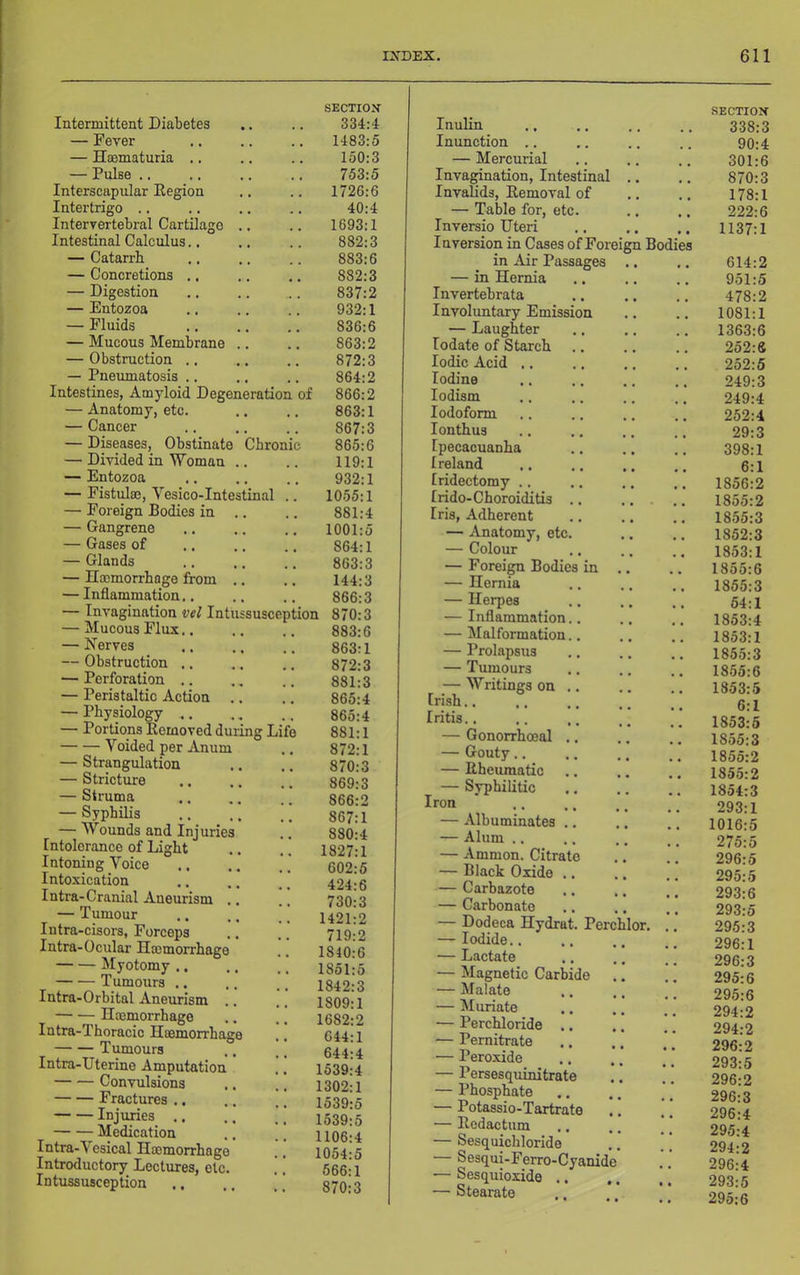 Intermittent Diabetes — Fever — Haematuria .. — Pulse .. Interscapular Eegion Intertrigo .. Intervertebral Cartilage .. Intestinal Calculus., — Catarrh — Concretions .. — Digestion — Entozoa — Fluids — Mucous Membrane .. — Obstruction .. — Pnerunatosis .. Intestines, Amyloid Degeneration of — Anatomy, etc. — Cancer — Diseases, Obstinate Chronic — Divided in Woman .. — Entozoa — Fistula?, Vesico-Intestinal — Foreign Bodies in .. — Gangrene — Gases of — Glands — Haemorrhage from .. — Inflammation.. — Invagination vel Intussusception — Mucous Flux.. — Nerves — Obstruction .. — Perforation .. — Peristaltic Action — Physiology ., — Portions Removed during Li Voided per Anum — Strangulation — Stricture — Struma — Syphilis — Wounds and Injuries Intolerance of Light Intoning Voice Intoxication I nti’a-Cranial Aneurism .. — Tumour Intra-cisors, Forceps Intra-Ocular Haemorrhage Myotomy .. — •— Tumours .. Intra-Orbital Aneurism .. Haemorrhage Intra-Thoracic Haemorrhage Tumours Intra-Uterine Amputation Convulsions Fractures .. Injuries .. Medication Intra-Vesical Haemorrhage Introductory Lectures, etc. Intussusception :6 :1 :3 :6 ;3 SECTION 334:4 1483:5 150:3 753:5 1726; 40: 1693; 882; 883; 882: 837:2 932:1 836:6 863:2 872:3 864:2 866:2 863:1 867:3 865:6 119:1 932:1 1055:1 881:4 1001:5 864:1 863:3 144:3 866:3 870:3 883:6 863:1 872:3 881:3 865:4 865:4 881:1 872:1 870:3 869:3 866:2 867:1 880:4 1827:1 602:5 424:6 730:3 1421:2 719:2 1840:6 1851:5 1842:3 1809:1 1682:2 644:1 644:4 1539:4 1302:1 1539:5 1539:5 1106:4 1054:5 566:1 870:3 Inulin SECTION 338:3 Inunction .. 90:4 — Mercurial 301:6 Invagination, Intestinal .. 870:3 Invalids, Removal of 178:1 — Table for, etc. 222:6 Inversio Uteri Inversion in Cases of Foreign Bodies 1137:1 in Air Passages 614:2 — in Hernia 951:5 Invertebrata 478:2 Involuntary Emission 1081:1 — Laughter 1363:6 lodate of Starch 252:6 Iodic Acid ,. 252:5 Iodine 249:3 lodism 249:4 Iodoform 252:4 lonthus 29:3 Ipecacuanha 398:1 Ireland 6:1 Iridectomy .. 1856:2 Irido-Choroiditis .. 1855:2 Iris, Adherent 1855:3 — Anatomy, etc. ., 1852:3 — Colour 1853:1 — Foreign Bodies in .. 1855:6 — Hernia 1855:3 — Herpes 54:1 — Inflammation.. 1853:4 — Malformation.. 1853:1 — Prolapsus 185.5:3 — Tumours 18.55:6 — Writings on .. Irish.. 1353:5 6:1 Iritis.. 1853:5 — Gonorrhoeal .. 1855:3 — Gouty.. 1855:2 — Rheumatic 1855:2 Iron — Albuminates — Alum .. — Ammon. Citrate — Black Oxide — Carbazote — Carbonate — Dodeca Hydrat. Perchlor. — Iodide.. — Lactate — Magnetic Carbide — Malate — Muriate — Perchloride — Pernitrate — Peroxide — Persesquinitra! — Phosphate — Potassio-Tartrate — Redactum — Sesquichloride Sesqui-Ferro-Cyanide •— Sesquioxide .. — Stearate 1854:3 293:1 1016:5 275:5 296:5 295:5 293:6 293:5 295:3 296:1 296:3 295:6 295:6 294:2 294:2 296:2 293:5 296:2 296:3 296:4 295:4 294:2 296:4 293:5 295:6