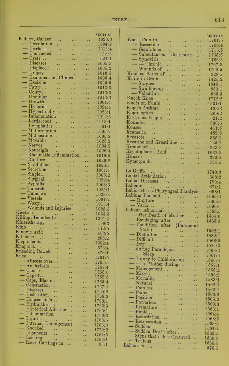 Kidney, Cancer — Circulation .. — Cirrhosis — Contracted — Cysts .. — Diseases — Displaced — Dropsy — Examination, Clinical — Excision — Fatty .. — Gouty.. — Granular — Growth — Hydatids — Hypertrophy.. — Inflammation — Lardaceous .. — Lymphatics .. — Malformation — Malposition .. — Movable — Nerves — Neuralgia — Rheumatic Inflammation — Rupture — Scrofulous — Secretion — Single.. — Surgical — Syphilis — Tubercle — Tumours — Vessels — Waxy.. — Woimds and Injurie Kiestine Killing, Impulse to Kinesithorapy Kino .. ■ Kinovic Acid Kitchens Kleptomania Knapsack .. Kneading Bowels .. Knee — Abscess over .. — Anchylosis — Cancer — Cap of.. — Caps, Elastic.. — Contraction .. — Diseases — Dislocation .. — Housemaid’s ., — Hydrarthrosis — Hysterical Affection. — Inflammation — Injm-ies — Internal Derangemen — Knocked — Ligaments — Locking — Loose Cartilage in . SECTION 1023:3 1004:2 1013:4 1013:3 1024:1 1005:3 1005:2 1010:5 1005:4 1025:5 1013:6 1013:3 1013:3 1004:4 1024:4 1023:1 1012:6 1013:4 1004:4 1005:2 1005:2 1025:2 1004:2 1026:4 1019:5 1026:2 1025:1 1004:4 1005:2 1022:4 1008:6 1025:1 1023:2 1004:2 1013:4 1025:5 1033:3 1391:4 199:3 412:5 403:5 205:2 1382:4 573:4 876:1 1761:5 1765:5 1767:4 1765:6 1762:3 1765:4 1767:4 1765:2 1768:2 1723:1 1766:3 1765:1 1766:3 1768:5 1766:3 1772:2 1764:5 1766:1 93:1 SECTION Knee, Pain in .. . .. 1764:5 — Resection .. .. .. 1769:4 — Scrofulous .. .. .. 1718:5 — Subcutaneous Ulcer near .. 1765:5 — Synovitis 1766:3 Chronic 1767:3 — Wounds of .. .. .. 1768:5 Kniebis, Baths of 228:5 Knife in Brain .. .. .. 1425:2 — Surgical 1645:1 — Swallowing .. .. 853:1 — Valentin’s 585:3 Knock Knee .. .. .. 1772:2 Knots on Funis .. .. .. 1534:1 Kopp’s Asthma 133:3 Koprologites .. .. .. 209:2 Kostroma People .. .. .. 21:2 Koumiss .. 630:6 Kousso .. .. .. .. 411:5 Krameria .. .. .. .. 452:2 Kreasote 355:2 Kreatine and Kreatinine ,. ., 125:2 Kreuznach .. .. .. .. 233:3 Kryptophanic Acid .. ... 1032:3 Kunare 392:5 Kymograph 754:5 Ha Griffo Labial Articulation Labial Diseases Labiatm .. .. Labio-Glosso-Pharyngeal Paralysis Labium Pudendi .. — Rupture — Varix .. .. Labour, Abnormal .. — after Death of Mother — Bandaging after — Condition after (Puerperal State) — Diet after .. . .. — Difficult — Dry — during Paraplegia .. Sleep — Injury to Child during to Mother during.. — Management .. — Missed — Mortality — Natural — Painless — Pains .. — Position — Powerless — Premature — Rapid.. — Retardation .. — Retrocession .. — Sudden — Sudden Death after .. Signs that it has Occurred — Tedious Labourers .. 1740:3 608:2 799:4 374:1 698:1 1095:2 1095:3 1096:6 1568:5 1564:6 1565:3 1582:1 1582:1 1568:5 1574:3 1563:2 1564:5 1566:6 1567:1 1565:2 1556:2 1583:1 1562:1 1562:1 1563:2 1565:2 1563:3 1556:1 1564:4 1568:5 1563:3 1564:4 1583:5 1560:3 1563:3 570:3