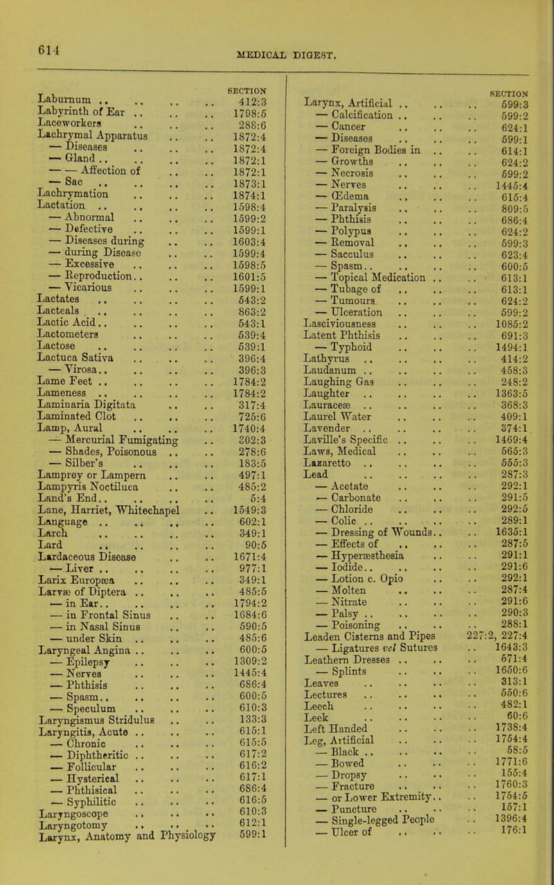 MEDICAI; DIGEST. Laburnum ,, SECTION 412:3 Labyrinth of Ear .. 1798:5 Laceworkors 288:6 Lachrymal Apparatus 1872:4 — Diseases 1872:4 —■ Gland ,. 1872:1 Affection of 1872:1 — Sac Lachrymation 1873:1 1874:1 Lactation .. 1598:4 — Abnormal 1599:2 — Defectiye 1599:1 — Diseases during 1603:4 — during Disease 1599:4 — Excessiye 1598:5 — Reproduction.. 1601:5 — Vicarious 1599:1 Lactates 543:2 Lacteals 863:2 Lactic Acid.. 643:1 Lactometers 539:4 Lactose 539:1 Lactuca Sativa 396:4 — Virosa.. 396:3 Lame Feet ., 1784:2 Lameness .. 1784:2 Laminaria Digitata 317:4 Laminated Clot 725:6 Lamp, Aural 1740:4 — Mercurial Fumigating 302:3 — Shades, Poisonous — Silber’s Lamprey or Lampern Lampyris Noctiluca Land’s End.. 278:6 183:5 497:1 485:2 5:4 Lane, Harriet, Whitechapel 1549:3 Language .. • « 602:1 Larch 349:1 Lard 90:5 Lardaceous Disease 1671:4 — Liver .. 977:1 Larix Europtea 349:1 Larva; of Diptera .. 485:5 — in Ear.. 1794:2 — in Frontal Sinus 1684:6 — in Hasal Sinus 590:5 — under Skin .. 485:6 Laryngeal Angina .. 600:5 — Epilepsy 1309:2 — Nerves 1445:4 — Phthisis 686:4 — Spasm.. 600:6 — Speculum 610:3 Laryngismus Stridulus 133:3 Laryngitis, Acute .. 615:1 — Chronic 615:5 — Diphtheritic .. 617:2 — Follicular 616:2 — Hysterical 617:1 — Phthisical 686:4 — Syphilitic 616:5 Laryngoscope 610:3 Laryngotomy .. .. _ Larynx, Anatomy and Physiology 612:1 599:1 Larynx, Artificial .. SECTION 599:3 — Calcification .. 599:2 — Cancer 624:1 — Diseases 599:1 — Foreign Bodies in .. 614:1 — Growths 624:2 — Necrosis 599:2 — Nerves 1445:4 — ffidema .. 615:4 — Paralysis 809:5 — Phthisis 686:4 — Polypus 624:2 — Removal 599:3 — Sacculus 623:4 — Spasm.. 600:5 — Topical Medication .. 613:1 — Tuhage of 613:1 — Tumours 624:2 — Ulceration 599:2 Lasciviousness 1085:2 Latent Phthisis 691:3 — Typhoid 1494:1 Lathyrus 414:2 Laudanum .. 458:3 Laughing Gas 248:2 Laughter 1363:5 Lauraceae .. 368:3 Laurel Water 409:1 Lavender .. 374:1 Laville’s Specific .. 1469:4 Laws, Medical 565:3 Lazaretto .. 555:3 Lead 287:3 — Acetate 292:1 — Carbonate 291:5 — Chloride 292:5 — Colic .. 289:1 — Dressing of Wounds.. 1635:1 — Effects of 287:5 — Hyperoesthesia 291:1 —Iodide.. 291:6 — Lotion c. Opio 292:1 — Molten 287:4 — Nitrate 291:6 — Palsy .. 290:3 — Poisoning .. _ .. 288:1 Leaden Cisterns and Pipes 227 2, 227:4 — Ligatures vd Sutures 1643:3 Leathern Dresses .. 671:4 — Splints 1650:6 Leaves 313:1 Lectures 550:6 Leech 482:1 Leek 60:6 Left Handed 1738:4 Leg, Artificial 1754:4 — Black .. 68:5 — Bonded 1771:6 — Dropsy 155:4 — Fracture 1760:3 — or Lower Extremity.. 1754:5 — Puncture 157:1 — Single-legged People 1396:4 — Ulcer of 176:1